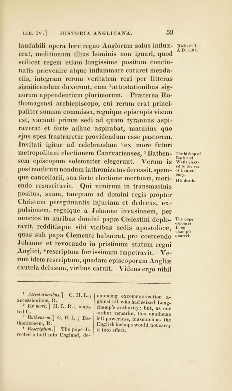 laudabili opera haec regno Anglorum salus influx- erat, molitionum illius hominis non ignari, quod scilicet regem etiam longissime positum concin- natis praevenire atque inflammare curaret menda- ciis, integram rerum veritatem regi per litteras significandam duxerunt, cum Attestationibus sig- norum appendentium plurimorum. Praeterea Ilo- thomagensi archiepiscopo, cui rerum erat princi- paliter summa commissa, regnique episcopis visum est, vacanti primae sedi ad quam tyrannus aspi- raverat et forte adhuc aspirabat, maturius quo ejus spes frustraretur providendum esse pastorem. Invitati igitur ad celebrandam 1 2ex more futuri metropolitani electionem Cantuarienses, 3Bathen- sem episcopum solemniter elegerunt. Verum is post modicum nondum inthronizatus decessit, spem- que cancellarii, sua forte electione mortuam, mori- endo resuscitavit. Qui nimirum in transmarinis positus, suam, tanquam ad domini regis propter Christum peregrinantis injuriam et dedecus, ex- pulsionem, regnique a Johanne invasionem, per nuncios in auribus domini papae Caelestini deplo- ravit, redditisque sibi vicibus sedis apostolicae, quas sub papa Clemente habuerat, pro coercendo Johanne et revocando in pristinum statum regni Anglici,4rescriptum fortissimum impetravit. Ve- rum idem rescriptum, quadam episcoporum Angliae cautela delusum, viribus caruit. Videns ergo nihil Richard I. AD. 1 IU 1. The bishop of Batli and Wells elect- ed to tlie see of Canter- bury. His death. The pope espouses Long- champ’s quarrel. 1 Attestationibus.] C. H. L.; accessionibus, R. 2 Ex more.] H. L. R.; omit- tcd C. 3 Bathensem.] C. H.L.; Ba- thoniensem, R. * Rescriptum.] The pope di- rected a bull into England, de- nouncing excommunication a- gainst ali who had seized Long- chanip’s authority: but, as our author remarks, this anathema feli powerless, inasmuch as the English bishops would notcarry it into effect.