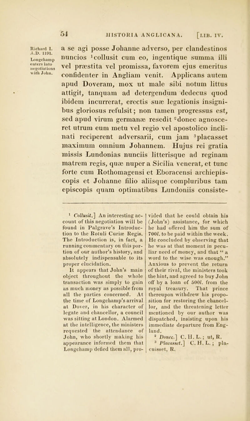 A.D. 1191. Longchamp enters into negotiations with Julin. 54 HISTORIA ANGLICANA. [lib. IV. nuncios Collusit cum eo, ingentique summa illi vel praestita vel promissa, favorem ejus emeritus confidenter in Angliam venit. Applicans autem apud Doveram, mox ut male sibi notum littus attigit, tanquam ad detergendum dedecus quod ibidem incurrerat, erectis suae legationis insigni- bus gloriosus refulsit; non tamen progressus est, sed apud virum germanae resedit 1 2donec agnosce- ret utrum eum metu vel regio vel apostolico incli- nati reciperent adversarii, cum jam 3placasset maximum omnium Johannem. Hujus rei gratia missis Lundonias nunciis litterisque ad reginam matrem regis, quae nuper a Sicilia venerat, et tunc forte cum Rothomagensi et Eboracensi archiepis- copis et Johanne filio aliisque compluribus tam episcopis quam optimatibus Lundoniis consiste- 1 Collusit.] An interesting ac- count of this negotiation will be found in Palgrave’s Introduc- tion to the Rotuli Curiae Regis. The Introduction is, in fact, a running commentary on thispor- tion of our authoCs history, and absolutely indispensable to its proper elucidation. It appears that John’s main object throughout the whole transaction was simply to gain as much nionev as possible froni ali the parties concerned. At the time of Longchamp’s arrival at Dover, in his character of legate and chancellor, a council was sitting at London. Alarmed at the intelligence, the ministers requested the attendance of John, who shortly making his appearance informed them that Longchamp defied them ali, pro- vided that he could obtain his (John^) assistance, for vvhich he had offered him the sum of TOOL to be paid within the vveek. He concluded by observing that he was at that moment in pecu- liar need of money, and that “ a word to the wise was enough.” Anxious to prevent the return of their rival, the ministers took the hint, and agreed to buy John off by a loan of 500/. from the royal treasury. That prince thereupon wilhdrew his propo- sition for restoring the chancel- lor, and the threatening letter mentioned by our author was dispatched, insisting upon his immediate departure from Eng- land. 2 Domcc.] C.H.L.; ut, R. 3 Placasset.] C. H. L. ; pla- cuisset, R.