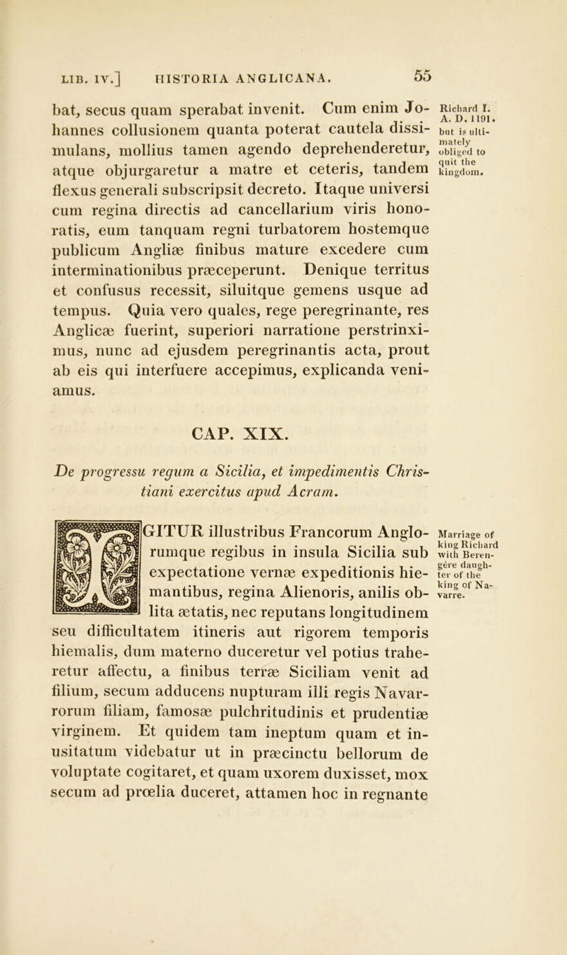 bat, secus quam sperabat invenit. Cum enim Jo- hannes collusionem quanta poterat cautela dissi- mulans, mollius tamen agendo deprehenderetur, atque objurgaretur a matre et ceteris, tandem flexus generali subscripsit decreto. Itaque universi cum regina directis ad cancellarium viris hono- ratis, eum tanquam regni turbatorem hostemque publicum Angliae finibus mature excedere cum interminationibus praeceperunt. Denique territus et confusus recessit, siluitque gemens usque ad tempus. Quia vero quales, rege peregrinante, res Anglicae fuerint, superiori narratione perstrinxi- mus, nunc ad ejusdem peregrinantis acta, prout ab eis qui interfuere accepimus, explicanda veni- amus. CAP. XIX. De progressu regum a Sicilia, et impedimentis Chris- tiani exercitus apud Aeram. GITUR illustribus Francorum Anglo- rumque regibus in insula Sicilia sub expectatione vernae expeditionis hie- mantibus, regina Alienoris, anilis ob- lita aetatis, nec reputans longitudinem seu difficultatem itineris aut rigorem temporis hiemalis, dum materno duceretur vel potius trahe- retur affectu, a finibus terrae Siciliam venit ad filium, secum adducens nupturam illi regis Navar- rorum filiam, famosae pulchritudinis et prudentiae virginem. Et quidem tam ineptum quam et in- usitatum videbatur ut in praecinctu bellorum de voluptate cogitaret, et quam uxorem duxisset, mox secum ad proelia duceret, attamen hoc in regnante Richard I. A. D. 1191. but i? ulti- mately obliged to quit tlie kingdom. Marriage of king Richard with Beren- g6re dangh- ter of the king of Na- varre.