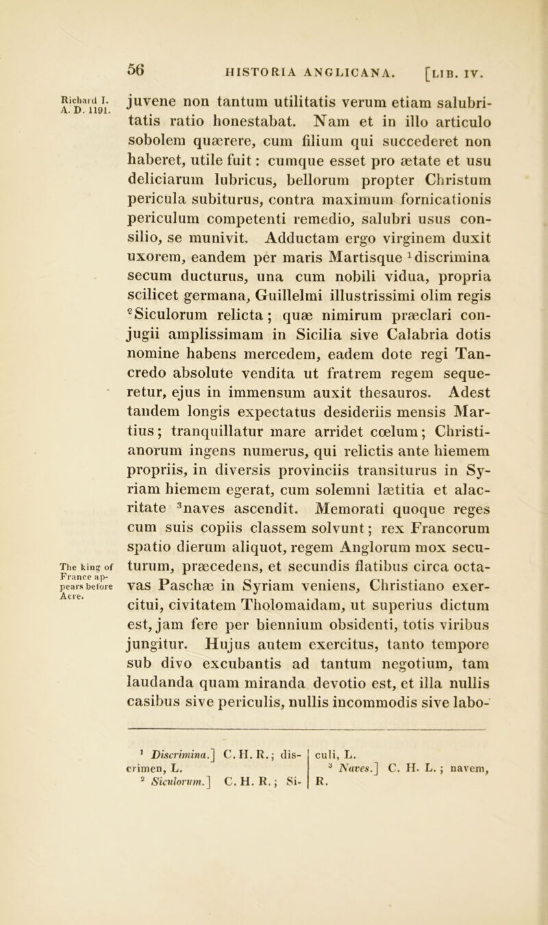 Richard I. A. D. 1191. The king of France ap- pears beto re At re. HISTORIA ANGLICANA. [LIB. IV. juvene non tantum utilitatis verum etiam salubri- tatis ratio honestabat. Nam et in illo articulo sobolem quaerere, cum filium qui succederet non haberet, utile fuit: cumque esset pro aetate et usu deliciarum lubricus, bellorum propter Christum pericula subiturus, contra maximum fornicationis periculum competenti remedio, salubri usus con- silio, se munivit. Adductam ergo virginem duxit uxorem, eandem per maris Martisque 1 2 discrimina secum ducturus, una cum nobili vidua, propria scilicet germana, Guillelmi illustrissimi olim regis cSiculorum relicta; quae nimirum praeclari con- jugii amplissimam in Sicilia sive Calabria dotis nomine habens mercedem, eadem dote regi Tan- credo absolute vendita ut fratrem regem seque- retur, ejus in immensum auxit thesauros. Adest tandem longis expectatus desideriis mensis Mar- tius ; tranquillatur mare arridet coelum; Christi- anorum ingens numerus, qui relictis ante hiemem propriis, in diversis provinciis transiturus in Sy- riam hiemem egerat, cum solemni laetitia et alac- ritate 3naves ascendit. Memorati quoque reges cum suis copiis classem solvunt; rex Francorum spatio dierum aliquot, regem Anglorum mox secu- turum, praecedens, et secundis flatibus circa octa- vas Paschae in Syriam veniens, Christiano exer- citui, civitatem Tholomaidam, ut superius dictum est, jam fere per biennium obsidenti, totis viribus jungitur. Hujus autem exercitus, tanto tempore sub divo excubantis ad tantum negotium, tam laudanda quam miranda devotio est, et illa nullis casibus sive periculis, nullis incommodis sive labo- 1 Discrimina.] C.H.R.; dis- crimen, L. 2 Siculorum.] C.H.R.; Si- culi, L. 3 Nares.] C. H. L. R. navem,