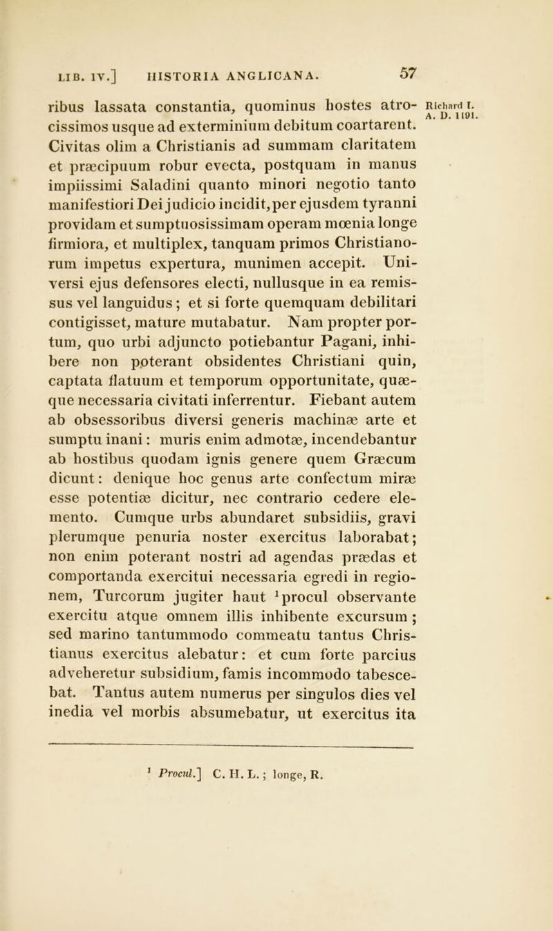 ribus lassata constantia, quominus hostes atro- cissimos usque ad exterminium debitum coartarent. Civitas olim a Christianis ad summam claritatem et praecipuum robur evecta, postquam in manus impiissimi Saladini quanto minori negotio tanto manifestiori Dei judicio incidit, per ejusdem tyranni providam et sumptuosissimam operam moenia longe firmiora, et multiplex, tanquam primos Christiano- rum impetus expertura, munimen accepit. Uni- versi ejus defensores electi, nullusque in ea remis- sus vel languidus; et si forte queraquam debilitari contigisset, mature mutabatur. Nam propter por- tum, quo urbi adjuncto potiebantur Pagani, inhi- bere non poterant obsidentes Christiani quin, captata flatuum et temporum opportunitate, quae- que necessaria civitati inferrentur. Fiebant autem ab obsessoribus diversi generis machinae arte et sumptu inani: muris enim admotae, incendebantur ab hostibus quodam ignis genere quem Graecum dicunt: denique hoc genus arte confectum mirae esse potentiae dicitur, nec contrario cedere ele- mento. Cumque urbs abundaret subsidiis, gravi plerumque penuria noster exercitus laborabat; non enim poterant nostri ad agendas praedas et comportanda exercitui necessaria egredi in regio- nem, Tureorum jugiter haut 1 procul observante exercitu atque omnem illis inhibente excursum ; sed marino tantummodo commeatu tantus Chris- tianus exercitus alebatur: et cum forte parcius adveheretur subsidium, famis incommodo tabesce- bat. Tantus autem numerus per singulos dies vel inedia vel morbis absumebatur, ut exercitus ita Ricliard I. A. L). 111)1. 1 Procul.] C. H. L.; longe, R.