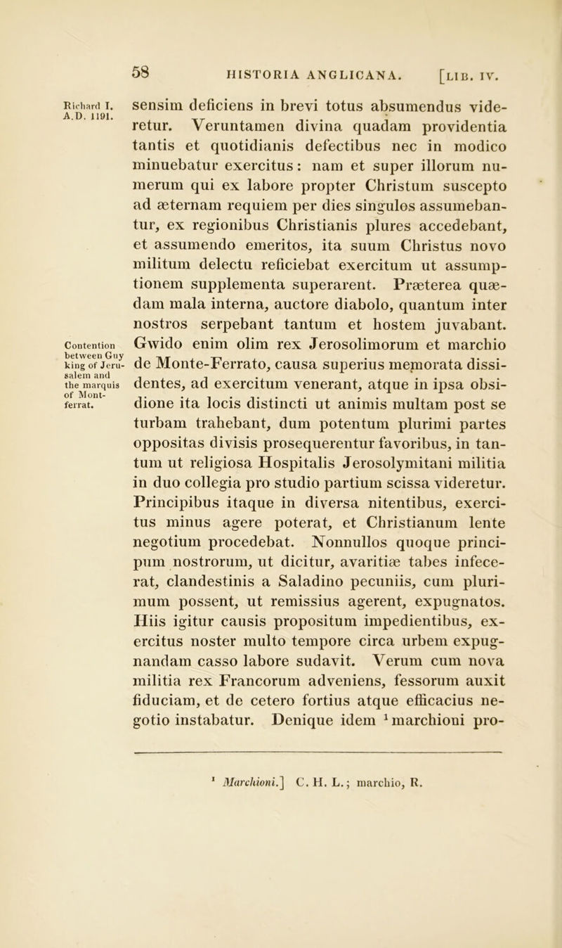 Ricliard I. A.D. 1191. Contention between Guy king of Jeru- salem and the marquis of Mont- ferrat. 58 HISTORIA ANGLICANA. [LIB. IV. sensim deficiens in brevi totus absumendus vide- retur. Veruntamen divina quadam providentia tantis et quotidianis defectibus nec in modico minuebatur exercitus: nam et super illorum nu- merum qui ex labore propter Christum suscepto ad aeternam requiem per dies singulos assumeban- tur, ex regionibus Christianis plures accedebant, et assumendo emeritos, ita suum Christus novo militum delectu reficiebat exercitum ut assump- tionem supplementa superarent. Praeterea quae- dam mala interna, auctore diabolo, quantum inter nostros serpebant tantum et hostem juvabant. Gwido enim olim rex Jerosolimorum et marchio de Monte-Ferrato, causa superius memorata dissi- dentes, ad exercitum venerant, atque in ipsa obsi- dione ita locis distincti ut animis multam post se turbam trahebant, dum potentum plurimi partes oppositas divisis prosequerentur favoribus, in tan- tum ut religiosa Hospitalis Jerosolymitani militia in duo collegia pro studio partium scissa videretur. Principibus itaque in diversa nitentibus, exerci- tus minus agere poterat, et Christianum lente negotium procedebat. Nonnullos quoque princi- pum nostrorum, ut dicitur, avaritiae tabes infece- rat, clandestinis a Saladino pecuniis, cum pluri- mum possent, ut remissius agerent, expugnatos. Hiis igitur causis propositum impedientibus, ex- ercitus noster multo tempore circa urbem expug- nandam casso labore sudavit. Verum cum nova militia rex Francorum adveniens, fessorum auxit fiduciam, et de cetero fortius atque efficacius ne- gotio instabatur. Denique idem 1 marchioni pro- 1 MarchioniC. H. L.; marchio, R.
