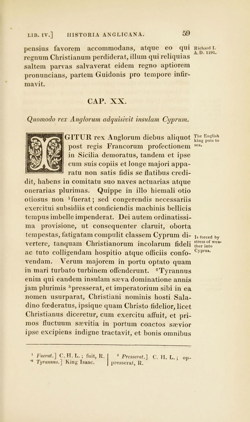 pensius favorem accommodans, atque eo qui regnum Christianum perdiderat, illum qui reliquias saltem parvas salvaverat eidem regno aptiorem pronuncians, partem Guidonis pro tempore infir- mavit. CAP. XX. Quomodo rex Anglorum adquisivit insulam Cyprum. GITUR rex Anglorum diebus aliquot post regis Francorum profectionem in Sicilia demoratus, tandem et ipse cum suis copiis et longe majori appa- ratu non satis fidis se flatibus credi- dit, habens in comitatu suo naves actuarias atque onerarias plurimas. Quippe in illo hiemali otio otiosus non fuerat; sed congerendis necessariis exercitui subsidiis et conficiendis machinis bellicis tempus imbelle impenderat. Dei autem ordinatissi- ma provisione, ut consequenter claruit, oborta tempestas, fatigatam compulit classem Cyprum di- vertere, tanquam Christianorum incolarum fideli ac tuto colligendam hospitio atque officiis confo- vendam. Verum majorem in portu optato quam in mari turbato turbinem offenderunt. 1 2Tyrannus enim qui eandem insulam saeva dominatione annis jam plurimis 3presserat, et imperatorium sibi in ea nomen usurparat, Christiani nominis hosti Sala- dino foederatus, ipsique quam Christo fidelior, licet Christianus diceretur, cum exercitu affuit, et pri- mos fluctuum saevitia in portum coactos saevior ipse excipiens indigne tractavit, et bonis omnibus 1 Fuerat.] C.H.L.; fuit, R. 3 Presserat.'] C. H. L. ; op * Tyrannus.] King Isaac. presserat, R. Richard I. A.D. 1191. Tlie English king puts to sea. Is forced by stress of wea- ther into Cyprus.