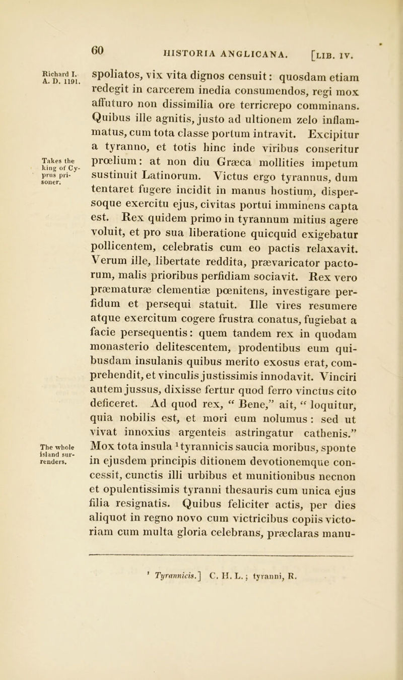 Richard I. A. D. 1191. Takes the king of Cy- prus pri- soner. The whole island sur- renders. HISTORIA ANGLICANA. [lib. IV. spoliatos, vix vita dignos censuit: quosdam etiam redegit in carcerem inedia consumendos, regi mox affuturo non dissimilia ore terricrepo comminans. Quibus ille agnitis, justo ad ultionem zelo inflam- matus, cum tota classe portum intravit. Excipitur a tyranno, et totis hinc inde viribus conseritur proelium: at non diu Graeca mollities impetum sustinuit Latinorum. Victus ergo tyrannus, dum tentaret fugere incidit in manus hostium, disper- soque exercitu ejus, civitas portui imminens capta est. Rex quidem primo in tyrannum mitius agere voluit, et pro sua liberatione quicquid exigebatur pollicentem, celebratis cum eo pactis relaxavit. Verum ille, libertate reddita, praevaricator pacto- rum, malis prioribus perfidiam sociavit. Rex vero praematurae clementiae poenitens, investigare per- fidum et persequi statuit. Ille vires resumere atque exercitum cogere frustra conatus, fugiebat a facie persequentis: quem tandem rex in quodam monasterio delitescentem, prodentibus eum qui- busdam insulanis quibus merito exosus erat, com- prehendit, et vinculis justissimis innodavit. Vinciri autem jussus, dixisse fertur quod ferro vinctus cito deficeret. Ad quod rex, “ Bene/' ait, “ loquitur, quia nobilis est, et mori eum nolumus : sed ut vivat innoxius argenteis astringatur cathenis.” Mox tota insula 1 tyrannicis saucia moribus, sponte in ejusdem principis ditionem devotionemque con- cessit, cunctis illi urbibus et munitionibus necnon et opulentissimis tyranni thesauris cum unica ejus filia resignatis. Quibus feliciter actis, per dies aliquot in regno novo cum victricibus copiis victo- riam cum multa gloria celebrans, praeclaras manu- ’ Tyrannicis.] C. II. L.; tyranni, R.