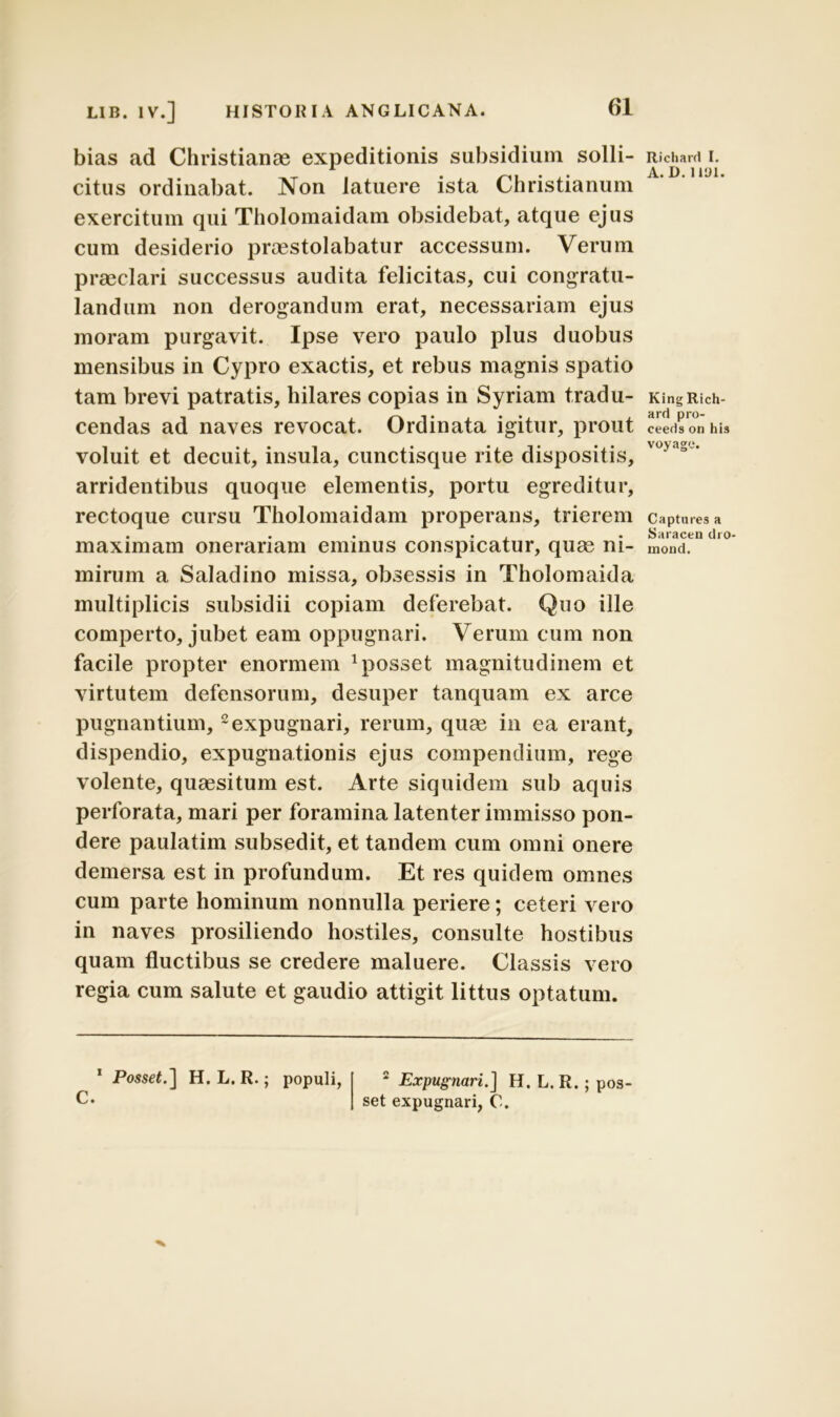 bias ad Christianae expeditionis subsidium solli- citus ordinabat. Non latuere ista Christianum exercitum qui Tholomaidam obsidebat, atque ejus cum desiderio praestolabatur accessum. Verum praeclari successus audita felicitas, cui congratu- landum non derogandum erat, necessariam ejus moram purgavit. Ipse vero paulo plus duobus mensibus in Cypro exactis, et rebus magnis spatio tam brevi patratis, hilares copias in Syriam tradu- cendas ad naves revocat. Ordinata igitur, prout voluit et decuit, insula, cunctisque rite dispositis, arridentibus quoque elementis, portu egreditur, rectoque cursu Tholomaidam properans, trierem maximam onerariam eminus conspicatur, quge ni- mirum a Saladino missa, obsessis in Tholomaida multiplicis subsidii copiam deferebat. Quo ille comperto, jubet eam oppugnari. Verum cum non facile propter enormem 1 posset magnitudinem et virtutem defensorum, desuper tanquam ex arce pugnantium,2 expugnari, rerum, quae in ea erant, dispendio, expugnationis ejus compendium, rege volente, quaesitum est. Arte siquidem sub aquis perforata, mari per foramina latenter immisso pon- dere paulatim subsedit, et tandem cum omni onere demersa est in profundum. Et res quidem omnes cum parte hominum nonnulla periere; ceteri vero in naves prosiliendo hostiles, consulte hostibus quam fluctibus se credere maluere. Classis vero regia cum salute et gaudio attigit littus optatum. 1 PosseJ.] H. L. R.; populi, C. 2 Expugnari.] H. L. R.; pos- set expugnari, C. Richard I. A. D.1101. King Rich- ard pro- ceeds on his voyage. Captures a Saracen dro- mond.