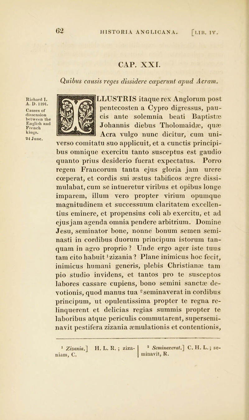 HISTORIA ANGLICANA. [lih, ]V. Ricbnrd I. A. D. 1191. Causes of dissension between the English and French kings. 24 June. CAP. XXI. Quibus causis reges dissidere coeperunt apud Aeram. LLUSTRTS itaque rex Anglorum post pentecosten a Cypro digressus, pau- cis ante solemnia beati Baptistae Johannis diebus Tholomaidae, quae Aera vulgo nunc dicitur, cum uni- verso comitatu suo applicuit, et a cunctis principi- bus omnique exercitu tanto susceptus est gaudio quanto prius desiderio fuerat expectatus. Porro regem Francorum tanta ejus gloria jam urere coeperat, et cordis sui aestus tabificos aegre dissi- mulabat, cum se intueretur viribus et opibus longe imparem, illum vero propter virium opumque magnitudinem et successuum claritatem excellen- tius eminere, et propensius coli ab exercitu, et ad ejus jam agenda omnia pendere arbitrium. Domine Jesu, seminator bone, nonne bonum semen semi- nasti in cordibus duorum principum istorum tan- quam in agro proprio ? Unde ergo ager iste tuus tam cito habuit Zizania? Plane inimicus hoc fecit, inimicus humani generis, plebis Christianae tam pio studio invidens, et tantos pro te susceptos labores cassare cupiens, bono semini sanctae de- votionis, quod manus tua 2seminaverat in cordibus principum, ut opulentissima propter te regna re- linquerent et delicias regias summis propter te laboribus atque periculis commutarent, supersemi- navit pestifera zizania aemulationis et contentionis. 1 Zizania.] niam, C. H. L. R. ziza- 2 Seminaverat.] C. H. L.; se niiuavit, R.
