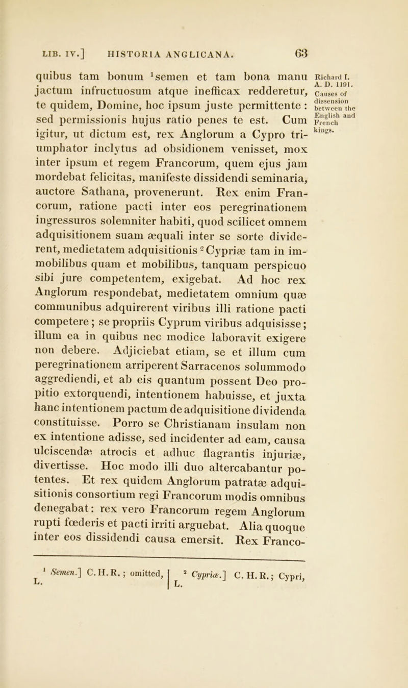 quibus tam bonum Lernen et tam bona manu jactum infructuosum atque inefficax recideretur, te quidem. Domine, hoc ipsum juste permittente : sed permissionis hujus ratio penes te est. Cum igitur, ut dictum est, rex Anglorum a Cypro tri- umphator inclytus ad obsidionem venisset, mox inter ipsum et regem Francorum, quem ejus jam mordebat felicitas, manifeste dissidendi seminaria, auctore Satliana, provenerunt. Rex enim Fran- corum, ratione pacti inter eos peregrinationem ingressuros solemniter habiti, quod scilicet omnem adquisitionem suam aequali inter se sorte divide- rent, medietatem adquisitionis2 Cypriae tam in im- mobilibus quam et mobilibus, tanquam perspicuo sibi jure competentem, exigebat. Ad hoc rex Anglorum respondebat, medietatem omnium quae communibus adquirerent viribus illi ratione pacti competere ; se propriis Cyprum viribus adquisisse; illum ea in quibus nec modice laboravit exigere non debere. Adjiciebat etiam, se et illum cum peregrinationem arriperent Sarracenos solummodo aggrediendi, et ab eis quantum possent Deo pro- pitio extorquendi, intentionem habuisse, et juxta hanc intentionem pactum de adquisitione dividenda constituisse. Porro se Christianam insulam non ex intentione adisse, sed incidenter ad eam, causa ulciscendas atrocis et adhuc flagrantis injuria, divertisse. Hoc modo illi duo altercabantur po- tentes. Et rex quidem Anglorum patrata adqui- sitionis consortium regi Francorum modis omnibus denegabat. rex \ ero Francorum regem Anglorum rupti toedeiis et pacti irriti arguebat. Alia quoque inter eos dissidendi causa emersit. Rex Franco- L. 1 Semen.] C.H.R.; omitted, L. Cypria.] C.H. R.; Cypri, Richard I. A. D. 1191. Canses of dissension between the English and French kings.