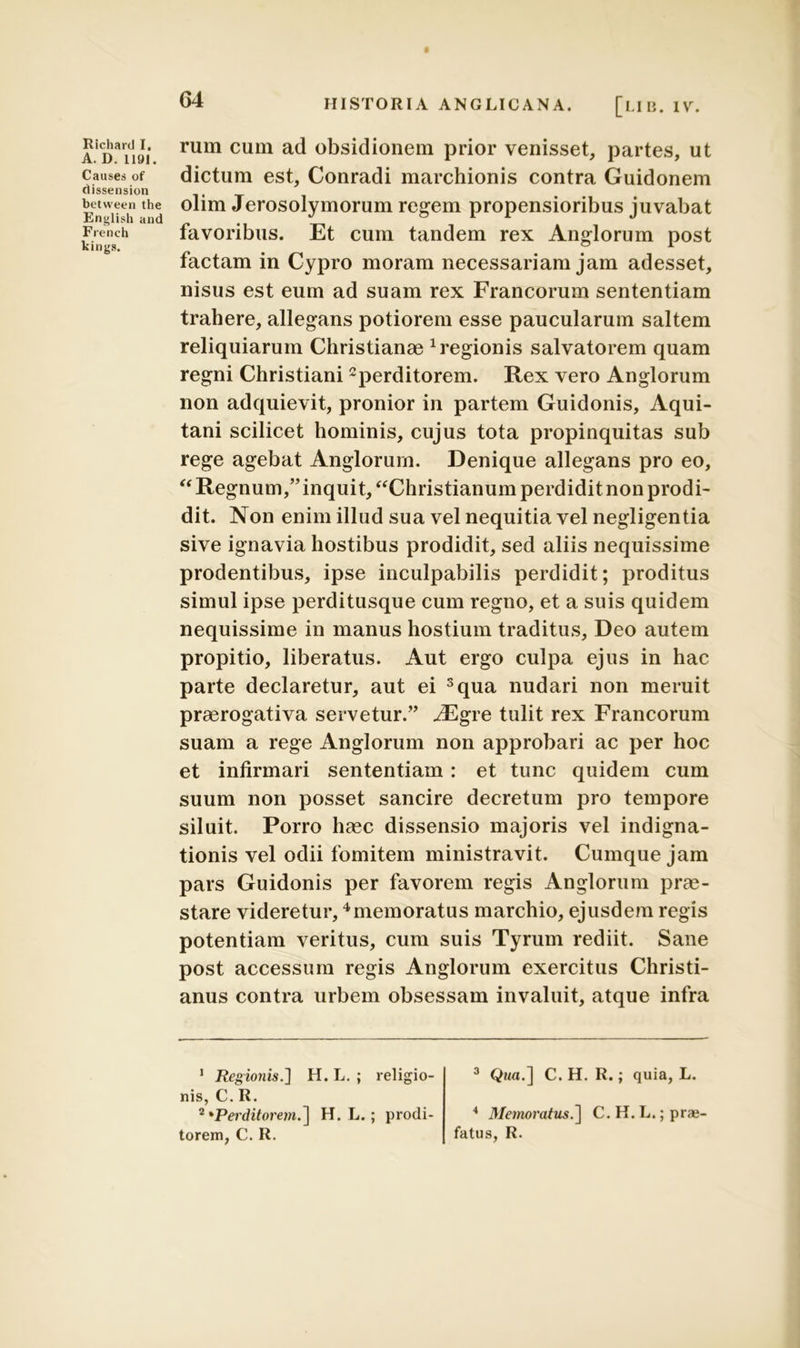 Richartl I, A.D. 1191. Causes of dissension between the English and French kings. HISTORIA ANGLICANA. [LIB. IV. rum cum ad obsidionem prior venisset, partes, ut dictum est, Conradi marchionis contra Guidonem olim Jerosolymorum regem propensioribus juvabat favoribus. Et cum tandem rex Anglorum post factam in Cypro moram necessariam jam adesset, nisus est eum ad suam rex Francorum sententiam trahere, allegans potiorem esse paucularum saltem reliquiarum Christianae 1 regionis salvatorem quam regni Christiani2perditorem. Rex vero Anglorum non adquievit, pronior in partem Guidonis, Aqui- tani scilicet hominis, cujus tota propinquitas sub rege agebat Anglorum. Denique allegans pro eo, “ Regnum,” inquit, “Christianum perdidit non prodi- dit. Non enim illud sua vel nequitia vel negligentia sive ignavia hostibus prodidit, sed aliis nequissime prodentibus, ipse inculpabilis perdidit; proditus simul ipse perditusque cum regno, et a suis quidem nequissime in manus hostium traditus, Deo autem propitio, liberatus. Aut ergo culpa ejus in hac parte declaretur, aut ei 3qua nudari non meruit praerogativa servetur.” JEgre tulit rex Francorum suam a rege Anglorum non approbari ac per hoc et infirmari sententiam : et tunc quidem cum suum non posset sancire decretum pro tempore siluit. Porro haec dissensio majoris vel indigna- tionis vel odii fomitem ministravit. Cumque jam pars Guidonis per favorem regis Anglorum prae- stare videretur, 4memoratus marchio, ejusdem regis potentiam veritus, cum suis Tyrum rediit. Sane post accessum regis Anglorum exercitus Christi- anus contra urbem obsessam invaluit, atque infra 1 Regionis.] H. L. ; religio- nis, C. R. 2 'Perditorem.] H. L.; prodi- torem, C. R. 3 Qwa.] C. H. R.; quia, L. 4 Memoratus.] C. H. L.;prai- fatus, R.