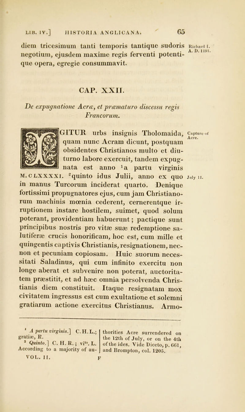 diem tricesimum tanti temporis tantique sudoris negotium, ejusdem maxime regis ferventi potenti- que opera, egregie consummavit. CAP. XXII. De expugnatione Aeree, et pramaturo discessu regis Francorum. GITTJR urbs insignis Tholomaida, quam nunc Aeram dicunt, postquam obsidentes Christianos multo et diu- turno labore exercuit, tandem expug- nata est anno Ja partu virginis m.clxxxxi. 1 2quinto idus Julii, anno ex quo in manus Tureorum inciderat quarto. Denique fortissimi propugnatores ejus, cum jam Christiano- rum machinis moenia cederent, cernerentque ir- ruptionem instare hostilem, suimet, quod solum poterant, providentiam habuerunt; pactique sunt principibus nostris pro vitae suae redemptione sa- lutiferae crucis honorificam, hoc est, cum mille et quingentis captivis Christianis, resignationem, nec- non et pecuniam copiosam. Huic suorum neces- sitati Saladinus, qui cum infinito exercitu non longe aberat et subvenire non poterat, auctorita- tem praestitit, et ad haec omnia persolvenda Chris- tianis diem constituit. Itaque resignatam mox civitatem ingressus est cum exultatione et solemni gratiarum actione exercitus Christianus. Armo- 1 A partu virginis.] C.H.L.; gratiae, R. 2 Quinto.] C. H. R.; vit0. L. According to a majority of au- VOL. 11. p thorities Acre surrendered on the 12th of July, or on tlie 4th oftheides. Vide Diceto, p. COI, and Brompton, coi. 1205. Ricliard I. A. D. IUM. Capture of Aere. Jnly II.
