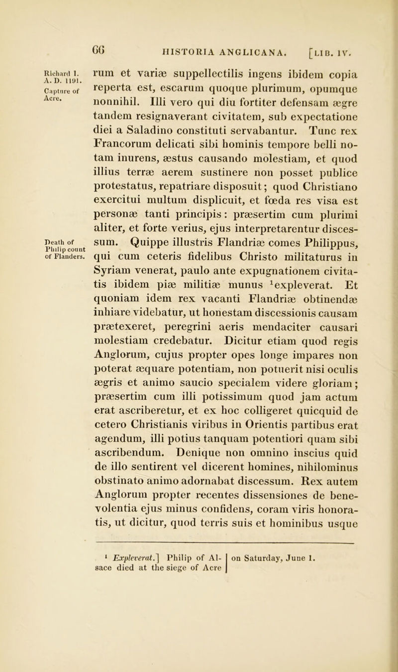 A. D. 1191. Capture of Acre. Reath of Philip count of Flanders. CG HISTORIA ANGLICANA. [LII3. IV. reperta est, escarum quoque plurimum, opumque nonnihil. Illi vero qui diu fortiter defensam aegre tandem resignaverant civitatem, sub expectatione diei a Saladino constituti servabantur. Tunc rex Francorum delicati sibi hominis tempore belli no- tam inurens, aestus causando molestiam, et quod illius terrae aerem sustinere non posset publice protestatus, repatriare disposuit; quod Christiano exercitui multum displicuit, et foeda res visa est personae tanti principis: praesertim cum plurimi aliter, et forte verius, ejus interpretarentur disces- sum. Quippe illustris Flandriae comes Philippus, qui cum ceteris fidelibus Christo militaturus in Syriam venerat, paulo ante expugnationem civita- tis ibidem piae militiae munus Expleverat. Et quoniam idem rex vacanti Flandriae obtinendae inhiare videbatur, ut honestam discessionis causam praetexeret, peregrini aeris mendaciter causari molestiam credebatur. Dicitur etiam quod regis Anglorum, cujus propter opes longe impares non poterat aequare potentiam, non potuerit nisi oculis aegris et animo saucio specialem videre gloriam; praesertim cum illi potissimum quod jam actum erat ascriberetur, et ex hoc colligeret quicquid de cetero Christianis viribus in Orientis partibus erat agendum, illi potius tanquam potentiori quam sibi ascribendum. Denique non omnino inscius quid de illo sentirent vel dicerent homines, nihilominus obstinato animo adornabat discessum. Rex autem Anglorum propter recentes dissensiones de bene- volentia ejus minus confidens, coram viris honora- tis, ut dicitur, quod terris suis et hominibus usque 1 Expleverat.] Philip of Al- sace died at the siege of Acre on Saturday, June 1.
