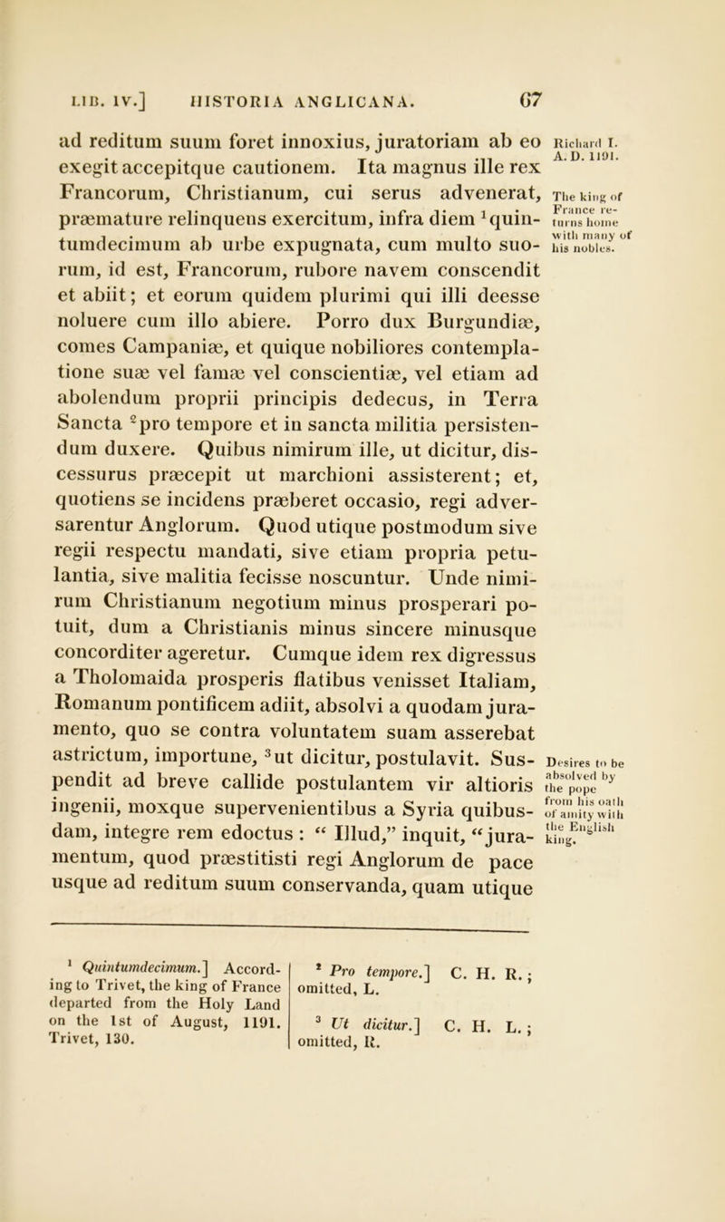 ad reditum suum foret innoxius, juratoriam ab eo exegit accepitque cautionem. Ita magnus ille rex Francorum, Christianum, cui serus advenerat, praemature relinquens exercitum, infra diem Jquin- tumdecimum ab urbe expugnata, cum multo suo- rum, id est, Francorum, rubore navem conscendit et abiit; et eorum quidem plurimi qui illi deesse noluere cum illo abiere. Porro dux Burgundiae, comes Campaniae, et quique nobiliores contempla- tione suae vel famae vel conscientiae, vel etiam ad abolendum proprii principis dedecus, in Terra Sancta 1 2pro tempore et in sancta militia persisten- dum duxere. Quibus nimirum ille, ut dicitur, dis- cessurus praecepit ut marchioni assisterent; et, quotiens se incidens praeberet occasio, regi adver- sarentur Anglorum. Quod utique postmodum sive regii respectu mandati, sive etiam propria petu- lantia, sive malitia fecisse noscuntur. Unde nimi- rum Christianum negotium minus prosperari po- tuit, dum a Christianis minus sincere minusque concorditer ageretur. Cumque idem rex digressus a Tholomaida prosperis flatibus venisset Italiam, Romanum pontificem adiit, absolvi a quodam jura- mento, quo se contra voluntatem suam asserebat astrictum, importune, 3ut dicitur, postulavit. Sus- pendit ad breve callide postulantem vir altioris ingenii, moxque supervenientibus a Syria quibus- dam, integre rem edoctus : “ Illud,” inquit, “jura- mentum, quod praestitisti regi Anglorum de pace usque ad reditum suum conservanda, quam utique 1 Quintumdecimum.] Accord- ing lo Trivet, the king of France departed from the Holy Land on the Ist of August, 1191. Trivet, 130. 1 Pro tempore.] C. H. R.; omitted, L. 3 Ut dicitur.] C. H. L. ; omitted, R. Riclianl I. A. I). 1101. The king of France re- turns lioine with many ot' his nobles. Desires t<> be absolved by the pope from his oath of amity with the English king.