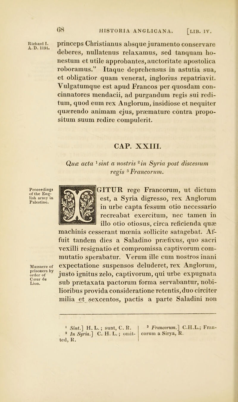 A.D. 1191. Proceedings of the Eng- lish army in Palestine. Massacre of prisoners by order of Coeur de Lion. 08 HISTORIA ANGLICANA. [LIB. IV. deberes, nullatenus relaxamus, sed tanquam ho- nestum et utile approbantes, auctoritate apostolica roboramus.” Itaque deprehensus in astutia sua, et obligatior quam venerat, inglorius repatriavit. Vulgatumque est apud Francos per quosdam con- cinnatores mendacii, ad purgandum regis sui redi- tum, quod eum rex Anglorum, insidiose et nequiter quaerendo animam ejus, praemature contra propo- situm suum redire compulerit. CAP. XXIII. Qiue acta 1sint a nostris 2 in Syria post discessum regis 3 Francorum. GITUR rege Francorum, ut dictum est, a Syria digresso, rex Anglorum in urbe capta fessum otio necessario recreabat exercitum, nec tamen in illo otio otiosus, circa reficienda quae machinis cesserant moenia sollicite satagebat. Af- fuit tandem dies a Saladino praefixus, quo sacri vexilli resignatio et compromissa captivorum com- mutatio sperabatur. Verum ille cum nostros inani expectatione suspensos deluderet, rex Anglorum, justo ignitus zelo, captivorum, qui urbe expugnata sub praetaxata pactorum forma servabantur, nobi- lioribus provida consideratione retentis, duo circiter milia et sexcentos, pactis a parte Saladini non 1 Sint.] H. L.; sunt, C. R. 3 Francorum.] C.H.L.; Fran- 2 In Syria.] C. H. L.; omit- eorum a Sirya, R. ted, R.