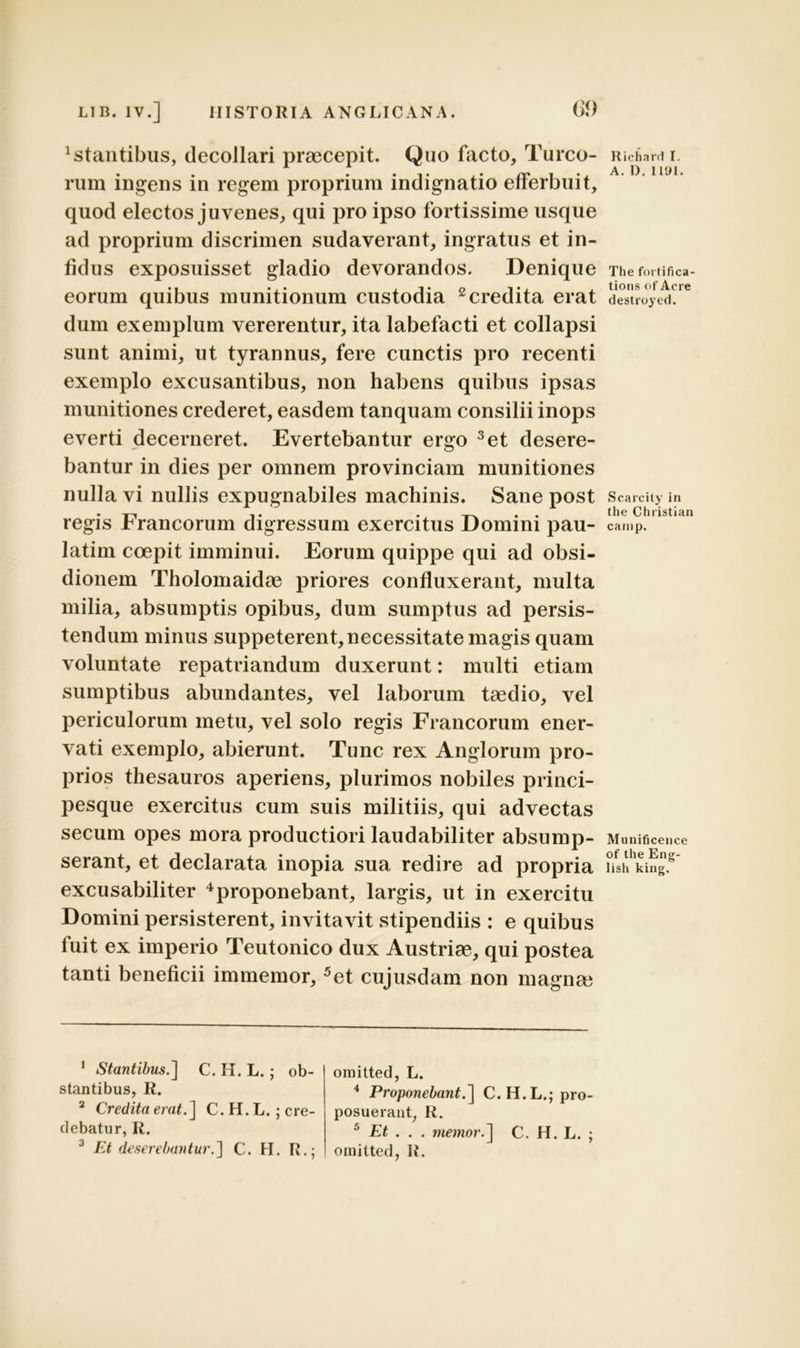 itantibus, decollari praecepit. Quo facto. Tureo- rum ingens in regem proprium indignatio efferbuit, quod electos juvenes, qui pro ipso fortissime usque ad proprium discrimen sudaverant, ingratus et in- fidus exposuisset gladio devorandos. Denique eorum quibus munitionum custodia 1 2 credita erat dum exemplum vererentur, ita labefacti et collapsi sunt animi, ut tyrannus, fere cunctis pro recenti exemplo excusantibus, non habens quibus ipsas munitiones crederet, easdem tanquam consilii inops everti decerneret. Evertebantur ergo 3et desere- bantur in dies per omnem provinciam munitiones nulla vi nullis expugnabiles machinis. Sane post regis Francorum digressum exercitus Domini pau- latim coepit imminui. Eorum quippe qui ad obsi- dionem Tholomaidae priores confluxerant, multa milia, absumptis opibus, dum sumptus ad persis- tendum minus suppeterent, necessitate magis quam voluntate repatriandum duxerunt: multi etiam sumptibus abundantes, vel laborum taedio, vel periculorum metu, vel solo regis Francorum ener- vati exemplo, abierunt. Tunc rex Anglorum pro- prios thesauros aperiens, plurimos nobiles princi- pesque exercitus cum suis militiis, qui advectas secum opes mora productiori laudabiliter absump- serant, et declarata inopia sua redire ad propria excusabiliter 4proponebant, largis, ut in exercitu Domini persisterent, invitavit stipendiis : e quibus fuit ex imperio Teutonico dux Austriae, qui postea tanti beneficii immemor, 5et cujusdam non magna? Richard I. A. D. 1101. The fortifica- tions of Acre destroyed. Scarcity in the Christian canip. Munificence of the Eng- lish king. 1 Stantibus.] C. H. L. ; ob- stantibus, R. 2 Credita erat.] C. H. L.; cre- debatur, R. 3 Et deserebantur.] C. H. R.; omitted, L. 4 Proponebant.] C.H.L.; pro- posuerant, R. 5 Et . . . memor.] C. H. L. ; omitted, R.