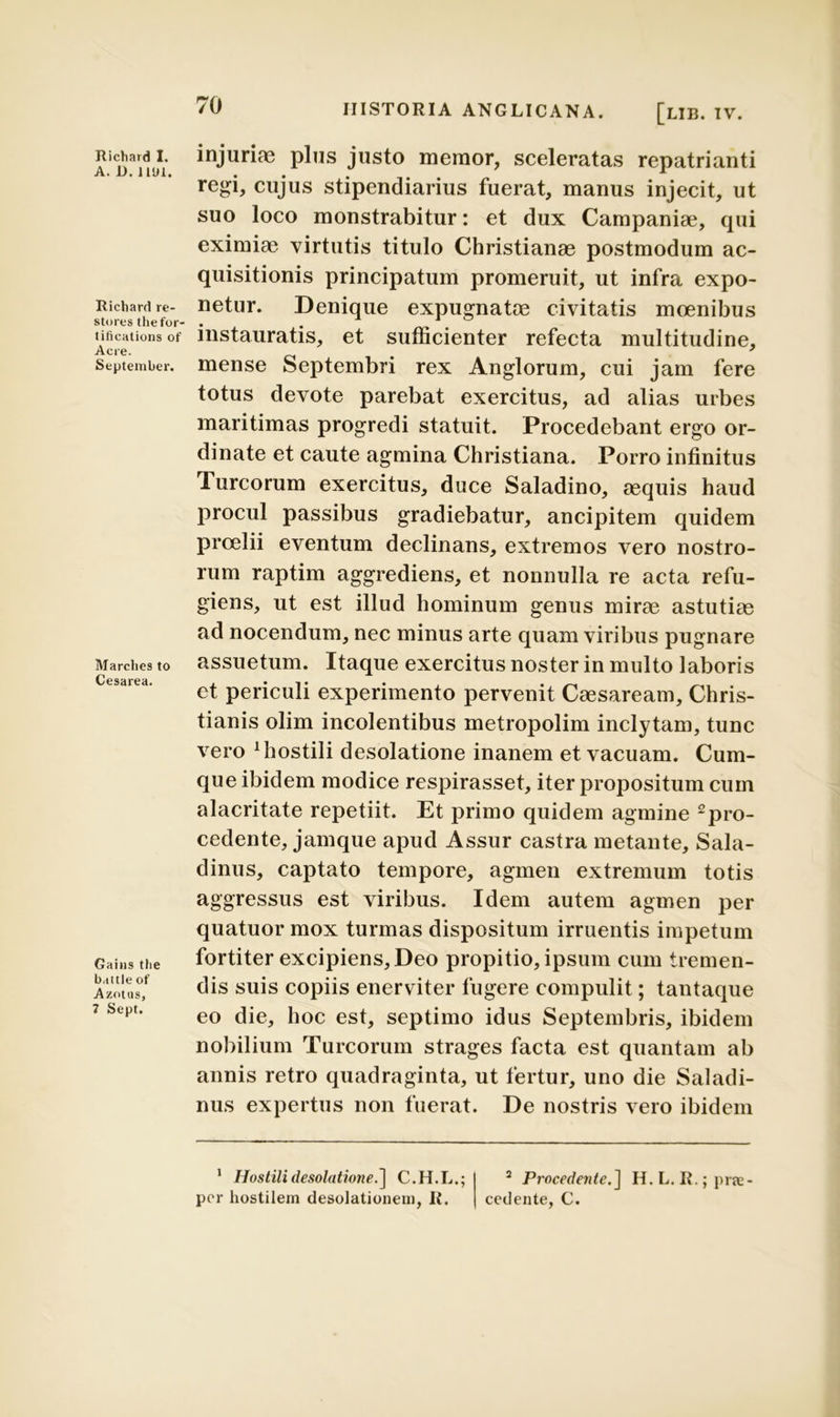 A. D. 1191. Richard re- stores thefor- tifications of Acre. September. Marclies to Cesarea. Gains tlie baitle of Azotus, 7 Sept. 70 HISTORIA ANGLICANA. [lIB. IV. regi, cujus stipendiarius fuerat, manus injecit, ut suo loco monstrabitur: et dux Campaniae, qui eximiae virtutis titulo Christianae postmodum ac- quisitionis principatum promeruit, ut infra expo- netur. Denique expugnatae civitatis moenibus instauratis, et sufficienter refecta multitudine, mense Septembri rex Anglorum, cui jam fere totus devote parebat exercitus, ad alias urbes maritimas progredi statuit. Procedebant ergo or- dinate et caute agmina Christiana. Porro infinitus Tureorum exercitus, duce Saladino, aequis haud procul passibus gradiebatur, ancipitem quidem proelii eventum declinans, extremos vero nostro- rum raptim aggrediens, et nonnulla re acta refu- giens, ut est illud hominum genus mirae astutiae ad nocendum, nec minus arte quam viribus pugnare assuetum. Itaque exercitus noster in multo laboris et periculi experimento pervenit Caesaream, Chris- tianis olim incolentibus metropolim inclytam, tunc vero 1 hostili desolatione inanem et vacuam. Cum- que ibidem modice respirasset, iter propositum cum alacritate repetiit. Et primo quidem agmine pro- cedente, jamque apud Assur castra metante, Sala- dinus, captato tempore, agmen extremum totis aggressus est viribus. Idem autem agmen per quatuor mox turmas dispositum irruentis impetum fortiter excipiens, Deo propitio, ipsum cum tremen- dis suis copiis enerviter fugere compulit; tantaque eo die, hoc est, septimo idus Septembris, ibidem nobilium Tureorum strages facta est quantam ab annis retro quadraginta, ut fertur, uno die Saladi- nus expertus non fuerat. De nostris vero ibidem 1 Hostili desolatione. ] C.H.L.; 2 Procedente.] H.L. R.;prjc- por hostilem desolationem, I{. cedente, C.