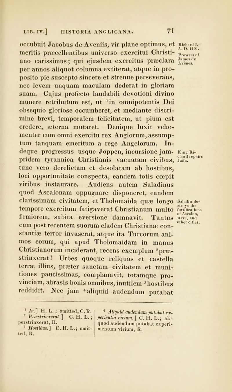 occubuit Jacobus de Aveniis, vir plane optimus, et meritis praecellentibus universo exercitui Christi- ano carissimus; qui ejusdem exercitus praeclara per annos aliquot columna extiterat, atque in pro- posito pie suscepto sincere et strenue perseverans, nec levem unquam maculam dederat in gloriam suam. Cujus profecto laudabili devotioni divino munere retributum est, ut Jin omnipotentis Dei obsequio gloriose occumberet, et mediante discri- mine brevi, temporalem felicitatem, ut pium est credere, aeterna mutaret. Denique luxit vehe- menter cum omni exercitu rex Anglorum, assump- tum tanquam emeritum a rege Angelorum. In- deque progressus usque Joppen, incursione jam- pridem tyrannica Christianis vacuatam civibus, tunc vero derelictam et desolatam ab hostibus, loci opportunitate conspecta, eandem totis coepit viribus instaurare. Audiens autem Saladinus quod Ascalonam oppugnare disponeret, eandem clarissimam civitatem, et Tholomaida quae longo tempore exercitum fatigaverat Christianum multo firmiorem, subita eversione damnavit. Tantus eum post recentem suorum cladem Christianae con- stantiae terror invaserat, atque ita Tureorum ani- mos eorum, qui apud Tholomaidam in manus Christianorum inciderant, recens exemplum prae- strinxerat! Urbes quoque reliquas et castella terrae illius, praeter sanctam civitatem et muni- tiones paucissimas, complanavit, totamque pro- vinciam, abrasis bonis omnibus, inutilem 1 2 3hostibus reddidit. Nec jam 4 aliquid audendum putabat 1 /«.] H. L. ; omitted,C.R. 2 Prastrinxerat.] C. H. L.; perstrinxerat, R. 3 Hostibus.] C. H. L.; omit- ted, R. 4 Aliquid audendum putabat ex- perientia virium. ] C. H.L.; ali- quod audendum putabat experi- mentum virium, R. Richard I. A. D. 1191. Prowess of James de Av6nes. Kinsr Ri- cliard repairs J atta. Saladin de- stroys the fortifications of Ascalon, Acre, and other cities.