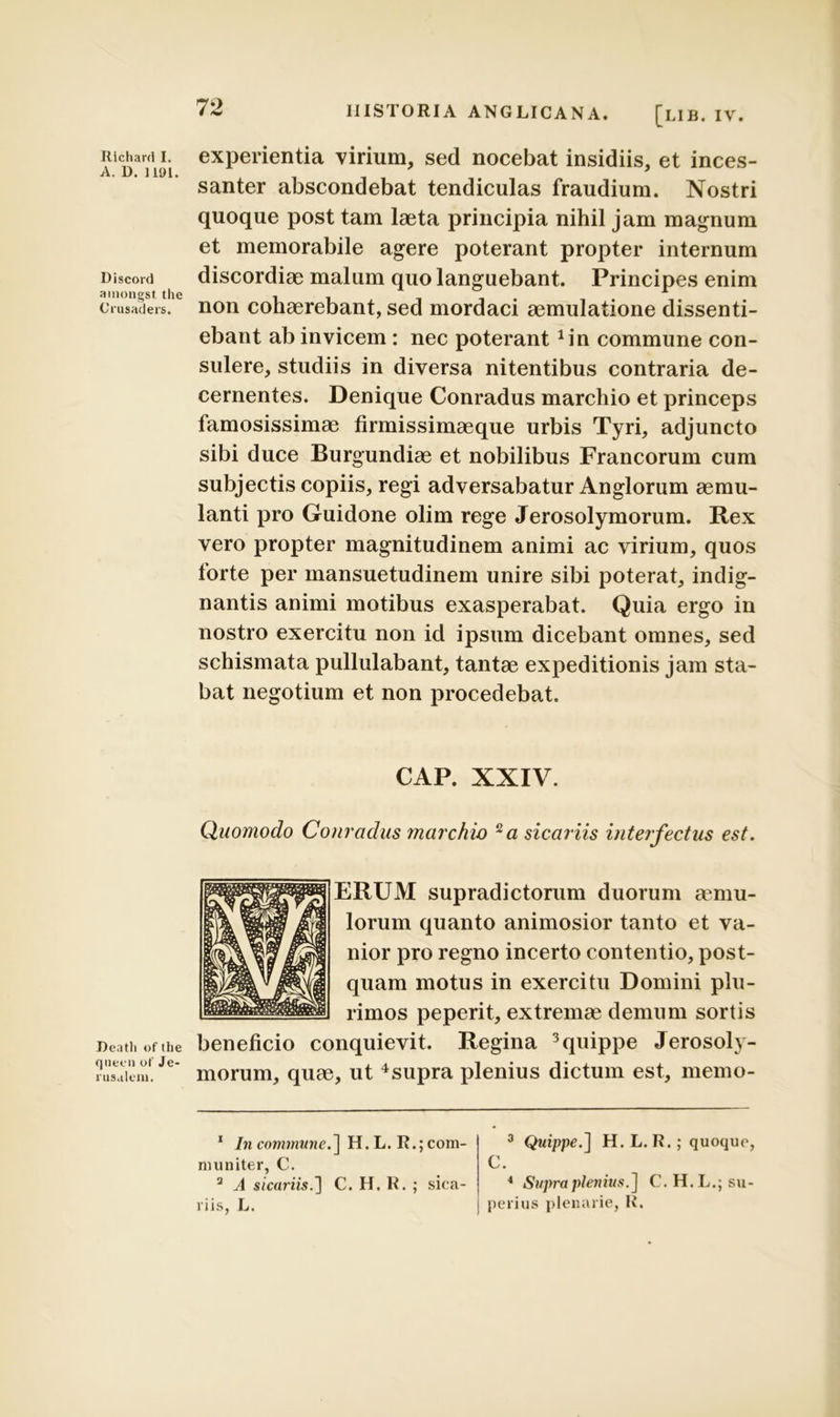 Richard I. A. D. 1191. Discord amongst. the Crusaders. Deatli «f the qnecn of Je- rus.ilem. IIISTORIA ANGLICANA. [LIB. IV. experientia virium, sed nocebat insidiis, et inces- santer abscondebat tendiculas fraudium. Nostri quoque post tam laeta principia nihil jam magnum et memorabile agere poterant propter internum discordiae malum quo languebant. Principes enim non cohaerebant, sed mordaci aemulatione dissenti- ebant ab invicem : nec poterant Jin commune con- sulere, studiis in diversa nitentibus contraria de- cernentes. Denique Conradus marchio et princeps famosissimae firmissimaeque urbis Tyri, adjuncto sibi duce Burgundiae et nobilibus Francorum cum subjectis copiis, regi adversabatur Anglorum aemu- lanti pro Guidone olim rege Jerosolymorum. Ilex vero propter magnitudinem animi ac virium, quos forte per mansuetudinem unire sibi poterat, indig- nantis animi motibus exasperabat. Quia ergo in nostro exercitu non id ipsum dicebant omnes, sed schismata pullulabant, tantae expeditionis jam sta- bat negotium et non procedebat. CAP. XXIV. Quomodo Conradus marchio 1 2a sicariis interfectus est. ERUM supradictorum duorum aemu- lorum quanto animosior tanto et va- nior pro regno incerto contentio, post- quam motus in exercitu Domini plu- rimos peperit, extremae demum sortis beneficio conquievit. Regina 3 quippe Jerosoly- morum, quae, ut 4supra plenius dictum est, memo- 1 In commune.] H. L. R.; com- muniter, C. 2 A sicariis.'] C. H. R. ; sica- riis, L. 3 Quippe.] H. L. R.; quoque, C. 4 Supra plenius.] C. H. L.; su- perius plenarie, R.