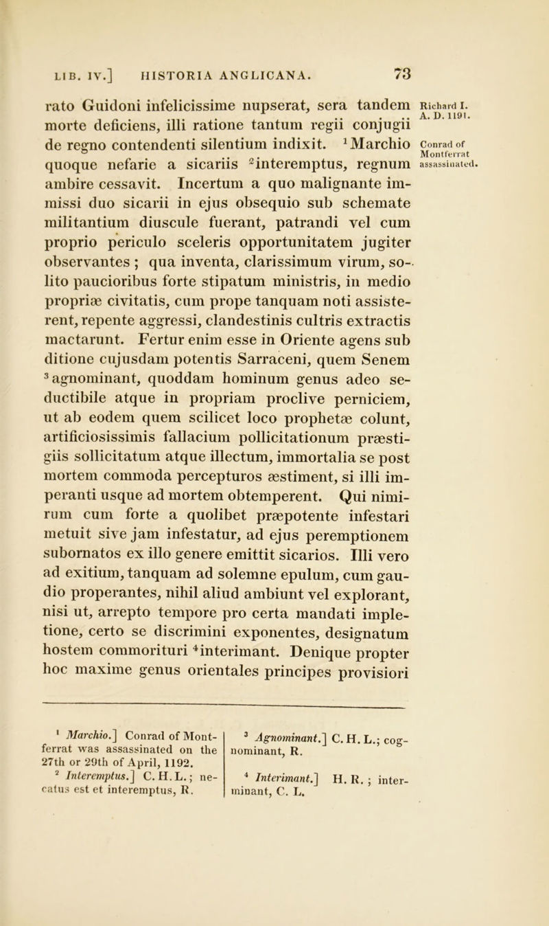 rato Guidoni infelicissime nupserat, sera tandem morte deficiens, illi ratione tantum regii conjugii de regno contendenti silentium indixit, ^archio quoque nefarie a sicariis 2interemptus, regnum ambire cessavit. Incertum a quo malignante im- missi duo sicarii in ejus obsequio sub schemate militantium diuscule fuerant, patrandi vel cum proprio periculo sceleris opportunitatem jugiter observantes ; qua inventa, clarissimum virum, so- lito paucioribus forte stipatum ministris, in medio propriae civitatis, cum prope tanquam noti assiste- rent, repente aggressi, clandestinis cultris extractis mactarunt. Fertur enim esse in Oriente agens sub ditione cujusdam potentis Sarraceni, quem Senem 3agnominant, quoddam hominum genus adeo se- ductibile atque in propriam proclive perniciem, ut ab eodem quem scilicet loco prophetae colunt, artificiosissimis fallacium pollicitationum praesti- giis sollicitatum atque illectum, immortalia se post mortem commoda percepturos aestiment, si illi im- peranti usque ad mortem obtemperent. Qui nimi- rum cum forte a quolibet praepotente infestari metuit sive jam infestatur, ad ejus peremptionem subornatos ex illo genere emittit sicarios. Illi vero ad exitium, tanquam ad solemne epulum, cum gau- dio properantes, nihil aliud ambiunt vel explorant, nisi ut, arrepto tempore pro certa mandati imple- tione, certo se discrimini exponentes, designatum hostem commori turi 3 4 interimant. Denique propter hoc maxime genus orientales principes provisiori 1 Marchio.] Conrad of Mont- ferrat was assassinated on the 27th or 29th of April, 1192. 2 Interemptus.] C. H.L.; ne- catus est et interemptus, R. 3 Agnominant.] C. H. L.; cog- nominant, R. 4 Interimant.] H. R. ; inter- minant, C. L. Richard I. A. D. 1191. Conrad of Montferrat assassinated.