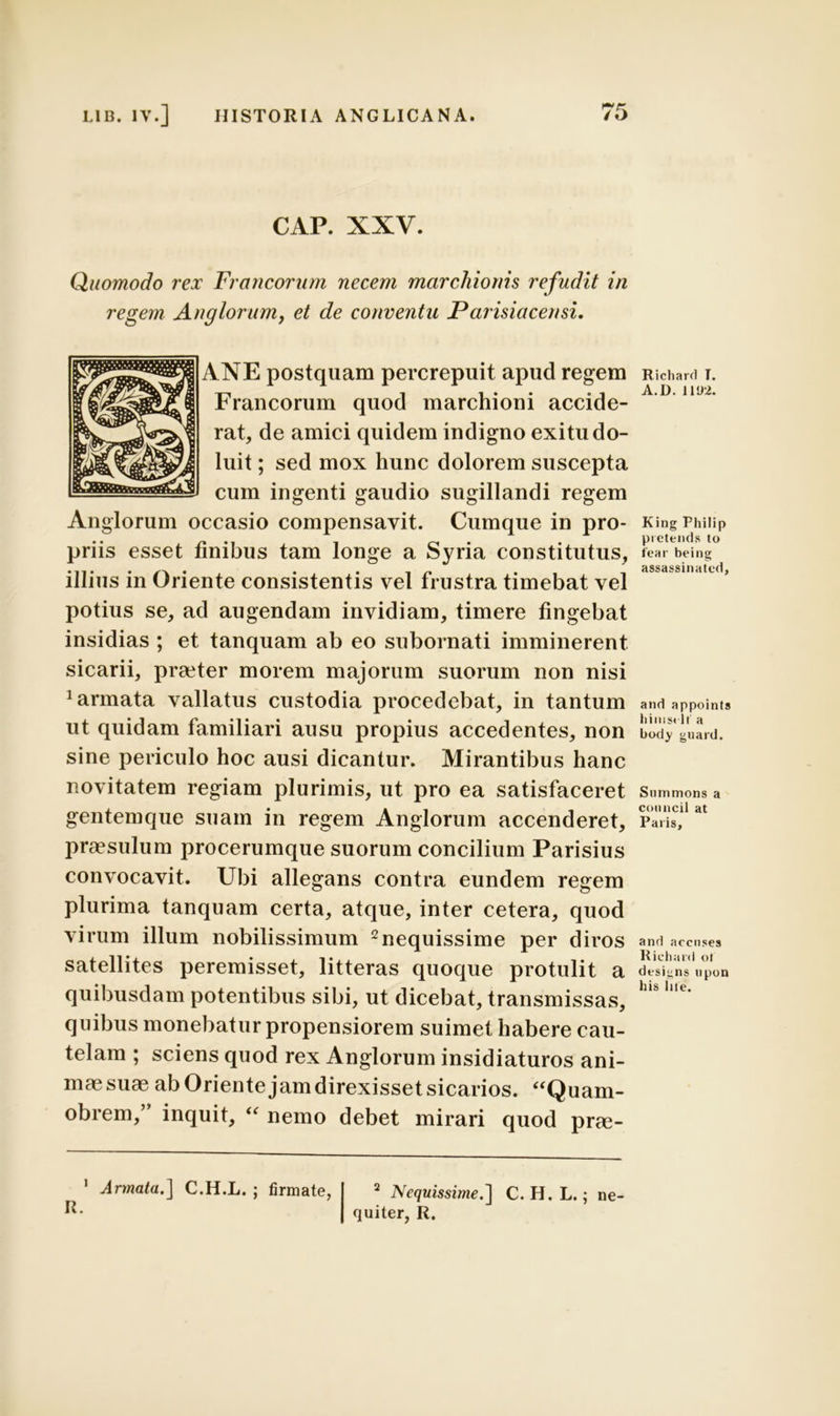 CAP. XXV. Quomodo rex Francorum necem marchionis refudit in regem Anglorum, et de conventu Parisiacensi. AXE postquam percrepuit apud regem Francorum quod marchioni accide- rat, de amici quidem indigno exitu do- luit; sed mox hunc dolorem suscepta cum ingenti gaudio sugillandi regem Anglorum occasio compensavit. Cumque in pro- priis esset finibus tam longe a Syria constitutus, illius in Oriente consistentis vel frustra timebat vel potius se, ad augendam invidiam, timere fingebat insidias ; et tanquam ab eo subornati imminerent sicarii, preeter morem majorum suorum non nisi 1 armata vallatus custodia procedebat, in tantum ut quidam familiari ausu propius accedentes, non sine periculo hoc ausi dicantur. Mirantibus hanc novitatem regiam plurimis, ut pro ea satisfaceret gentemque suam in regem Anglorum accenderet, praesulum procerumque suorum concilium Parisius convocavit. Ubi allegans contra eundem regem plurima tanquam certa, atque, inter cetera, quod virum illum nobilissimum 2nequissime per diros satellites peremisset, litteras quoque protulit a quibusdam potentibus sibi, ut dicebat, transmissas, quibus monebatur propensiorem suimet habere cau- telam ; sciens quod rex Anglorum insidiaturos ani- mae suas ab Oriente jam direxisset sicarios. “Quam- obrem,’ inquit, “ nemo debet mirari quod prae- 1 Armata.] C.H.L. R. firmate, 2 Nequissime.] C. H. L.; ne- quiter, R. Richard I. A.D. 111)2. King Philip prcteiids to iear being assassinatcd, and appoints hiiiis» lt a body guard. Smnmons a council at Paris, and accuses Richani ot designs upon his lue.