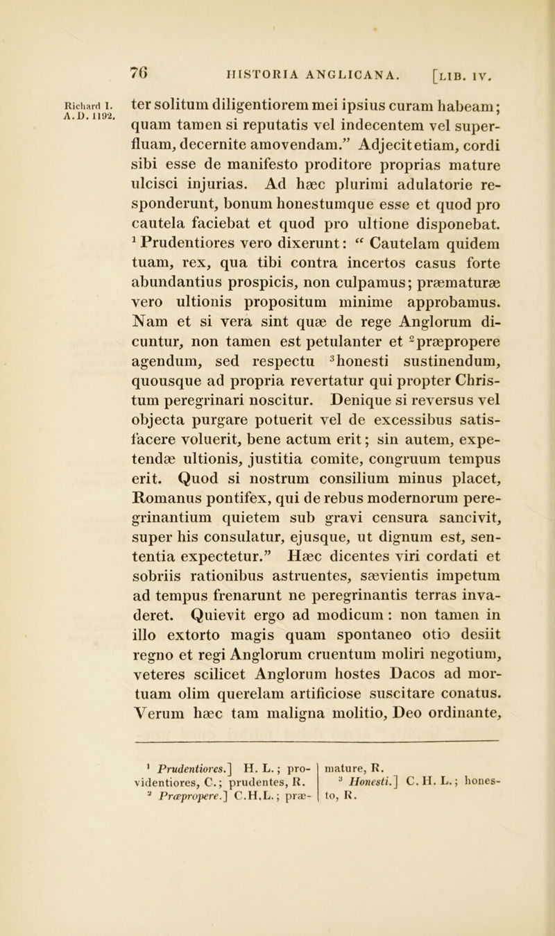 A.D. 1192. 76 HISTORIA ANGLICANA. [lIB. IV. quam tamen si reputatis vel indecentem vel super- fluam, decernite amovendam.” Adjecit etiam, cordi sibi esse de manifesto proditore proprias mature ulcisci injurias. Ad haec plurimi adulatorie re- sponderunt, bonum honestumque esse et quod pro cautela faciebat et quod pro ultione disponebat. 1 Prudentiores vero dixerunt: “ Cautelam quidem tuam, rex, qua tibi contra incertos casus forte abundantius prospicis, non culpamus; praematurae vero ultionis propositum minime approbamus. Nam et si vera sint quae de rege Anglorum di- cuntur, non tamen est petulanter et 1 2 praepropere agendum, sed respectu 3honesti sustinendum, quousque ad propria revertatur qui propter Chris- tum peregrinari noscitur. Denique si reversus vel objecta purgare potuerit vel de excessibus satis- facere voluerit, bene actum erit; sin autem, expe- tendae ultionis, justitia comite, congruum tempus erit. Quod si nostrum consilium minus placet, Romanus pontifex, qui de rebus modernorum pere- grinantium quietem sub gravi censura sancivit, super his consulatur, ejusque, ut dignum est, sen- tentia expectetur.” Haec dicentes viri cordati et sobriis rationibus astruentes, saevientis impetum ad tempus frenarunt ne peregrinantis terras inva- deret. Quievit ergo ad modicum: non tamen in illo extorto magis quam spontaneo otio desiit regno et regi Anglorum cruentum moliri negotium, veteres scilicet Anglorum hostes Dacos ad mor- tuam olim querelam artificiose suscitare conatus. Verum haec tam maligna molitio, Deo ordinante. 1 Prudentiores.] H. L.; pro- videntiores, C.; prudentes, R. 'J PrcpprojKreC.H.L.; prae- mature, R. 3 Honesti.] C.H.L.; hones- to, R.