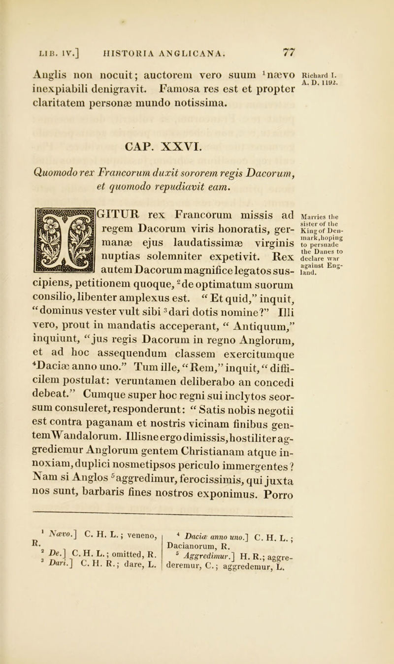 Anglis non nocuit; auctorem vero suum 1 naevo inexpiabili denigravit. Famosa res est et propter claritatem persona? mundo notissima. CAP. XXVI. Quomodo rex Francorum duxit sororem regis Dacorum, et quomodo repudiavit eam. ]GXTUR rex Francorum missis ad regem Dacorum viris honoratis, ger- manae ejus laudatissimae virginis nuptias solemniter expetivit. Rex autem Dacorum magnifice legatos sus- cipiens, petitionem quoque,2de optimatum suorum consilio, libenter amplexus est. “ Et quid,” inquit, “ dominus vester vult sibi3 dari dotis nomine?” Illi vero, prout in mandatis acceperant, “ Antiquum,” inquiunt, “jus regis Dacorum in regno Anglorum, et ad hoc assequendum classem exercitumque 4Daciae anno uno.” Tum ille, “Rem,” inquit, “ diffi- cilem postulat: veruntamen deliberabo an concedi debeat.” Cumque super hoc regni sui inclytos seor- sum consuleret, responderunt: “ Satis nobis negotii est contra paganam et nostris vicinam finibus gen- temW and alorum. Illisne ergo dimissis, hostiliter ag- grediemur Anglorum gentem Christianam atque in- noxiam, duplici nosmetipsos periculo immergentes ? Nam si Anglos 5 aggredimur, ferocissimis, qui juxta nos sunt, barbaris fines nostros exponimus. Porro 1 Navo.] C. H. L.; veneno, 2 De.] C. H. L.; omitted, R. 3 Dari.] C. H. R.; dare, L. 4 Dacia; anno u?io.] C. H. L.; Dacianorum, R. 5 Aggredimur.'] H. R.; aggre- deremur, C.; aggredemur, L. Richard I. A. D. ll‘J2. Marries tlie sister of the King of Den- mark,hoping to persuade the Danes to declare war against Eng- land.