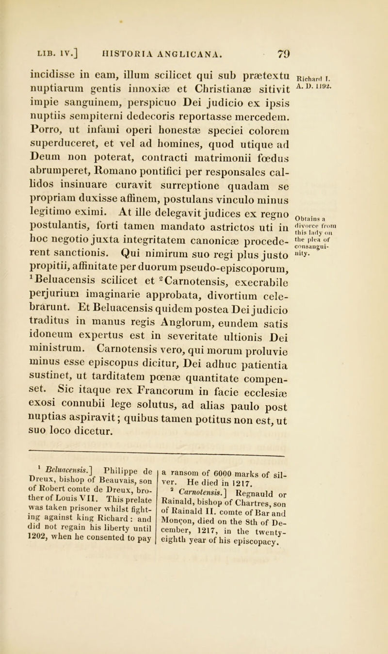 incidisse in eam, illum scilicet qui sub praetextu nuptiarum gentis innoxiae et Christianae sitivit impie sanguinem, perspicuo Dei judicio ex ipsis nuptiis sempiterni dedecoris reportasse mercedem. Porro, ut infami operi honestae speciei colorem superduceret, et vel ad homines, quod utique ad Deum non poterat, contracti matrimonii foedus abrumperet, Romano pontifici per responsales cal- lidos insinuare curavit surreptione quadam se propriam duxisse affinem, postulans vinculo minus legitimo eximi. At ille delegavit judices ex regno postulantis, forti tamen mandato astrictos uti in hoc negotio juxta integritatem canonicae procede- rent sanctionis. Qui nimirum suo regi plus justo propitii, affinitate per duorum pseudo-episcoporum, beluacensis scilicet et 1 2Carnotensis, execrabile perjurium imaginarie approbata, divortium cele- brarunt. Et Beluacensis quidem postea Dei judicio traditus in manus regis Anglorum, eundem satis idoneum expertus est in severitate ultionis Dei ministrum. Carnotensis vero, qui morum proluvie minus esse episcopus dicitur. Dei adhuc patientia sustinet, ut tarditatem poenae quantitate compen- set. Sic itaque rex Francorum in facie ecclesiae exosi connubii lege solutus, ad alias paulo post nuptias aspiravit \ quibus tamen potitus non est, ut suo loco dicetur. 1 Beluacensis.] Philippe de Dreux, bishop of Beauvais, son of Robert comte de Dreux, bro- therof Louis VII. This prelate was taken prisoner whilst fight- ing against king Richard : and did not regain his liberty until 1202, when he consented to pay a ransom of G000 marks of sil- ver. He died in 1217. 2 Carnotensis.] Regnauld or Rainald, bishop of Chartres, son of Rainald II. comte of Bar and Mon<;on, died on the Sth of De- cember, 1217, in the twenty- eighth year of his episcopacy. Richard 1. A. D.1J92. Obtains a divorce from this lady oit the plea of consaneui- nity.