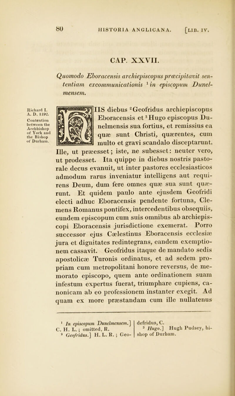 CAP. XXVII. Quomodo Eborcicensis archiepiscopus praecipitavit sen- tentiam excommunicationis 1 in episcopum Dunel- mensem. Rlchard I. A. D. 1192. Contention between the Arclibishop of York and the Bishop ot' Durhain. IIS diebus 2Geofridus archiepiscopus Eboracensis et 3Hugo episcopus Du- nelmensis sua fortius, et remissius ea quae sunt Christi, quaerentes, cum multo et gravi scandalo disceptarunt. Ille, ut praeesset; iste, ne subesset: neuter vero, ut prodesset. Ita quippe in diebus nostris pasto- rale decus evanuit, ut inter pastores ecclesiasticos admodum rarus inveniatur intelligens aut requi- rens Deum, dum fere omnes quae sua sunt quae- runt. Et quidem paulo ante ejusdem Geofridi electi adhuc Eboracensis pendente fortuna. Cle- mens Romanus pontifex, intercedentibus obsequiis, eundem episcopum cum suis omnibus ab archiepis- copi Eboracensis jurisdictione exemerat. Porro successor ejus Caelestinus Eboracensis ecclesim jura et dignitates redintegrans, eandem exemptio- nem cassavit. Geofridus itaque de mandato sedis apostolicae Turonis ordinatus, et ad sedem pro- priam cum metropolitani honore reversus, de me- morato episcopo, quem ante ordinationem suam infestum expertus fuerat, triumphare cupiens, ca- nonicam ab eo professionem instanter exegit. Ad quam ex more praestandam cum ille nullatenus 1 In episcopum Dunelmensern.] C. H. L.; omitted, R. 3 Geofridus.] H. L. R. ; Ceo- defridus, C. 3 Hugo.'] Hugli Pudsev, bi shop of Durham.