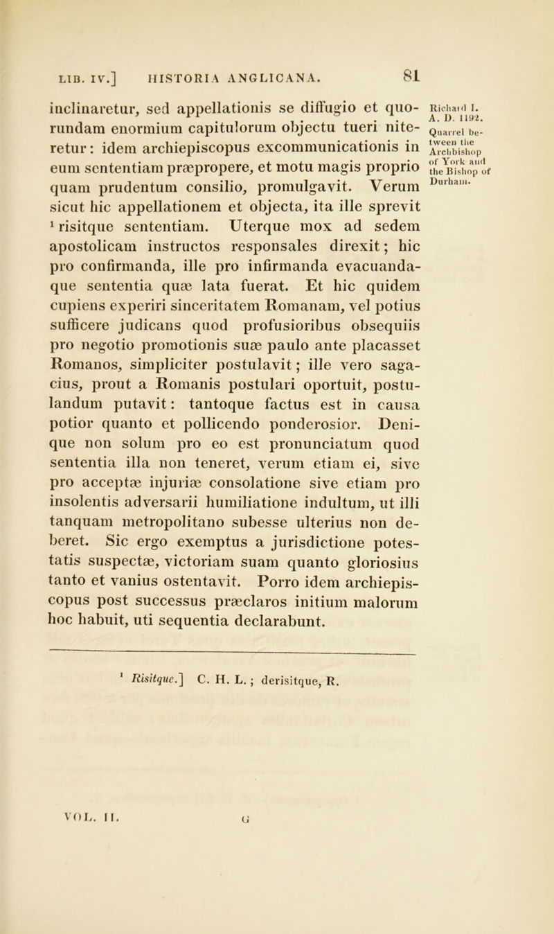 inclinaretur, sed appellationis se diffugio et quo- rundam enormium capitulorum objectu tueri nite- retur : idem archiepiscopus excommunicationis in eum sententiam praepropere, et motu magis proprio quam prudentum consilio, promulgavit. Verum sicut hic appellationem et objecta, ita ille sprevit 1 risitque sententiam. Uterque mox ad sedem apostolicam instructos responsales direxit; hic pro confirmanda, ille pro infirmanda evacuanda- que sententia quae lata fuerat. Et hic quidem cupiens experiri sinceritatem Romanam, vel potius sufficere judicans quod profusioribus obsequiis pro negotio promotionis suae paulo ante placasset Romanos, simpliciter postulavit; ille vero saga- cius, prout a Romanis postulari oportuit, postu- landum putavit: tantoque factus est in causa potior quanto et pollicendo ponderosior. Deni- que non solum pro eo est pronunciatum quod sententia illa non teneret, verum etiam ei, sive pro acceptae injuriae consolatione sive etiam pro insolentis adversarii humiliatione indultum, ut illi tanquam metropolitano subesse ulterius non de- beret. Sic ergo exemptus a jurisdictione potes- tatis suspectae, victoriam suam quanto gloriosius tanto et vanius ostentavit. Porro idem archiepis- copus post successus praeclaros initium malorum hoc habuit, uti sequentia declarabunt. 1 Risitque.] C. H. L. ; derisitque, R. u Richaid I. A. J). 1192. Quarrel be- tween tbc Arclibishop <>f York and the Bisliop of Durhain. V’0 H. II.