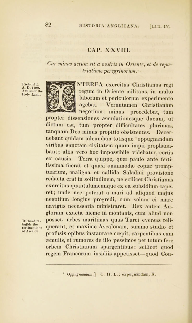 A. D. 1192. Affairs of the Holj' Land. Ruhard re- builds the fortifications of Ascalon. 82 HISTORIA ANGLICANA. [LII3. IV. CAP. XXVIII. Cur minus actum sit a nostris in Oriente, et de repa- triatione peregrinorum. NTEREA exercitus Christianus regi regum in Oriente militans, in multo laborum et periculorum experimento agebat. Veruntamen Christianum negotium minus procedebat, tum propter dissensiones aemulationesque ducum, ut dictum est, tum propter difficultates plurimas, tanquam Deo minus propitio obsistentes. Decer- nebant quidam adeundam totisque Appugnandam viribus sanctam civitatem quam impii prophana- bant; aliis vero hoc impossibile videbatur, certis ex causis. Terra quippe, quae paulo ante ferti- lissima fuerat et quasi omnimodae copiae promp- tuarium, maligna et callida Saladini provisione redacta erat in solitudinem, ne scilicet Christianus exercitus quantulumcunque ex ea subsidium cape- ret; unde nec poterat a mari ad aliquod majus negotium longius progredi, cum solum ei mare navigiis necessaria ministraret. Rex autem An- glorum exacta hieme in montanis, cum aliud non posset, urbes maritimas quas Turei eversas reli- querant, et maxime Ascalonam, summo studio et profusis opibus instaurare coepit, carpentibus eum aemulis, et rumores de illo pessimos per totum fere orbem Christianum spargentibus: scilicet quod regem Francorum insidiis appetisset—quod Con- Oppugnandain.] C. H. L.; expugnandam, R.