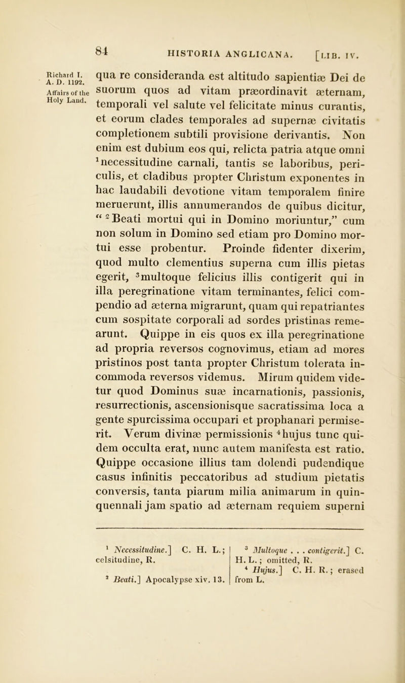 A.iCDaridi92. qua re consideranda est altitudo sapientia? Dei de Atfairs ofthe suorum quos ad vitam praeordinavit a?ternam, Holy Land. temporali vel salute vel felicitate minus curantis, et eorum clades temporales ad supernae civitatis completionem subtili provisione derivantis. Non enim est dubium eos qui, relicta patria atque omni 1 necessitudine carnali, tantis se laboribus, peri- culis, et cladibus propter Christum exponentes in hac laudabili devotione vitam temporalem finire meruerunt, illis annumerandos de quibus dicitur, “ 2 Beati mortui qui in Domino moriuntur/’ cum non solum in Domino sed etiam pro Domino mor- tui esse probentur. Proinde fidenter dixerim, quod multo clementius superna cum illis pietas egerit, 3multoque felicius illis contigerit qui in illa peregrinatione vitam terminantes, felici com- pendio ad aeterna migrarunt, quam qui repatriantes cum sospitate corporali ad sordes pristinas reme- arunt. Quippe in eis quos ex illa peregrinatione ad propria reversos cognovimus, etiam ad mores pristinos post tanta propter Christum tolerata in- commoda reversos videmus. Mirum quidem vide- tur quod Dominus suae incarnationis, passionis, resurrectionis, ascensionisque sacratissima loca a gente spurcissima occupari et prophanari permise- rit. Verum divinae permissionis 4hujus tunc qui- dem occulta erat, nunc autem manifesta est ratio. Quippe occasione illius tam dolendi pudendique casus infinitis peccatoribus ad studium pietatis conversis, tanta piarum milia animarum in quin- quennali jam spatio ad aeternam requiem superni 1 Necessitudine.] C. H. L.; 3 Multoque . . . contigerit.] C. H. L.; omitted, R. celsitudine, R. * Beati.} Apocalypse xiv. 13. 4 Hujus.] C. H. R.; erased from L.