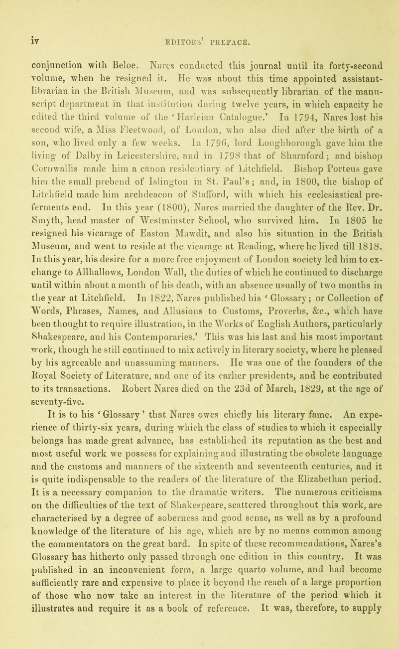 conjunction with Beloe. Nares conducted this journal until its forty-second volume, when he resigned it. He was about this time appointed assistant- librarian in the British Museum, and was subsequently librarian of the manu- script department in that institution during twelve years, in which capacity he edited the third volume of the ‘ Harleian Catalogue.’ In 1794, Nares lost his second wife, a Miss Fleetwood, of London, who also died after the birth of a son, who lived only a few weeks. In 1796, lord Loughborough gave him the living of Dalby in Leicestershire, and in 1798 that of Sliarnford ; and bishop Cornwallis made him a canon residentiary of Litchfield. Bishop Porteus gave him the small prebend of Islington in St. Paul’s; and, in 1800, the bishop of Litchfield made him archdeacon of Stafford, with which his ecclesiastical pre- ferments end. In this year (1800), Nares married the daughter of the Rev. Dr. Smyth, head master of Westminster School, who survived him. In 1805 he resigned his vicarage of Easton Mawdit, and also his situation in the Britisli Museum, and went to reside at the vicarage at Reading, where he lived till 1818. In this year, his desire for a more free enjoyment of London society led him to ex- change to Allhallows, London Wall, the duties of which he continued to discharge until within about a month of his death, with an absence usually of two months in the year at Litchfield. In 1822, Nares published his ‘Glossary; or Collection of Words, Ph rases, Names, and Allusions to Customs, Proverbs, &c., which have been thought to require illustration, in the Works of English Authors, particularly Shakespeare, and his Contemporaries.’ This was his last and his most important work, though he still continued to mix actively in literary society, where he pleased by his agreeable and unassuming manners. He was one of the founders of the Royal Society of Literature, and one of its earlier presidents, and he contributed to its transactions. Robert Nares died on the 23d of March, 1829, at the age of seventy-five. It is to his ‘Glossary’ that Nares owes chiefly his literary fame. An expe- rience of thirty-six years, during which the class of studies to which it especially belongs has made great advance, has established its reputation as the best and most useful work we possess for explaining and illustrating the obsolete language and the customs and manners of the sixteenth and seventeenth centuries, and it is quite indispensable to the readers of the literature of the Elizabethan period. It is a necessary companion to the dramatic writers. The numerous criticisms on the difficulties of the text of Shakespeare, scattered throughout this work, are characterised by a degree of soberness and good sense, as well as by a profound knowledge of the literature of his age, which are by no means common among the commentators on the great bard. In spite of these recommendations, Nares’s Glossary has hitherto only passed through one edition in this country. It was published in an inconvenient form, a large quarto volume, and had become sufficiently rare and expensive to place it beyond the reach of a large proportion of those who now take an interest in the literature of the period which it illustrates and require it as a book of reference. It was, therefore, to supply