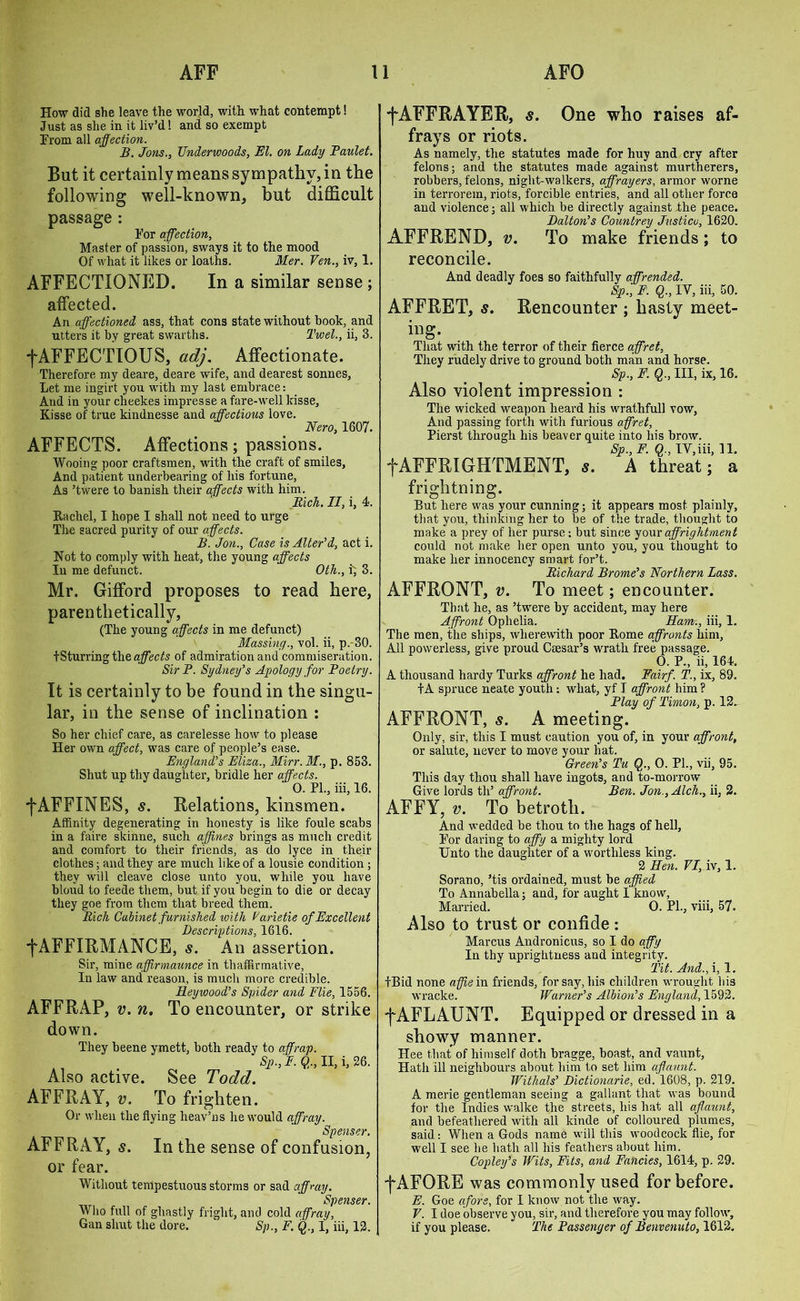 How did she leave the world, with, what contempt! Just as she in it liv’d! and so exempt From all affection. B. Jons., Underwoods, El. on Lady Taulet. But it certainly means sympathy, in the following well-known, but difficult passage : For affection. Master of passion, sways it to the mood Of what it likes or loaths. Mer. Yen., iv, 1. AFFECTIONED. In a similar sense ; affected. An affectioned ass, that cons state without book, and utters it by great swarths. l'wel., ii, 3. fAFFECTIOUS, adj. Affectionate. Therefore my deare, deare wife, and dearest sonnes, Let me ingirt you with my last embrace: And in your cheekes impresse a fare-well kisse, Kisse of true kindnesse and affections love. Nero, 1607. AFFECTS. Affections; passions. Wooing poor craftsmen, with the craft of smiles. And patient underbearing of his fortune, As ’twere to banish their affects with him. Rich. II, i, 4. Rachel, I hope I shall not need to urge The sacred purity of our affects. B. Jon., Case is Alter'd, act i. Not to comply with heat, the young affects In me defunct. Oth., i; 3. Mr. Gifford proposes to read here, parenthetically, (The young affects in me defunct) Massing., vol. ii, p.-30. tSturring the affects of admiration and commiseration. Sir P. Sydney's Apology for Poetry. It is certainly to be found in the singu- lar, in the sense of inclination : So her chief care, as carelesse how to please Her own affect, was care of people’s ease. England's Eliza., Mirr.M., p. 853. Shut up thy daughter, bridle her affects. 0. PL, iii, 16. j*AFFINES, s. Relations, kinsmen. Affinity degenerating in honesty is like foule scabs in a faire skinne, such affines brings as much credit and comfort to their friends, as do lyce in their clothes; and they are much like of a lousie condition; they will cleave close unto you, while you have bloud to feede them, but if you begin to die or decay they goe from them that breed them. Rich Cabinet furnished with Varietie of Excellent Descriptions, 1616. f AFFIRMANCE, s. An assertion. Sir, mine affirmaunce in thaffirmative, In law andi reason, is much more credible. Reywood’s Spider and Pile, 1556. AFFRAP, v. n. To encounter, or strike down. They beene ymett, both ready to affrap. Sp., F. Q., II, i, 26. Also active. See Todd. AFFRAY, v. To frighten. Or when the flying heav’ns he would affray. Spenser. AFFRAY, s. In the sense of confusion, or fear. Without tempestuous storms or sad affray. Spenser. Who full of ghastly fright, and cold affray, Gan shut the dore. ' Sp., F. Q., I, iii, 12. fAFFRAYER, s. One who raises af- frays or riots. As namely, the statutes made for huy and cry after felons; and the statutes made against murtherers, robbers, felons, night-walkers, affrayers, armor worne in terrorem, riots, forcible entries, and all other force and violence; all which be directly against the peace. Dalton's Countrey Justice, 1620. AFFREND, v. To make friends; to reconcile. And deadly foes so faithfully affrended. Sp., F. Q., IV, iii, 50. AFFRET, s. Rencounter ; hasty meet- ing. That with the terror of their fierce affret, They rudely drive to ground both man and horse. Sp., F. Q., Ill, ix, 16. Also violent impression : The wicked weapon heard his wrathfull vow, And passing forth with furious affret, Pierst through his beaver quite into his brow. Sp., E- $•> IV,iii, 11. fAFFRIGHTMENT, 5. A threat; a frightning. But here was your cunning; it appears most plainly, that you, thinking her to be of the trade, thought to make a prey of her purse; but since your affrightment could not make her open unto you, you thought to make her innocency smart for’t. Richard Brome's Northern Lass. AFFRONT, v. To meet; encounter. That he, as ’twere by accident, may here Affront Ophelia. Ham., iii, 1. The men, the ships, wherewith poor Rome affronts him, All powerless, give proud Caesar's wrath free passage. 0. P., ii, 164. A thousand hardy Turks affront he had. Fairf. T., ix, 89. tA spruce neate youth: what, yf I affront him ? Play of Timon, p. 12. AFFRONT, s. A meeting. Only, sir, this I must caution you of, in your affront, or salute, never to move your bat. Green's Tu Q., 0. PL, vii, 95. This day thou shall have ingots, and to-morrow Give lords th’ affront. Ben. Jon.,Alch., ii, 2. AFFY, v. To betroth. And wedded be thou to the hags of hell. For daring to affy a mighty lord Unto the daughter of a worthless king. 2 Hen. VI, iv, 1. Sorano, ’tis ordained, must be affied To Annabella; and, for aught I know, Married. 0. Pl., viii, 57. Also to trust or confide : Marcus Andronicus, so I do affy In thy uprightness and integrity. Tit. And., i, 1. tBid none affie in friends, for say, bis children wrought his wracke. Warner's Albion's England, 1592. f AFLAUNT. Equipped or dressed in a showy manner. Hee that of himself doth bragge, boast, and vaunt, Hath ill neighbours about him to set him aff aunt. Withals' Dictionarie, ed. 1608, p. 219. A merie gentleman seeing a gallant that was bound for the Indies walke the streets, his hat all aflaunt, and befeatliered with all kinde of colloured plumes, said: When a Gods name will this woodcock flie, for well I see he hath all his feathers about him. Copley's Wits, Fits, and Fancies, 1614, p. 29. f AFORE was commonly used for before. E. Goe afore, for I know not the way. V. I doe observe you, sir, and therefore you may follow, if you please. The Passenger of Benvenuto, 1612.