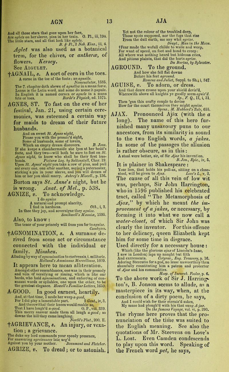 And all those stars that gaze upon her face, Are aglets on her sleeve, pins in her train. 0. PI., iii, 194. The little stars, and all that look like aglets. B. FL, 2 Nob. Kins., iii, 4. Aglet was also used as a botanical term, for the chives, or antherce, of flowers. Kersey. See Aigulet. f AGNAIL, s. A sort of corn in the toes. A corne in the toe of the foote; an agnaile. Nomenclator, 1585. The 7. chapiter doth shewe of agnelles in a mans feeie. Lanus is the Latiu word, and some do name it papule. In English it is named cornes or agnels in a mans fete or toes. Borde’s FhysicTc, ed. 1575. AGNES, ST, To fast on the eve of her festival, Jan. 21, using certain cere- monies, was esteemed a certain way for maids to dream of their future husbands. And on sweet St. Agnes night, Please you with the promis’d sight. Some of husbands, some of lovers, Which an empty dream discovers. B. Jons. If she keepe a chambermaide she lyes at her bedd’s feete, and they two—will both be sure to fast on St. Agnes night, to know who shall be their first hus- bands. Picture Loq. by Saltonstall, Clmr. 19. Upon St. Agnes’ night you take avow of pins, and pull out every one, one after another, saying a paternoster, sticking a pin in your sleeve, and you will dream of him or her you shall marry. Aubrey’s Miscell., p. 136. Burton says St. Anne’s night, but he is wrong. Anat. of Mel., p. 538. AGNIZE, v. To acknowledge. I do agnize A natural and prompt alacrity, I find in hardness. Oth., i, 3. In thee they joy, and soveraigne they agnize. Southwell’s Mzonice, 1595. Also, to know: The tenor of your princely will from you for to agnize. Cambyses. f AGNOMINATION, s. A surname de- rived from some act or circumstance connected with the individual or family. Minsheu. Alluding byway of agnomination to castrensis,i. militarie. Holland’s Ammianus Marcellinus, 1609. It appears here to mean alliteration. Amongst other resemblances, one was in their prosody and vein of versifying or riming, which is like our bards, who hold agnominations, and enforcing of con- sonant words or syllables, one upon the other, to be the greatest elegance. Howell’s Familiar Letters, 1650. A-GOOD. In good earnest, heartily. And, at that time, I made her weep a-good, Eor I did play a lamentable part. 2 Gent., iv, 3. And therewithal their knees would rankle so, That I have laugh’d a-good. 0. P., viii, 339. This merry answer made them all laugh a-good; so downe the hill they came laughing. North’s Plut., 200, E. fAGRIE VANCE, s. An injury, or vexa- tion ; a grievance. The duke my lord commands your speedy presence, Eor answering agreivances late urg’d Against you by your mother. Beaumont and Fletcher. AGRIZE, v. To dread ; or to astonish, j Yet not the colour of the troubled deep, Those spots supposed, nor the fogs that rise Prom the dull earth, me any whit agrize. Drayt., Man in the Moon. tEear made the wofull childe to waile and weep, Por want of speed, on foot and hand to creep : All where was nothing heard but hideous cries. And pitious plaints, that did the harts agrise. Du Bartas, by Sylvester. AGROUND. To the ground. And how she fell flat downe Before his feet aground. Bomeus and Juliet, Suppl. to Sh., i, 347- AGUISE, v. To adorn, or dress. And that deare crosse upon your shield devis’d, Wherewith above all knights ye goodly seem aguiz’d. Sp., F. Q., II, i, 31. Then ’gan this crafty couple to devise How for the court themselves they might aguize. Spens., M. Hubberd’s Tale, 655. AJAX. Pronounced Ajax (with the a long). The name of this hero fur- nished many unsavoury puns to our ancestors, from its similarity in sound to the two English words, a jakes. In some of the passages the allusion is rather obscure, as in this: A stool were better, sir, of Sir Ajax his invention. B.Jon., Epic., iv, 5. It is plainer in Shakespeare : Your lion, that holds his poll-ax, sitting on a close- stool, w'ill be given to Ajax. Love’s L., v, 2. The cause of all this vein of low wit was, perhaps, Sir John Harrington, who in 1596 published his celebrated tract, called “ The Metamorphosis of Ajaxf by which he meant the im- provement of a jakes, or necessary, by forming it into what we now call a water-closet, of which Sir John was clearly the inventor. For this offence to her delicacy, queen Elizabeth kept him for some time in disgrace. Used directly for a necessary house: Which (like the glorious ajaxoi Lincoln’s-Inne, I saw in London) laps up naught but filth And excrements. Cotgrav., Eng. Treasury, p. 16. Adoring Stercutio for a god, no lesse unwoorthiiy then shamfully constituting him a patron and protector of Ajax and his commodities. Hasp, of Incurab. Fooles, p. 6. To the above work of Sir J. Harrinjr*. ton’s, B. Jonson seems to allude, as a masterpiece in its way, when, at the conclusion of a dirty poem, he says. And I could wish for their eterniz’d sakes, My muse had plough’d with his that sung^-yaar. On the famous Voyage, vol. vi, p. 290. The rhyme here proves that the pro- nunciation of the time was suited to the English meaning. See also the quotations of Mr. Steevens on Love’s L. Lost. Even Camden condescends to play upon this word. Speaking of the French word pet, he says,