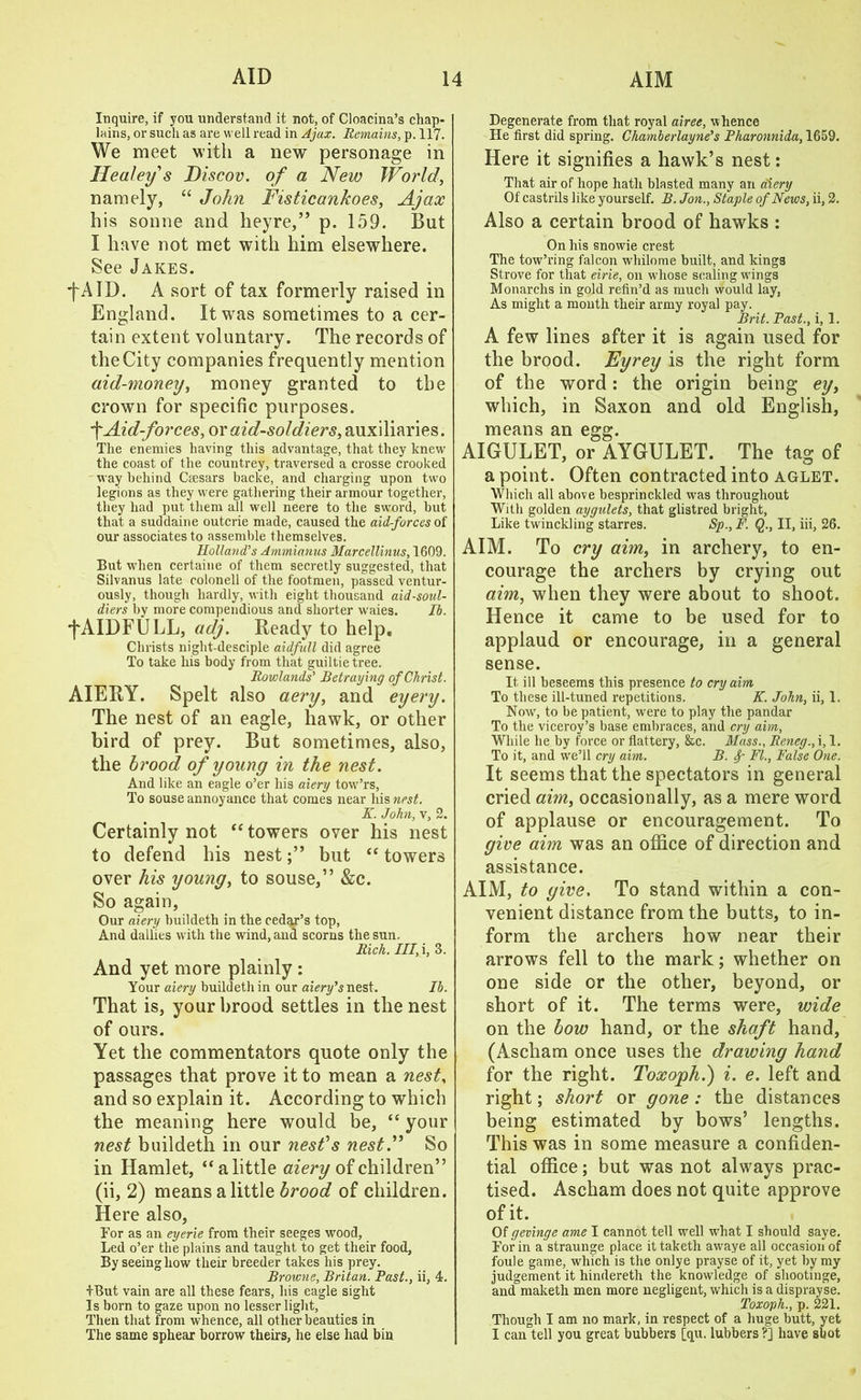 Inquire, if you understand it not, of Cloacina’s chap- lains, or such as are well read in Ajax. Remains, p. 117. We meet with a new personage in Healey's Discov. of a New World, namely, “ John Fisticankoes, Ajax his sonne and heyre,” p. 159. But I have not met with him elsewhere. See Jakes. ■fAID. A sort of tax formerly raised in England. It was sometimes to a cer- tain extent voluntary. The records of the City companies frequently mention aid-money, money granted to the crown for specific purposes. fAid-forces, or aid-soldiers, auxiliaries. The enemies having this advantage, that they knew the coast of the countrey, traversed a crosse crooked way behind Caesars backe, and charging upon two legions as they were gathering their armour together, they had put them all well neere to the sword, but that a suddaine outcrie made, caused the aid-forces of our associates to assemble themselves. Holland’s Ammianus Marcellinus, 1609. But when certaine of them secretly suggested, that Silvanus late colonell of the footmen, passed ventur- ously, though hardly, with eight thousand aid-soul- diers by more compendious and shorter waies. Ib. •fAIDFULL, adj. Ready to help. Christs night-desciple aidfull did agree To take his body from that guiltietree. Rowlands’ Betraying of Christ. AIERY. Spelt also aery, and eyery. The nest of an eagle, hawk, or other bird of prey. But sometimes, also, the brood of young in the nest. And like an eagle o’er his aiery tow’rs, To souse annoyance that comes near his nest. K. John, v, 2. Certainly not “towers over his nest to defend his nestbut “ towers over his young, to souse,” &c. So again. Our aiery buildeth in the cedgj’s top, And dallies with the wind, and scorns the sun. Rich. Ill, i, 3. And yet more plainly : Your aiery buildeth in our aiery’s nest. Ib. That is, your brood settles in the nest of ours. Yet the commentators quote only the passages that prove it to mean a nest, and so explain it. According to which the meaning here would be, “ your nest buildeth in our nest's nestSo in Hamlet, “alittle aiery of children” (ii, 2) means alittle brood of children. Here also, For as an eyerie from their seeges wood. Led o’er the plains and taught to get their food, By seeing how their breeder takes his prey. Browne, Britan. Fast., ii, 4. IBut vain are all these fears, his eagle sight Is born to gaze upon no lesser light, Then that from whence, all other beauties in The same sphear borrow theirs, he else had bin Degenerate from that royal airee, whence He first did spring. Chamberlayne’s Pharonnida, 1659. Here it signifies a hawk’s nest: That air of hope hath blasted many an aiery Of castrils like yourself. B. Jon., Staple of News, ii, 2. Also a certain brood of hawks : On his snowie crest The tow’ring falcon whilome built, and kings Strove for that eirie, on whose scaling wings Monarchs in gold refin’d as much would lay, As might a month their army royal pay. Brit. Fast., i, 1. A few lines after it is again used for the brood. Eyrey is the right form of the word: the origin being ey, which, in Saxon and old English, means an egg. AIGULET, or AYGULET. The tag of a point. Often contracted into aglet. Which all above besprinckled was throughout With golden aygulets, that glistred bright. Like twinckling starres. Sp., F. Q., II, iii, 26. AIM. To cry aim, in archery, to en- courage the archers by crying out aim, when they were about to shoot. Hence it came to be used for to applaud or encourage, in a general sense. It ill beseems this presence to cry aim To these ill-tuned repetitions. K. John, ii, 1. Now, to be patient, were to play the pandar To the viceroy’s base embraces, and cry aim, While he by force or flattery, &c. Mass., Reneg., i, 1. To it, and wre’ll cry aim. B. f FI., False One. It seems that the spectators in general cried aim, occasionally, as a mere word of applause or encouragement. To give aim was an office of direction and assistance. AIM, to give. To stand within a con- venient distance from the butts, to in- form the archers how near their arrows fell to the mark; whether on one side or the other, beyond, or short of it. The terms were, wide on the bow hand, or the shaft hand, (Ascham once uses the drawing hand for the right. Toxoph.) i. e. left and right; short or gone : the distances being estimated by bows’ lengths. This was in some measure a confiden- tial office; but was not always prac- tised. Ascham does not quite approve of it. Of gevinge ame I cannot tell well wdiat I should saye. For in a straunge place it taketh awaye all occasion of foule game, which is the onlye prayse of it, yet by my judgement it hindereth the knowledge of shootinge, and maketh men more negligent, which is a disprayse. Toxoph., p. 221. Though I am no mark, in respect of a huge butt, yet I can tell you great bubbers [qu. lubbers?] have shot