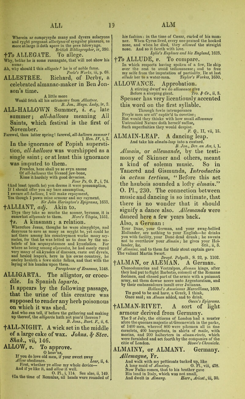 Wherein ar comprysyde many and dyvers solacyons and ryght pregnant allectyves of syngular pleasure, as more at large it doth apere in the pees folowynge. British Bibliographer, iv, 390. f To ALLEGATE. To allege. Why, belike lie is some runnagate, that will not show his name: Ah, why should I this allegate? he is of noble fame. Peek’s Worlcs, iii, p. 68. ALLESTREE. Richard, of Derby, a celebrated almanac-maker in Ben Jon- son’s time. A little more Would fetch all his astronomy from Allestree. B. Jon., Magn. Lady, iv, 2. ALL-HALLOWN Summer, i. e., late summer; all-hallows meaning All Saints, which festival is the first of November. Farewel, thou latter spring! farewel, all-hallown summer! 1 Hen. IV, i, 2. In the ignorance of Popish supersti- tion, all-hallows was worshipped as a single saint; or at least this ignorance was imputed to them. Frendes, here shall ye se evyn anone Of all-hallowes the blessed jaw-bone, Kisse it hardely with good devocion. Four Ps, 0. P., i, 74. f And least (quoth he) you deeme it were presumption, If 1 should offer you my bare assumption, I sweare all-hallows, I will make repayment. Yea though I pawn mine armour and my rayment. Sir John Harington’s Epigrams, 1633. f ALLIANT, adj. Akin to. Thys they toke so muche the souner, bycause, it is sumwliat allyaunte to them. More’s Utopia, 1551. *fw. A kinsman ; a relation. Wherefore Jesus, thoughe he were almyghtye, and desyrous to save as many as myght be, yet could he not there among his countreymen worke many my- racles, for that he was letted so to dooe by the un- belefe of his acquayntaunce and kynsfolkes. For where as being among alyauntes, he had easely cured very many of all kyndes of diseases, caste out dyvels, and healed leapers, here in his owne countrey, he oneley healeth a fewe sicke folkes, and that with the laying of his handes upon them. Paraphrase of Erasmus, 1548. ALLIGARTA. The alligator, or croco- dile. In Spanish lagarto. It appears by the following passage, that the urine of this creature was supposed to render any herb poisonous on which it was shed. And who can tell, if before the gathering and making up thereof, the alligarta hath not piss’d thereon ? B. Jons., Bart. F., ii, 6. t ALL-NIGHT. A wick set in the middle of a large cake of wax. Johns. Stev. Sha/c., vii, 146. ALLOW, v. To approve. O heav’ns, If you do love old men, if your sweet sway Allow obedience. Lear, ii, 4. First, whether ye allow my whole device— And if ye like it, and allow it well. O. PI., i, 114. See also, ii, 149. tin the time of Romulus, all heads were rounded of his fashion: in the time of Caesar, curled of his man- ner. When Cyrus lived, every one praised the hooked nose, and when he died, they allowed, the straight nose. And so it faretli with love. Lylie’s Eaphues and his England, 1623. f To ALLUDE, v. To compare. In which respects having spoken of a few, lie skip over tbe rest to avoid tediousnesse; and to free my selfe from the imputation of partiality, lie at last allude her to a water-man. Taylor’s Workes, 1630. ALLOWANCE. Approbation. A stirring dwarf we do allowance give Before a sleeping giant. Tro. Cr., ii, 3. Spenser has very licentiously accented this word on the first syllable. Through fowle intemperance Frayle men are oft’ captiv’d to covetise; But would they thinke with how small allowance Untroubled Nature doth herself suffise, Such superfluities thev would despise. F. Q., II, vii, 15. ALMAIN-LEAP. A dancing leap. And take his almain-leap into a custard. B. Jon., Dev. an Ass, i, 1. Almain, or allemande, by the testi- mony of Skinner and others, meant a kind of solemn music. So in Tancred and Gismunda, Introductio in actum tertium, “ Before this act the haubois sounded a lofty almain.” 0. PL, 230. The connection between music and dancing is so intimate, that there is no wonder that it should signify a dance also. Allemands were danced here a few years back. Also, a German : Your Dane, your German, and your swag-bellied Hollander, are nothing to your English—he drinks you with facility, your Dane dead drunk ; he sweats not to overthrow your Almain; he gives your Hol- lander, &c. Oth., ii, 3. Of Almains, and to them for their stout captain gave The valiant Martin Swart. Drayt. Polyolb., S. 22, p. 1102. f ALM AN, or ALEMAN. A German. Chonodomarius and Vestralpus, Aleman kings, after they had put to flight Barbatio, colonell of the Romane footmen, and chased part of the armie with a puissant army, sat them downe neere unto Argentoratum, and by their embassadours insult over Julianus. Holland’s Ammxanus Marcellinus, 1609. Tis good to be and have, a Greek, I think, Once said; an Alman added, and to drink. Owen’s Epiqrams. fALMAN-RIVET. A sort of light armour derived from Germany. The 2 of July, the citizens of London had a muster afore the queenes majestie at Greenewich in the parke, of 1400 men, whereof 800 were pikemen all in line corselets, 400 harquebuts, in shirts of maile, with morins, and 200 lialberters in adman-rivets, which were furnished and set foorth by the companies of the citie of London. Stowe’s Chronicle. ALMAINY, or ALMANY. Germany. Allemagne, Fr. And walk with my petticoats tucked up, like A long maid of Almainy. O. PL, viii, 438. Now Fulko comes, that to his brother gave His land in Italy, which was not small, And dwelt in Almany. Harr., Ariost., iii, 30.