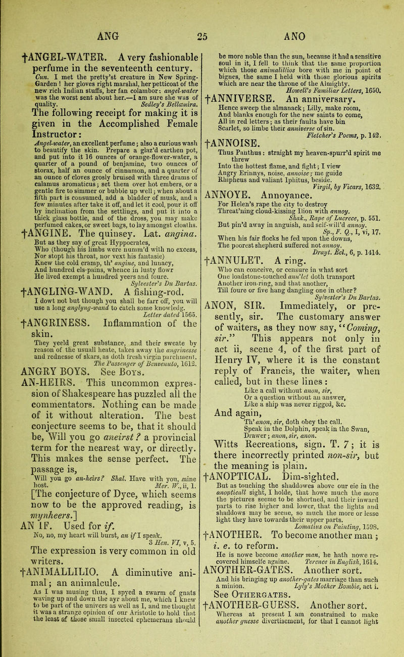f ANGEL-WATER. A very fashionable perfume in the seventeenth century. Cun. I met the pretty’st creature in New Spring- Garden ! her gloves right marshal, her petticoat of the new rich Indian stuffs, her fan colainbor: angel-water was the worst sent about her.—I am sure she was of quality. Sedley’s Bella,nira. The following receipt for making it is given in the Accomplished Female Instructor: Angel-water, an excellent perfume; also a curious wash to beautify the skin. Prepare a glaz’d earthen pot, and put into it 16 ounces of orange-flower-water, a quarter of a pound of benjamine, two ounces of storax, half an ounce of cinnamon, and a quarter of an ounce of cloves grosly bruised with three drams of calamus aromaticus; set them over hot embers, or a gentle fire to simmer or bubble up well; when about a fifth part is consumed, add a bladder of musk, and a few minutes after take it off, and let it cool, pour it off by inclination from the settlings, and put it into a thick glass bottle, and of the dross, you may make perfumed cakes, or sweet bags, to lay amongst deaths. ■fANGINE. The quinsey. Lat. angina. But as they say of great Hyppocrates, Who (though his limbs were numin’d with no excess, Nor stopt his throat, nor vext his fantasie) Knew the cold cramp, th’ angine, and lunacy, And hundred els-pains, whence in lusty flowr He lived exempt a hundred yeers and foure. Sylvester's Du Bartas. WANGLING-WAND. A fishing-rod. I dowt not but though you shall be farr off, you will use a long anglyng-wand to catch some knowledg. Letter dated 1565. ■fANGRXNESS. Inflammation of the skin. They yeeld great substance, and their sweate by reason of the usuall lieate, takes away the angrinesse and rednesse of skars, as doth fresh virgin parchment. The Passenger of Benvenuto, 1612. ANGRY BOYS. See Boys. AN-HEIRS. This uncommon expres- sion of Shakespeare has puzzled all the commentators. Nothing can be made of it without alteration. The best conjecture seems to be, that it should be, Will you go aneirst ? a provincial term for the nearest way, or directly. This makes the sense perfect. The passage is, Will you go an-heirs? Shal. Have with you, mine host. . Mer. W., ii, 1. [The conjecture of Dyce, which seems now to be the approved reading, is mynheers.~\ AN IF. Used for if. No, no, my heart will burst, an if I speak. 3 lien. VI, ?, 5. The expression is very common in old writers. •fANIMALLXLIO. A diminutive ani- mal ; an animalcule. As I was musing thus, I spyed a swarm of gnats waving up and down the ayr about me, which I knew to be part of the univers as well as 1, and me thought it was a strange opinion of our Aristotle to hold that the least q[ those small insected ephemerans should be more noble than the sun, because it had a sensitive soul in it, I fell to think that the same proportion which those animalillios bore with me in point ot bignes, the same I held with those glorious spirits which are near the throne of the Almighty. Howell’s Familiar Letters, 1650. f ANNIYERSE. An anniversary. Hence sweep the almanack; Lilly, make room, And blanks enough for the new saints to come. All in red letters; as their faults have bin Scarlet, so limbe their anniverse of sin. Fletcher’s Poems, p. 142, fANNOISE. Thus Panthus : straight my lieaven-spurr’d spirit me threw Into the hottest flame, and fight; I view Angry Erinnys, noise, annoiser me guide Bhipheus and valiant Iphitus, beside. Virgil, by Vicars, 1632, ANNOYE. Annoyance. Eor Helen’s rape the city to destroy Threat’ning cloud-kissing Uion with annoy. Shak., Rape of Lucrece, p. 551. But pin’d away in anguish, and self-will’d annoy. Sp.,F. Q., I, vi, 17. When his fair flocks he fed upon the downs. The poorest shepherd suffered not annoy. Drayt. Eel., 6, p. 1414. fANNULET. A ring. Who can conceive, or censure in what sort One loadstone-touched ann’let doth transport Another iron-ring, and that another, Till foure or five hang dangling one in other? Sylvester’s Du Bartas. ANON, SIR. Immediately, or pre- sently, sir. The customary answer of waiters, as they now say, “ Coming, sir.” This appears not only in act ii, scene 4, of the first part of Henry IY, where it is the constant reply of Francis, the waiter, when called, but in these lines : Like a call without anon, sir. Or a question without an answer, Like a ship was never rigged, &c. And again, Tli’anon, sir, doth obey the call. Speak in the Dolphin, speak in the Swan, Drawer; anon, sir, anon. Witts Recreations, sign. T. 7; it is there incorrectly printed non-sir, but the meaning is plain. ■fANOPTICAL. Dim-sighted. But as touching the shaddowes above our eie in the anopticall sight, I holde, that howe much the more the pictures seeme to be shortned, and their inward parts to rise higher and lower, that the lights and shaddows may be seene, so much the more or lesse light they have towards their upper parts. Lomatius on Painting, 1598. f ANOTHER. To become another man ; i. e. to reform. He is nowe become another man, he hath nowe re- covered himselfe againe. Terence in English, 1614. ANOTHER-GATES. Another sort. And his bringing up another-gates marriage than such a minion. Lyiy’s Mother Bombie, act i. See Otiiergates. fANOTHBE-GUESS. Another sort. Whereas at present I am constrained to make another guesse divertisement, for that I cannot light