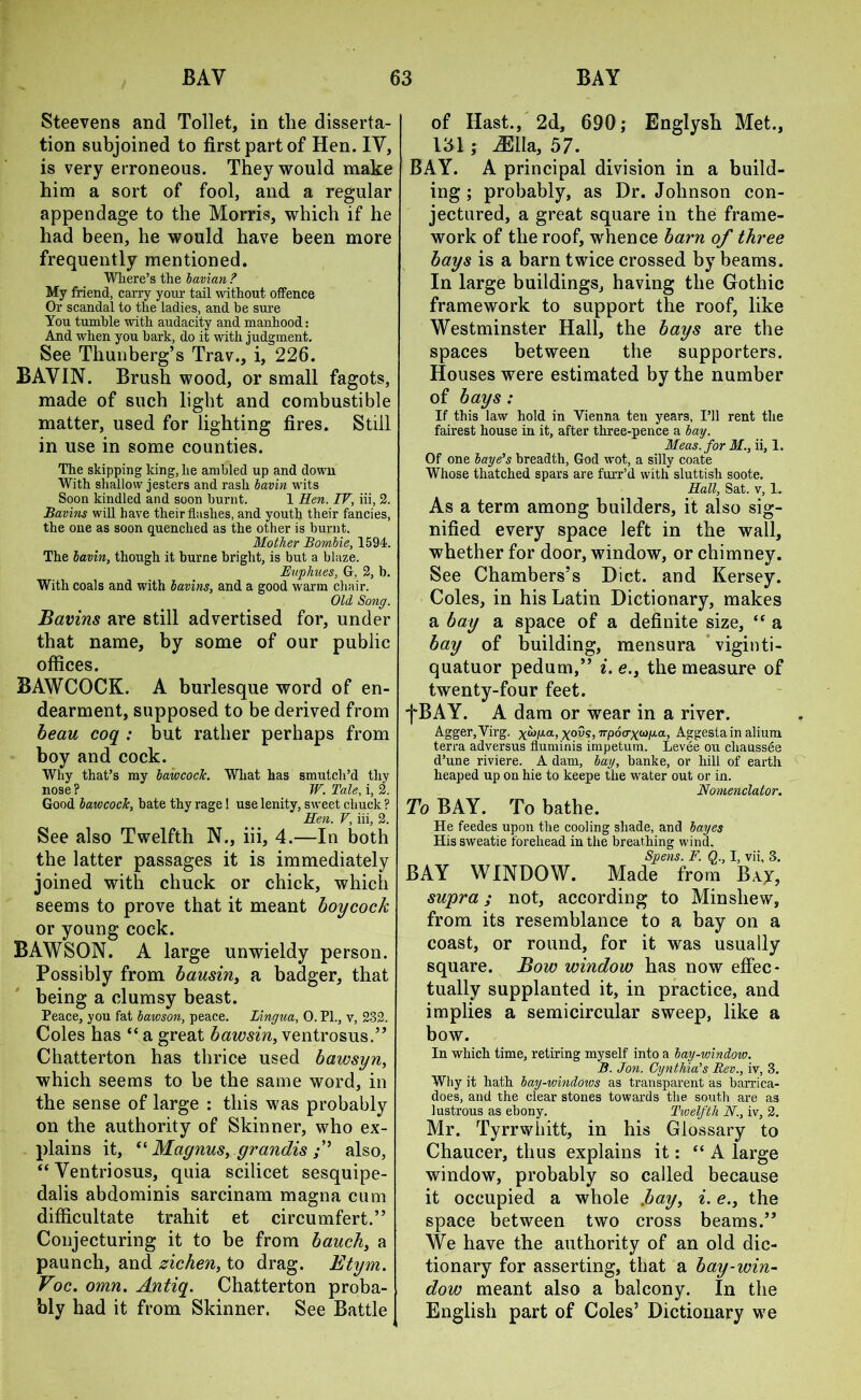 Steevens and Toilet, in the disserta- tion subjoined to first part of Hen. IV, is very erroneous. They would make him a sort of fool, and a regular appendage to the Morris, which if he had been, he would have been more frequently mentioned. Where’s the bavian ? My Mend, carry your tail without offence Or scandal to the ladies, and he sure You tumble with audacity and manhood: And when you hark, do it with judgment. See Thunberg’s Trav., i, 226. BAVIN. Brush wood, or small fagots, made of such light and combustible matter, used for lighting fires. Still in use in some counties. The skipping king, he ambled up and down With shallow jesters and rash bavin wits Soon kindled and soon burnt. 1 Hen. IV, iii, 2. Bavins will have their flashes, and youth their fancies, the one as soon quenched as the other is burnt. Mother Bombie, 1594. The bavin, though it burne bright, is but a blaze. Euphues, G, 2, b. With coals and with bavins, and a good warm chair. Old Song. Bavins are still advertised for, under that name, by some of our public offices. BAWCOCK. A burlesque word of en- dearment, supposed to be derived from beau coq : but rather perhaps from boy and cock. Why that’s my bawcoclc. What has smutch’d thy nose ? W. Tale, i, 2. Good bawcock, bate thy rage! use lenity, sweet chuck ? Hen. V, iii, 2. See also Twelfth N., iii, 4.—In both the latter passages it is immediately joined with chuck or chick, which seems to prove that it meant boycock or young cock. BAWSON. A large unwieldy person. Possibly from bausin, a badger, that being a clumsy beast. Peace, you fat bawson, peace. Lingua, 0. PI., v, 232. Coles has “ a great bawsin, ventrosus.” Chatterton has thrice used bawsyn, which seems to be the same word, in the sense of large : this was probably on the authority of Skinner, who ex- plains it, “ Magnus, grandis also, “ Ventriosus, quia scilicet sesquipe- dalis abdominis sarcinam magna cum difficultate trahit et circumfert.” Conjecturing it to be from bauch, a paunch, and zichen, to drag. Etym. Foe. omn. Antiq. Chatterton proba- bly had it from Skinner. See Battle of Hast., 2d, 690; Englysh Met., 131 ; iEIla, 57. BAY. A principal division in a build- ing ; probably, as Dr. Johnson con- jectured, a great square in the frame- work of the roof, whence barn of three bays is a barn twice crossed by beams. In large buildings, having the Gothic framework to support the roof, like Westminster Hall, the bays are the spaces between the supporters. Houses were estimated by the number of bays : If this law hold in Vienna ten years, I’ll rent the fairest house in it, after three-pence a bay. Meas. for M., ii, 1. Of one baye’s breadth, God wot, a silly coate Whose thatched spars are furr’d with sluttish soote. Hall, Sat. v, 1. As a term among builders, it also sig- nified every space left in the wall, whether for door, window, or chimney. See Chambers’s Diet, and Kersey. Coles, in his Latin Dictionary, makes a bay a space of a definite size, “ a bay of building, mensura viginti- quatuor pedum,” i.e., the measure of twenty-four feet. •fBAY. A dam or wear in a river. Agger, Virg. npoa-^oiixa, Aggesta in alium terra adversus fluminis impetum. Levee ou cliaussee d’une riviere. A dam, bay, banke, or hill of earth heaped up on hie to keepe the water out or in. Nomenclator. To BAY. To bathe. He feedes upon the cooling shade, and bayes His sweatie forehead in the breathing wind. Spens. F. Q., I, vii, 8. BAY WINDOW. Made from Bay, supra; not, according to Minsliew, from its resemblance to a bay on a coast, or round, for it was usually square. Bow window has now effec- tually supplanted it, in practice, and implies a semicircular sweep, like a bow. In which time, retiring myself into a bay-window. B. Jon. Cynthia’s Rev., iv, 3. Why it hath bay-windows as transparent as barrica- does, and the clear stones towards the south are as lustrous as ebony. Twelfth N., iv, 2. Mr. Tyrrwhitt, in his Glossary to Chaucer, thus explains it: “A large window, probably so called because it occupied a whole .bay, i. e., the space between two cross beams.” We have the authority of an old dic- tionary for asserting, that a bay-win- dow meant also a balcony. In the English part of Coles’ Dictionary we