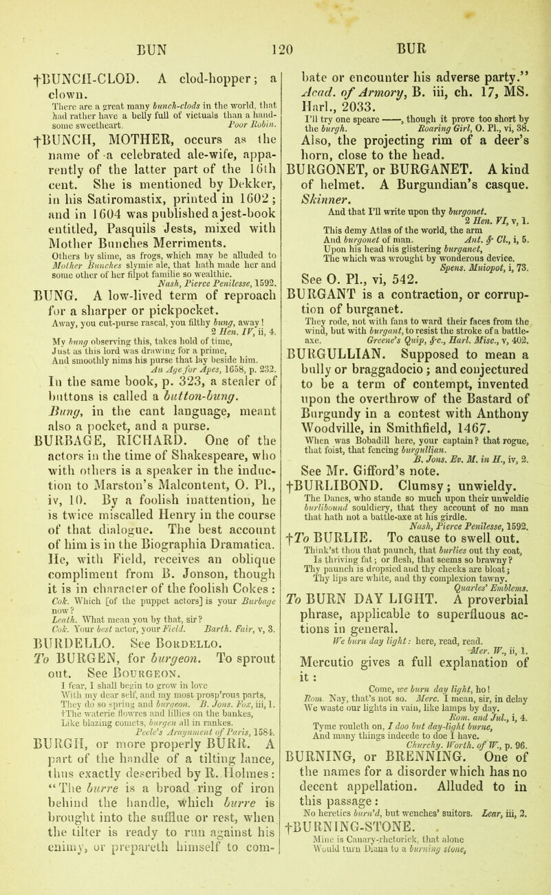 fBUNCH-CLOD. A clod-hopper; a clown. There are a great many bunch-clods in the world, that had rather have a belly full of victuals than a hand- some sweetheart. Pour Babin. fBUNCH, MOTHER, occurs as (he name of a celebrated ale-wife, appa- rently of the latter part of the 16th cent. She is mentioned by Dekker, in his Satiromastix, printed in 1602; and in 1604 was published a jest-book entitled, Pasquils Jests, mixed with Mother Bunches Merriments. Others by slime, as frogs, which may be alluded to Mother Bunches stymie ale, that hath made her and some other of her lilpot familie so wealthie. Nash, Pierce Penilesse, 1592. BUNG. A low-lived term of reproach for a sharper or pickpocket. Away, you cut-purse rascal, you filthy bung, away! 2 Hen. IV, ii, 4. My hung observing this, takes hold of time, J list as this lord was drawing for a prime, And smoothly nims his purse that lay beside him. An Age for Apes, 1658, p. 232. In the same book, p. 323, a stealer of buttons is called a button-hung. Bung, in the cant language, meant also a pocket, and a purse. BURBAGE, RICHARD. One of the actors in the time of Shakespeare, who with others is a speaker in the induc- tion to Marston’s Malcontent, 0. PI., iv, 10. By a foolish inattention, he is twice miscalled Henry in the course of that dialogue. The best account of him is in the Biographia Dramatica. He, with Field, receives an oblique compliment from B. Jonson, though it is in character of the foolish Cokes : CoTc. Which [of the puppet actors] is your Burbage now ? Leath. What mean you by that, sir? Cole. Your best actor, your Field. Barth. Fair, v, 3. BURDELLO. See Bordello. To BURGEN, for burgeon. To sprout ont. See Bourgeon. I fear, I shall begin to grow in love With my dear self, and my most prosp’rous parts, They do so spring and burgeon. B. Jons. Fox, iii, 1. +The waterie llowres and lillies on the bankes, Like blazing comets, burgen all in rankes. Pcele’s Araynment of Paris, 1584. BURGH, or more properly BURR. A part of the handle of a tilting lance, thus exactly described by R. Holmes: “The burve is a broad ring of iron behind the handle, which burre is brought into the sufflue or rest, when the tilter is ready to run against his enimy, or prepareth himself to com- j bate or encounter his adverse party.” Acad, of Armory, B. iii, ch. 17, MS. Iiarl., 2033. I’ll try one speare , though it prove too short by the burgh. Roaring Girl, O. PL, vi, 38. Also, the projecting rim of a deer’s horn, close to the head. BURGONET, or BURGANET. A kind of helmet. A Burgundian’s casque. Skinner. And that I’ll write upon thy burgonet. 2 Hen. VI, v, 1. This demy Atlas of the world, the arm And burgonet of man. Ant. 8p Cl., i, 5. Upon his head bis glistering burganet. The which was wrought by wonderous device. Spens. Muiopot, i, 73. See 0. PL, vi, 542. BURGANT is a contraction, or corrup- tion of burganet. They rode, not with fans to ward their faces from the wind, but with burg ant, to resist the stroke of a battle- axe. Greene's Quip, <fc., Harl. Misc., v, 402, BURGULLIAN. Supposed to mean a bully or braggadocio ; and conjectured to be a term of contempt, invented upon the overthrow of the Bastard of Burgundy in a contest with Anthony Woodville, in Smithfield, 1467. When was Bobadill here, your captain ? that rogue, that foist, that fencing burgullian. B. Jons. Ev. M. in H., iv, 2. See Mr. Gifford’s note. fBURLIBOND. Clumsy; unwieldy. The Danes, who stande so much upon their unweldie burlibound souldiery, that they account of no man that hath not a battle-axe at his girdle. Nash, Pierce Penilesse, 1592. f To BURLIE. To cause to swell out. Think’st thou that paunch, that burlies out thy coat. Is thriving fat; or flesh, that seems so brawny? Thy paunch is dropsiedand thy cheeks are bloat; Thy lips are white, and thy complexion tawny. Quarles' Emblems. To BURN DAY LIGHT. A proverbial phrase, applicable to superfluous ac- tions in general. We burn day light: here, read, read. Mer. W., ii, 1. Mercutio gives a full explanation of it: Come, ice burn day light, ho! Bom. Nay, that’s not so. Merc. I mean, sir, in delay We waste our lights in vain, like lamps by day. Bom. and Jul., i, 4. Tyme rouleth on, I doo but day-light burne, And many things indeede to doe I have. Churchy. Worth, of W., p. 96. BURNING, or BRENNING. One of the names for a disorder which has no decent appellation. Alluded to in this passage: No heretics burn'd, but wenches’ suitors. Lear, iii, 2. fB U RNIN G-STONE. Mine is Canary-rlietorick, that alone Would turn Diana to a burning stone,