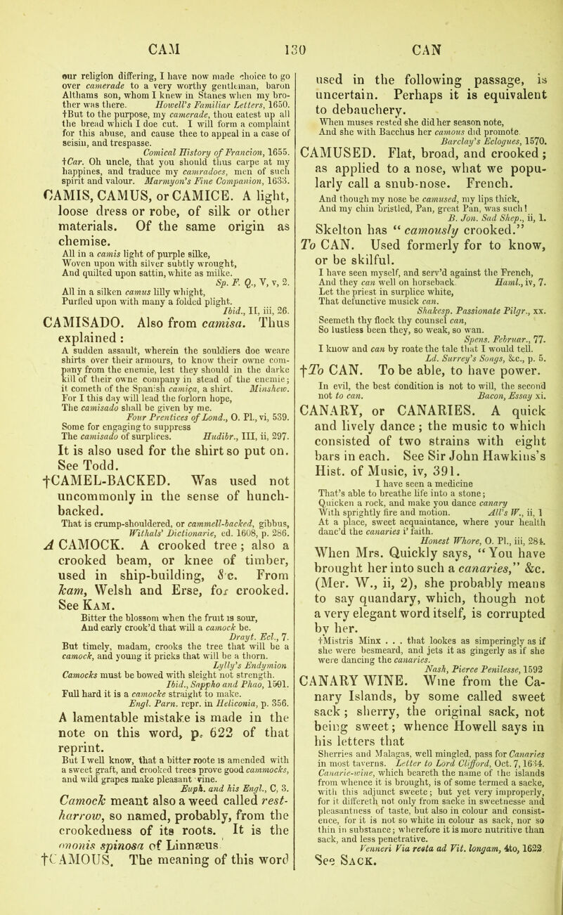 our religion differing, I have now made choice to go over camerade to a very worthy gentleman, baron Althams son, whom I knew in Stanes when my bro- ther was there. Howell’s Familiar Letters, 1650. I But to the purpose, my camerade, thou eatest up all the bread which I doe cut. I will form a complaint for this abuse, and cause thee to appeal in a case of seisin, and trespasse. Comical History of Francion, 1655. iCar. Oh uncle, that you should thus carpe at my liappines, and traduce my camradoes, men of such spirit and valour. Mar my on’s Fine Companion, 1633. OAMIS, CAMUS, orCAMICE. A light, loose dress or robe, of silk or other materials. Of the same origin as chemise. All in a camis light of purple silke, Woven upon with silver subtly wrought, And quilted upon sattin, white as milke. Sp. F. Q., V, v, 2. All in a silken camus lilly whight, Purlled upon with many a folded plight. Ibid., II, iii, 26. CAMISADO. Also from camisa. Thus explained: A sudden assault, wherein the souldiers doe weare shirts over their armours, to know their owne com- any from the enemie, lest they should in the darke ill of their owne company in stead of the enemie; it cometh of the Spanish camica, a shirt. Minshew. For I this day will lead the forlorn hope, The camisado shall be given by me. Four Prentices ofLond., 0. PL, vi, 539. Some for engaging to suppress The camisado of surplices. Hudibr., Ill, ii, 297. It is also used for the shirt so put on. See Todd. fCAMEL-BACKED. Was used not uncommonly in the sense of hunch- backed. That is crump-shouldered, or cammell-bacTced, gibbus, Withals’ JDictionarie, ed. 1608, p. 286. A CAMOCK. A crooked tree; also a crooked beam, or knee of timber, used in ship-building, &'c. From Team, Welsh and Erse, fox crooked. See Kam. Bitter the blossom when the fruit is sour, And early crook’d that will a camock be. Drayt. Eel., 7- But timely, madam, crooks the tree that will be a camock, and young it pricks that will be a thorn. Lylly’s Endymion Camocks must be bowed with sleight not strength. Ibid., Sappho and Phao, 1501. Full hard it is a camocke straight to make. Engl. Pam. repr. in Iieliconia, p. 356. A lamentable mistake is made in the note on this word, pr 622 of that reprint. But I well know, that a bitter roote is amended with a sweet graft, and crooked trees prove good cammocks, and wild grapes make pleasant vine. Euph. and his Engl., C, 3. CamocJc meant also a weed called rest- harrow, so named, probably, from the crookedness of its roots. It is the ononis spinosa of Linnaeus fCAMOUS. The meaning of this word used in the following passage, is uncertain. Perhaps it is equivalent to debauchery. When muses rested she did her season note, And she with Bacchus her camous did promote Barclay’s Eclogues, 1570. CAMUSED. Flat, broad, and crooked; as applied to a nose, what we popu- larly call a snub-nose. French. And though my nose be camused, my lips thick, And my chin bristled, Pan, great Pan, was such! B. Jon. Sad Shep., ii, 1. Skelton has “ camously crooked.” To CAN. Used formerly for to know, or be skilful. I have seen myself, and serv’d against the French, And they can well on horseback. Haml., iv, 7. Let the priest in surplice white, That defunctive musick can. Shakesp. Passionate Pilgr., xx. Seemeth thy flock thy counsel can. So lustless been they, so weak, so wan. Spens. Februar., 77. I know and can by roate the tale that I would tell. Ld. Surrey’s Songs, &c., p. 5. f To CAN. To be able, to have power. In evil, the best condition is not to will, the second not to can. Bacon, Essay xi. CANARY, or CANARIES. A quick and lively dance; the music to which consisted of two strains with eight bars in each. See Sir John Hawkins’s Hist, of Music, iv, 391. I have seen a medicine That’s able to breathe life into a stone; Quicken a rock, and make you dance canary With sprightly fire and motion. All’s TP., ii, 1 At a place, sweet acquaintance, where your health danc’d the canaries i’ faith. Honest Whore, 0. PL, iii, 281. When Mrs. Quickly says, “You have brought her into such a canaries,” &c. (Mer. W., ii, 2), she probably means to say quandary, which, though not a very elegant word itself, is corrupted by her. tMistris Minx . . . that lookes as simperingly as if she were besmeard, and jets it as gingerly as if she were dancing the canaries. Nash, Pierce Penilesse, 1592 CANARY WINE. Wine from the Ca- nary Islands, by some called sweet sack ; sherry, the original sack, not being sweet; whence Howell says in his letters that Sherries and Malagas, well mingled, pass for Canaries in most taverns. Letter to Lord Clifford, Oct. 7,1634. Canarie-wine, which beareth the name of the islands from whence it is brought, is of some termed a sacke, with this adjunct sweete; but yet very improperly, for it differeth not only from sacke in sweetnesse and pleasantness of taste, but also in colour and consist- ence, for it is not so white in colour as sack, nor so thin in substance; wherefore it is more nutritive than sack, and less penetrative. Venneri Via recta ad Pit. longam, 4to, 1622 See Sack.