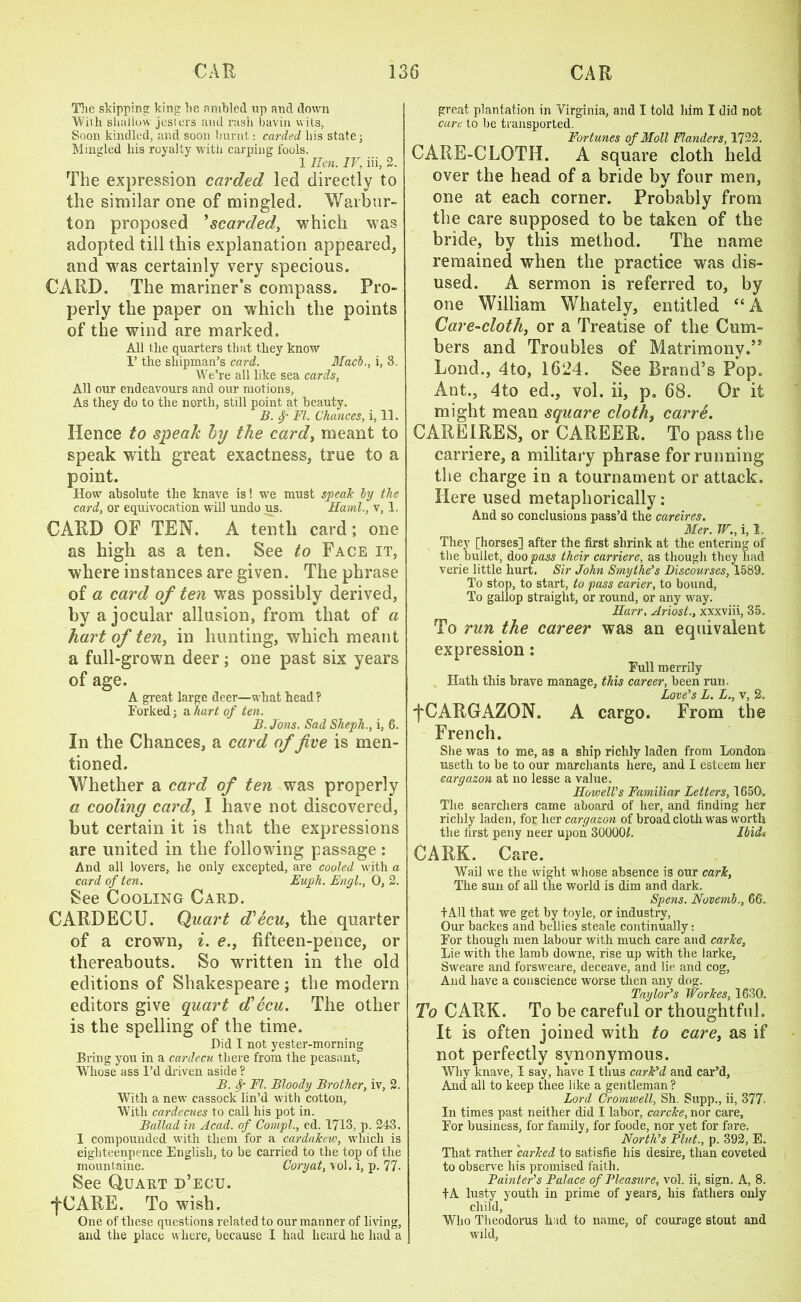 The skipping king lie ambled up and down Willi shallow jesters and rash bavin wits, Soon kindled, and soon burnt: carded his state; Mingled his royalty with carping fools. 1 Hen. IV, iii, 2. The expression carded led directly to the similar one of mingled. Warbur- ton proposed ’scarded, which was adopted till this explanation appeared, and was certainly very specious. CARD. The mariner’s compass. Pro- perly the paper on which the points of the wind are marked. All the quarters that they know I’ the shipman’s card. Mach., i, 8. We’re all like sea cards, All our endeavours and our motions, As they do to the north, still point at beauty. B. f FI. Chances, i, 11. Hence to speak by the card, meant to speak with great exactness, true to a point. How absolute the knave is! we must speak by the card, or equivocation will undo us. Sami., v, 1. CARD OF TEN. A tenth card; one as high as a ten. See to Face it, where instances are given. The phrase of a card of ten was possibly derived, by a jocular allusion, from that of a hart of ten, in hunting, which meant a full-grown deer; one past six years of age. A great large deer—what head ? Forked; a hart of ten. B. Jons. Sad Slieph., i, 6. In the Chances, a card of five is men- tioned. Whether a card of ten was properly a cooling card, I have not discovered, but certain it is that the expressions are united in the following passage: And all lovers, he only excepted, are cooled with a card of ten. Euph. Engl., 0, 2. See Cooling Card. CARDECU. Quart d'ecu, the quarter of a crown, i. e., fifteen-pence, or thereabouts. So written in the old editions of Shakespeare ; the modern editors give quart d'ecu. The other is the spelling of the time. Did I not yester-morning Bring you in a cardecu there from the peasant, Whose ass I’d driven aside ? B. FI. Bloody Brother, iv, 2. With a new cassock lin’d with cotton, With cardecues to call his pot in. Ballad in Acad, of Compl., ed. 1713, p. 243. I compounded with them for a cardakew, which is eighteenpence English, to be carried to the top of the mountaine. Coryat, vol. i, p. 77- See Quart d’ecu. •fCAEE. To wish. One of these questions related to our manner of living, and the place where, because I had heard he had a great plantation in Virginia, and I told him I did not care to be transported. Fortunes of Moll Flanders, 1722. CARE-CLOTH. A square cloth held over the head of a bride by four men, one at each corner. Probably from the care supposed to be taken of the bride, by this method. The name remained when the practice was dis- used. A sermon is referred to, by one William Whately, entitled “ A Care-cloth, or a Treatise of the Cum- bers and Troubles of Matrimony.” Lond., 4to, 1624. See Brand’s Pop. Ant., 4to ed., vol. ii, p. 68. Or it might mean square cloth, carre. CAREIRES, or CAREER. To pass the carriere, a military phrase for running the charge in a tournament or attack. Here used metaphorically: And so conclusions pass’d the careires. Mer. TV., i, 1, They [horses] after the first shrink at the entering of the bullet, doopass their carriere, as though they had verie little hurt. Sir John Smylhe’s Discourses, 1589. To stop, to start, to pass carier, to bound, To gallop straight, or round, or any way. Harr, Ariost., xxxviii, 35, To run the career was an equivalent expression: Full merrily Hath this brave manage, this career, been run. Love's L. L., v, 2. fCARGAZON. A cargo. From the French. She was to me, as a ship richly laden from London usetli to be to our marchants here, and I esteem her cargazon at no lesse a value. Howell's Familiar Letters, 1650, The searchers came aboard of her, and finding her richly laden, for her cargazon of broad cloth was worth the first peny neer upon 30000f. Ibidi CARK. Care. Wail we the wight whose absence is our cark, The sun of all the world is dim and dark. Spens. Novemb., 66. f All that we get by toyle, or industry, Our backes and bellies steale continually: For though men labour with much care and carke. Lie with the lamb downe, rise up with the larke, Sweare and forsweare, deceave, and lie and cog, And have a conscience worse then any dog. Taylor's Workes, 1630. To CARK. To be careful or thoughtful. It is often joined with to care, as if not perfectly synonymous. Why knave, I say, have I thus cark'd and car’d, And all to keep thee like a gentleman? Lord Cromwell, Sh. Supp., ii, 377- In times past neither did I labor, carcke, nor care. For business, for family, for foode, nor yet for fare. North's Pint., p. 392, E. That rather 'carked to satisfie his desire, than coveted to observe his promised faith. Painter's Palace of Pleasure, vol. ii, sign. A, 8. fA lusty youth in prime of years, his fathers only child, Who Theodoras had to name, of courage stout and wild,