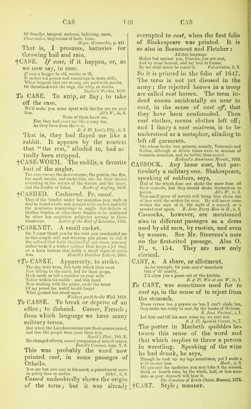 Of thunder, tempest, meteors, lightning, snow, Chasemates, trajections of liaile, raine. Heyw. Hierarcliie, p. 441. That is, I presume, batteries for throwing hail and rain. ■fCASE. If case, if it happen, or, as we now say, in case. If case a begger be old, weake or ill, It makes his gaines and commings in more still; When beggers that are strong, are paid with mocks, Or threatnedwith the cage, the whip, or stocks. Taylor's Workes, 1630. To CASE. To strip, or flay; to take off the case. We’ll make you some sport with the fox ere we case him. All’s W., iii, 6. Some of them knew me, Else they had cased me like a cony too. As they have done the rest, B. FI. Love’s Pilg., ii, 2. That is, they had flayed me like a rabbit. It appears by the context that “the rest,” alluded to, had ac- tually been stripped. •fCASE-WORM. The caddis, a favorite bait of the angler. The case-icorme, the dewe-wormo, the gentile, the flye, the small roache, and suche-like, are for their turnes according to the nature of the waters, and the times, and the kindes of fishes. Booke of Angling, 1606. fCASHED. Cashiered. Fr. cass6. That of the bandes under her majesties paie, such as shal be found weake and decaied to be cached, and with the nomberes remayninge to suplie the defects of thother bandes, or elles those bandes to be renforced by other her majesties subjectes serving in those countreys. Letter of the Bari of Leicester, 1585. •fCASKNET. A small casket. Sir, I must thank you for the visit you vouchsafed me in this simple cell, and whereas you please to call it the cabinet that holds the jewellof our times, you may rather term it a wicker casknet that keeps a jet ring, or a horn lantern that holds a small taper of corns wax. Howell’s Familiar Letters, 1650. *\To CASKE. Apparently, to strike. The day hath been, this body which thou seest Now falling to the earth, but for these props, Hath made as tall a souldier as your selfe Totter within his saddle: and this hand Now shaking with the palsie, caske the bever Of my proud foe, untill he did forget What ground liee stood upon. Weakest goethto the Wall, 1618. To CASSE. To break or deprive of an office ; to disband. Casser, French ; from which language we have many military terms. But when the Lacedaemonians saw their armies cassed, and that the people were gone their way. North’s Pint., 180, E. He changed officers, cassed companies of men of armes. Banet’s Comines, sign. V, 6. This was probably the word now printed cast, in some passages of Othello. You are but now cast in his mood, a punishment more in policy than in malice. Othel., ii, 3. Cassed undoubtedly shows the origin of the term; but it was already corrupted to cast, when the first folio of Shakespeare was printed. It is so also in Beaumont and Fletcher: All this language Makes but against you, Pontius, you are cast, And by mine honour, and my love to Caesar, By me shall never be restor’d. Valentinian, ii, 3. So it is printed in the folio of 1647. The term is not yet disused in the army; the rejected horses in a troop are called cast horses. The term in- deed comes accidentally so near to cast, in the sense of cast off, that they have been confounded. Thus cast clothes, means clothes left off; and I fancy a cast mistress, is to be understood as a metaphor, alluding to left off garments. iAt whose becke two princes, namely, Veteranio and Gallus, although at divers times were in manner of common souldiors, and no better, thus cassed. Holland’s Ammianus Marcel., 1609. CASSOCK. Any loose coat, but par- ticularly a military one. Shakespeare, speaking of soldiers, says, Half of the which dare not shake the snow from off their cassocks, lest they should shake themselves to pieces. All’s W., iv, 3. This small piece of service will bring him clean out of love with the soldier for ever. He will never come within the sign of it, the sight of a cassock, or a musket-rest again. B. Jons. Every Man in II., ii, 5. Cassocks, however, are mentioned also in different passages as a dress used by old men, by rustics, and even by women. See Mr. Steevens’s note on the first-cited passage. Also O. PI., v, 154. They are now only clerical. CAST, s. A share, or allotment. As for example, for your cast o’ manchets Out o’ th’ pantry, I’ll allow you a goose out of the kitchin. B. FI. Wit at sev. W., iv, 1. To CAST, was sometimes used for to cast up, in the sense of to reject from the stomach. These verses too, a poyson on ’em, I can’t abide ’em, they make me ready to cast, by the banks of Helicon. B. Jons. Poetast., i, 1. Let him cast till his maw come up, we care not. B. FI. Spanish Curate, iv, 7. The porter in Macbeth quibbles be- tween this sense of the word and that which implies to throw a person in wrestling. Speaking of the wine he had drunk, he says, Though he took up my legs sometimes, yet I made a siiift to cast him. Mach., ii, 3. +If you cast the medicine, you may take it the second, third, or fourth time, by the whole, half, or less mea- sure as your stomach will bear it. The Countess of Kents Choice Manual, 1676. fCAST. Style; manner.