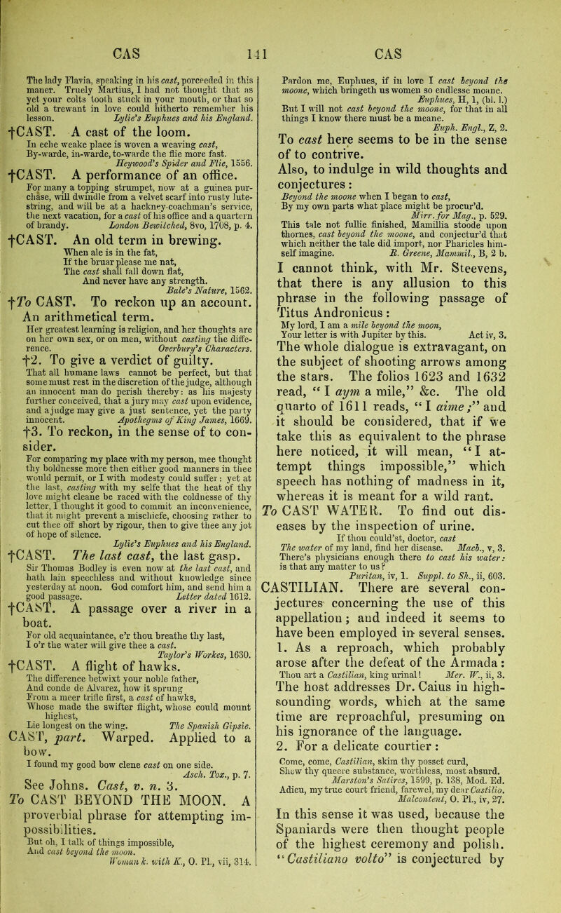 The lady Flavia, speaking in his cast, porceeded in this maner. Truely Martius, I had not thought tliat as yet your colts tooth stuck in your mouth, or that so old a trewant in love could hitherto remember his lesson. Lytle’s Buy hues and his England. -{•CAST. A cast of the loom. In eclie weake place is woven a weaving cast, By-warde, in-warde, to-warde the die more fast. Heywood’s Spider and Flie, 1556. •fCAST. A performance of an office. For many a topping strumpet, now at a guinea pur- chase, will dwindle from a velvet scarf into rusty lute- string, and will be at a hackney-coachman’s service, the next vacation, for a cast of his office and a quartern of brandy. London Bewitched, 8vo, 1708, p. 4. fCAST. An old term in brewing. When ale is in the fat, If the bruar please me nat, The cast shall fall down flat. And never have any strength. Bale’s Nature, 1562. f To CAST. To reckon up an account. An arithmetical term. Her greatest learning is religion, and her thoughts are on her own sex, or on men, without casting the diffe- rence. Overlury’s Characters. f2. To give a verdict of guilty. That all humane laws cannot be perfect, but that some must rest in the discretion of the judge, although an innocent man do perish thereby: as his majesty further conceived, that a jury may cast upon evidence, and ajudge may give a just sentence, yet the party innocent. Apothegms of King James, 1669. f3. To reckon, in the sense of to con- sider. For comparing my place with my person, mee thought thy boldnesse more then either good manners in thee would permit, or I with modesty could suffer: yet at the last, casting with my selfe that the heat of thy love might cleane be raced with the coldnesse of thy letter, I thought it good to commit an inconvenience, that it might prevent a mischiefe, choosing rather to cut thee off short by rigour, then to give thee any jot of hope of silence. Lylie’s Fupliues and his England. fCAST. The last cast, the last gasp. Sir Thomas Bodley is even now at the last cast, and hath lain speechless and without knowledge since yesterday at noon. God comfort him, and send him a good passage. Letter dated 1612. fCAST. A passage over a river in a boat. For old acquaintance, e’r thou breathe tliy last, I o’r the water will give thee a cast. Taylor’s WorJces, 1630. fCAST. A flight of hawks. The difference betwixt your noble father, And conde de Alvarez, how it sprung From a meer trifle first, a cast of hawks. Whose made the swifter flight, whose could mount highest, Lie longest on the wing. The Spanish Gipsie. CAST, part. Warped. Applied to a bow. I found my good bow clene cast on one side. Asch. Tox., p. 7. See Johns. Cast, v. n. 3. To CAST BEYOND THE MOON. A proverbial phrase for attempting im- possibilities. But oh, I talk of things impossible. And cast beyond the moon. Woman k. with K., 0. PL, vii, 314. Pardon me, Euphues, if in love I cast beyond the moone, which bringeth us women so endlesse moane. Euphues, H, 1, (hi. 1.) But I will not cast beyond the moone, for that in all tilings I know there must be a meane. Euph. Engl., Z, 2. To cast here seems to be in the sense of to contrive. Also, to indulge in wild thoughts and conjectures: Beyond the moone when I began to cast, By my own parts what place might be procur’d. Mirr.for Mag., p. 529. This tale not fullie finished, Mamillia stoode upon thornes, cast beyond the moone, and conjectur’d that which neither the tale did import, nor Pharicles him- self imagine. B. Greene, Mammal., B, 2 b. I cannot think, with Mr. Steevens, that there is any allusion to this phrase in the following passage of Titus Andronicus: My lord, I am a mile beyond the moon, Your letter is with Jupiter by this. Act iv, 3. The whole dialogue is extravagant, on the subject of shooting arrows among the stars. The folios 1623 and 1632 read, “ I aym a mile,” &c. The old quarto of 1611 reads, “I aimeand it should be considered, that if we take this as equivalent to the phrase here noticed, it will mean, “I at- tempt things impossible,” which speech has nothing of madness in it, whereas it is meant for a wild rant. To CAST WATER. To find out dis- eases by the inspection of urine. If thou could’st, doctor, cast The water of my land, find her disease. Mach., v, 3. There’s physicians enough there to cast his water: is that any matter to us ? Turitan, iv, 1. Suppl. to Sh., ii, 603. CASTILIAN. There are several con- jectures concerning the use of this appellation; and indeed it seems to have been employed in several senses. 1. As a reproach, which probably arose after the defeat of the Armada : Thou art a Castilian, king urinal! Mer. W., ii, 3. The host addresses Dr. Caius in high- sounding words, which at the same time are reproachful, presuming on his ignorance of the language. 2. For a delicate courtier : Come, come, Castilian, skim thy posset curd, Shew thy queere substance, worthless, most absurd. Marston’s Satires, 1599, p. 138, Mod. Ed. Adieu, my true court friend, farewel, my dear Castillo, Malcontent, O. PL, iv, 27. In this sense it wras used, because the Spaniards were then thought people of the highest ceremony and polish. “ Castiliano volto” is conjectured by