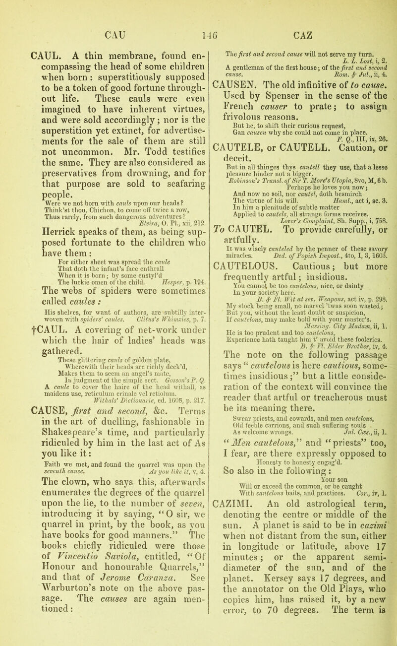 CAUL. A thin membrane, found en- compassing the head of some children when born : superstitiously supposed to be a token of good fortune through- out life. These cauls were even imagined to have inherent virtues, and were sold accordingly; nor is the superstition yet extinct, for advertise- ments for the sale of them are still not uncommon. Mr. Todd testifies the same. They are also considered as preservatives from drowning, and for that purpose are sold to seafaring people. Were we not born with cauls upon our heads ? Think’st thou, Cliichon, to come off twice a row, Thus rarely, from such dangerous adventures? Elvira, O. PL, xii, 212. Herrick speaks of them, as being sup- posed fortunate to the children who have them: For either sheet was spread the canle That doth the infant’s face enthrall When it is horn ; by some enstyl’d The luckie omen of the child. Hesper, p. 194. The webs of spiders were sometimes called caules: His shelves, for want of authors, are subtilly inter- woven with spiders’ caules. Clitus’s Wkimzies, p. 7- fCAUL. A covering of net-work under which the hair of ladies’ heads was gathered. These glittering cauls of golden plate, Wherewith their heads are richly deck’d, Makes them to seem an angel’s mate, In judgment of the simple sect. Gosson’s P. Qr A caule to cover the haire of the head withall, as maidens use, reticulum crinale vel retiolum. Witlials’ Dictionarie, ed. 1608, p. 217. CAUSE, first and second, &c. Terms in the art of duelling, fashionable in Shakespeare’s time, and particularly ridiculed by him in the last act of As you like it: Faith we met, and found the quarrel was upon the seventh cause. As you like it, v, 4. The clown, who says this, afterwards enumerates the degrees of the quarrel upon the lie, to the number of seven, introducing it by saying, “0 sir, we quarrel in print, by the book, as you have books for good manners.” The books chiefly ridiculed were those of Vincentio Saviola, entitled, “ Of Honour and honourable Quarrels,” and that of Jerome Caranza. See AVarburton’s note on the above pas- sage. The causes are again men- tioned : The first and second cause will not serve my turn. L. L. Lost, i, 2. A gentleman of the first house; of the first and second cause. Bom. Sr Jul., ii, 4. CAUSEN. The old infinitive of to cause. Used by Spenser in the sense of the French causer to prate; to assign frivolous reasons. But he, to shift their curious request, Gan causen why she could not come in place. F. Q., Ill, ix, 26. CAUTELE, or CAUTELL. Caution, or deceit. But in all tliinges thys cautell they use, that a lesse pleasure hinder not a bigger. Bobinson’s Transl. of Sir I. More’s Utopia, 8vo, M, 6 b. Perhaps he loves you now; And now no soil, nor cautel, doth besmirch The virtue of his will. Kami., act i, sc. 3. In him a plenitude of subtle matter Applied to cautels, all strange forms receives. Lover’s Complaint, Sh. Supp., i, 758. To CAUTEL. To provide carefully, or artfully. It was wisely cauteled by the penner of these savory miracles. Bed. of Popish Impost., 4to, I, 3, 1603. CAUTELOUS. Cautious; but more frequently artful; insidious. You cannot be too cautelous, nice, or dainty In your society here. B. <f FI. Wit atsev. Weapons, act iv, p. 298. My stock being small, no marvel ’twas soon wasted; But you, without the least doubt or suspicion, If cautelous, may make bold with your master’s. Massing. City Madam, ii, 1. He is too prudent and too cautelous. Experience hath taught him t’ avoid these fooleries. B. Sr FI. Elder Brother, iv, 4. The note on the following passage says “ cautelous is here cautious, some- times insidious but a little conside- ration of the context will convince the reader that artful or treacherous must be its meaning there. Swear priests, and cowards, and men cautelous, Old feeble carrions, and such suffering souls As welcome wrongs. Jul. Coes., ii, 1. “ Men cautelous,” and “ priests” too, I fear, are there expressly opposed to Honesty to honesty engag’d. So also in the following: Your son Will or exceed the common, or be caught With cautelous baits, and practices. Cor., iv, 1. CAZIMI. An old astrological term, denoting the centre or middle of the sun. A planet is said to be in cazimi when not distant from the sun, either in longitude or latitude, above 17 minutes; or the apparent semi- diameter of the sun, and of the planet. Kersey says 17 degrees, and the annotator on the Old Plays, who copies him, has raised it, by a new error, to 70 degrees. The term is