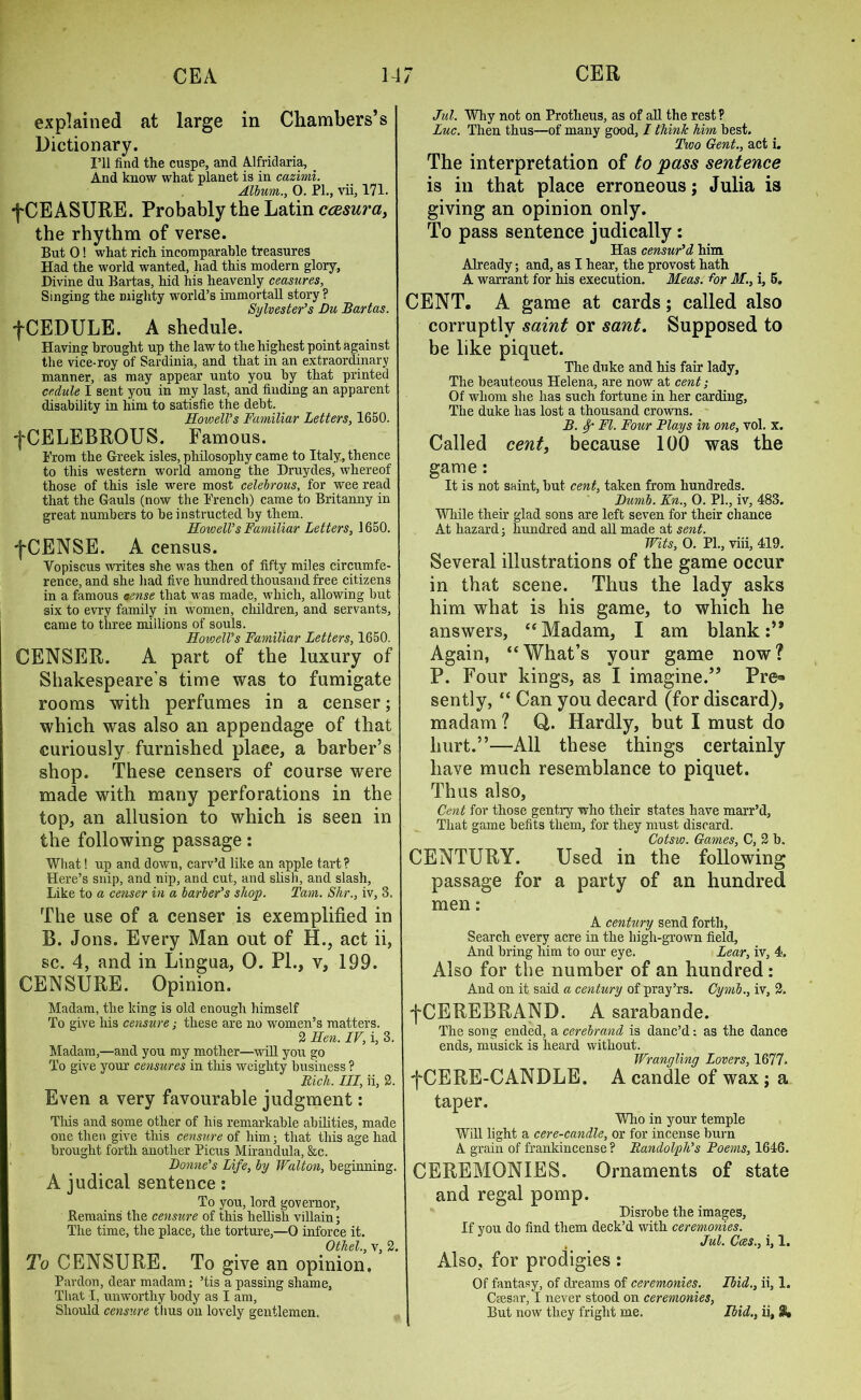 explained at large in Chambers’s Dictionary. I’ll find the cuspe, and Alfridaria, _ And know what planet is in cazimi. Album., 0. PI., vii, 171. f CEASURE. Probably the Latin caesura, the rhythm of verse. But 0! what rich incomparable treasures Had the world wanted, had this modern glory, Divine du Bartas, hid his heavenly ceasures. Singing the mighty world’s immortall story ? Sylvester’s Du Bartas. fCEDULE. A shedule. Having brought up the law to the highest point against the vice-roy of Sardinia, and that in an extraordinary manner, as may appear unto you by that printed cedule I sent you in my last, and finding an apparent disability in him to satisfie the debt. Howell’s Familiar Letters, 1650. fCELEBROUS. Famous. From the Greek isles, philosophy came to Italy, thence to this western world among the Druydes, whereof those of this isle were most celebrous, for wee read that the Gauls (now the French) came to Britanny in great numbers to be instructed by them. Howell’s Familiar Letters, 1650. fCENSE. A census. Vopiscus writes she was then of fifty miles circumfe- rence, and she had five hundred thousand free citizens in a famous cense that was made, which, allowing but six to evry family in women, children, and servants, came to three millions of souls. Howell’s Familiar Letters, 1650. CENSER. A part of the luxury of Shakespeare’s time was to fumigate rooms with perfumes in a censer; which was also an appendage of that curiously furnished place, a barber’s shop. These censers of course were made with many perforations in the top, an allusion to which is seen in the following passage: What! up and down, carv’d like an apple tart? Here’s snip, and nip, and cut, and slish, and slash, Like to a censer in a barber’s shop. Tam. Shr., iv, 3, The use of a censer is exemplified in B. Jons. Every Man out of H., act ii, sc. 4, and in Lingua, 0. PL, v, 199. CENSURE. Opinion. Madam, the king is old enough himself To give his censure; these are no women’s matters. 2 Hen. IV, i, 3. Madam,—and you my mother—will you go To give your censures in this weighty business ? Rich, in, ii, 2. Even a very favourable judgment: Tliis and some other of his remarkable abilities, made one then give this censure of him; that this age had brought forth another Picus Mirandula, &c. Donne’s Life, by Walton, beginning. A judical sentence: To you, lord governor, Remains the censure of this hellish villain; The time, the place, the torture,—0 inforce it. Othel., v, 2. To CENSURE. To give an opinion. Pardon, dear madam; ’tis a passing shame, That I, unworthy body as I am, Should censure thus on lovely gentlemen. Jut. Why not on Protheus, as of all the rest ? Luc. Then thus—of many good, I think him best. Two Gent., act i. The interpretation of to pass sentence is in that place erroneous; Julia is giving an opinion only. To pass sentence judically: Has censur’d him Already; and, as I hear, the provost hath A warrant for his execution. Meas. for M., i, 5. CENT. A game at cards; called also corruptly saint or sant. Supposed to be like piquet. The duke and his fair lady. The beauteous Helena, are now at cent; Of whom she has such fortune in her carding, The duke has lost a thousand crowns. B. Sp FI. Four Plays in one, vol. x. Called cent, because 100 was the game: It is not saint, but cent, taken from hundreds. Dumb. Kn., O. PI., iv, 483. While their glad sons are left seven for their chance At hazard; hundred and all made at sent. Wits, 0. PL, viii, 419. Several illustrations of the game occur in that scene. Thus the lady asks him what is his game, to which he answers, “ Madam, I am blank Again, ‘‘What’s your game now? P. Four kings, as I imagine.” Pre=» sently, “ Can you decard (for discard), madam ? Q. Hardly, but I must do hurt.”—All these things certainly have much resemblance to piquet. Thus also, Cent for those gentry who their states have marr’d. That game befits them, for they must discard. Cotsw. Games, C, 2 b. CENTURY. Used in the following passage for a party of an hundred men: A century send forth, Search every acre in the high-grown field, And bring him to our eye. Lear, iv, 4. Also for the number of an hundred : And on it said a century of pray’rs. Gymb., iv, 2. ■fCEREBRAND. A sarabande. The song ended, a cerebrand is danc’d: as the dance ends, musick is heard without. Wrangling Lovers, 1677. fCERE-CANDLE. A candle of wax; a taper. Who in your temple Will light a cere-candle, or for incense burn A grain of frankincense ? Randolph’s Poems, 1646. CEREMONIES. Ornaments of state and regal pomp. Disrobe the images, If you do find them deck’d with ceremonies. Jut. Coes., i, 1. Also, for prodigies: Of fantasy, of dreams of ceremonies. Ibid., ii, 1. Caesar, I never stood on ceremonies, But now they fright me. Ibid., ii, 3*