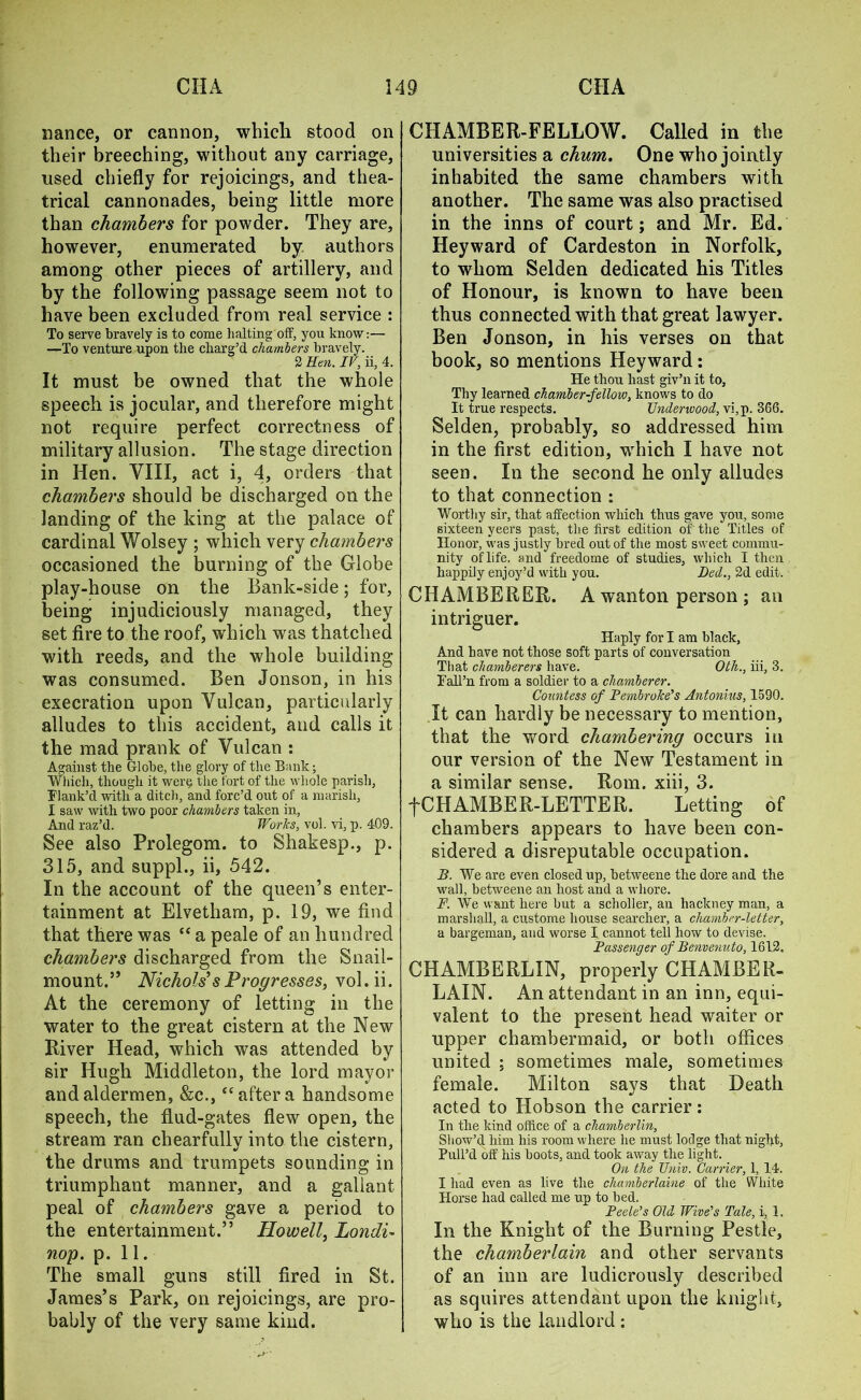 nance, or cannon, which stood on their breeching, without any carriage, used chiefly for rejoicings, and thea- trical cannonades, being little more than chambers for powder. They are, however, enumerated by authors among other pieces of artillery, and by the following passage seem not to have been excluded from real service : To serve bravely is to come halting off, you know:— —To venture upon the charg’d chambers bravely. 2 Hen. IV, ii, 4. It must be owned that the whole speech is jocular, and therefore might not require perfect correctness of military allusion. The stage direction in Hen. VIII, act i, 4, orders that chambers should be discharged on the landing of the king at the palace of cardinal Wolsey ; which very chambers occasioned the burning of the Globe play-house on the Bank-side; for, being injudiciously managed, they set fire to the roof, which was thatched with reeds, and the whole building was consumed. Ben Jonson, in his execration upon Vulcan, particularly alludes to this accident, and calls it the mad prank of Vulcan : Against the Globe, the glory of the Bank; Which, though it wer<? the fort of the whole parish, Flank’d with a ditch, and forc’d out of a marisli, I saw with two poor chambers taken in, And raz’d. Works, vol. vi, p. 409. See also Prolegom. to Shakesp., p. 315, and suppl., ii, 542. In the account of the queen’s enter- tainment at Elvetham, p. 19, we find that there was “ a peale of an hundred chambers discharged from the Snail- mount.” Nichols1 sProgresses, vol.ii. At the ceremony of letting in the water to the great cistern at the New River Head, which was attended by sir Hugh Middleton, the lord mayor and aldermen, &c., “after a handsome speech, the flud-gates flew open, the stream ran chearfully into the cistern, the drums and trumpets sounding in triumphant manner, and a gallant peal of chambers gave a period to the entertainment.” Howell, Londi- nop. p. 11. The small guns still fired in St. James’s Park, on rejoicings, are pro- bably of the very same kind. CHAMBER-FELLOW. Called in the universities a chum. One who jointly inhabited the same chambers with another. The same was also practised in the inns of court; and Mr. Ed. Heyward of Cardeston in Norfolk, to whom Selden dedicated his Titles of Honour, is known to have been thus connected with that great lawyer. Ben Jonson, in his verses on that book, so mentions Heyward: He thou hast giv’n it to. Thy learned chamber-fellow, knows to do It true respects. Underwood, vi,p. 366. Selden, probably, so addressed him in the first edition, which I have not seen. In the second he only alludes to that connection : Worthy sir, that affection which thus gave you, some sixteen yeers past, the first edition of the Titles of Honor, was justly bred out of the most sweet commu- nity of life, and freedome of studies, which I then happily enjoy’d with you. Bed., 2d edit. CHAMBERER. A wanton person ; an intriguer. Haply for I am black. And have not those soft parts of conversation That chamberers have. Oth., iii, 3. Fall’n from a soldier to a chamberer. Countess of Pembroke’s Antonius, 1590. It can hardly be necessary to mention, that the word chambering occurs in our version of the New Testament in a similar sense. Rom. xiii, 3. fCHAMBER-LETTER. Letting of chambers appears to have been con- sidered a disreputable occupation. B. We are even closed up, betweene the dore and the wall, hetweene an host and a whore. F. We want here but a scholler, an hackney man, a marshall, a custome house searcher, a chamber-letter, a bargeman, and worse I cannot tell how to devise. Passenger of Benvenuto, 1612. CHAMBERLIN, properly CHAMBER- LAIN. An attendant in an inn, equi- valent to the present head waiter or upper chambermaid, or both offices united ; sometimes male, sometimes female. Milton says that Death acted to Hobson the carrier: In the kind office of a chamberlin, Show’d him his room where he must lodge that night, Pull’d off his boots, and took away the light. On the Univ. Carrier, 1, 14. I had even as live the chamberlaine of the White Horse had called me up to bed. Peek’s Old Wire’s Tale, i, 1. In the Knight of the Burning Pestle, the chamberlain and other servants of an inn are ludicrously described as squires attendant upon the knight, who is the landlord :