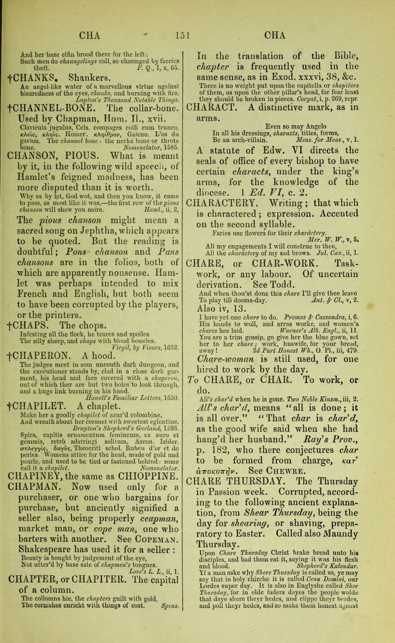 And her base elfin brood there for the left: Such men do chaungelings call, so cliaunged by faeries theft. F. I, x, 65. fCHANKS. Shankers. An angel-like water of a marvellous virtue against blearedness of the eyes, chanks, and burning with fire. Luptori's Thousand Notable Hungs. fCHANNEL-BONE. The collar-bone. Used by Chapman, Horn. II., xvii. Clavicula jugulus, Cels, compages colli cum trunco, Kkels, /cApt?. Homer. KKglQpov, Galeno, L’os du gavion. The channel bone.- the necke bone or throte bone. Nomenclator, 1585. CHANSON, PIOUS. What is meant by it, in the following wild speech, of Hamlet’s feigned madness, has been more disputed than it is worth. Why as by lot, God wot, and then you know, it came to pass, as most like it was,—the first row of tlie pious chanson will shew you more. Kami., ii, 2, The pious chanson might mean a sacred song on Jephtha, which appears to be quoted. But the reading is doubtful; Pons chanson and Pans chansons are in the folios, both of which are apparently nonsense. Ham- let was perhaps intended to mix French and English, but both seem to have been corrupted by the players, or the printers. fCHAPS. The chops. Infesting all the flock, he teares and spoiles The silly sheep, and chaps with blood besoiles. Virgil, by Vicars, 1632. fCHAPERON. A hood. The judges meet in som uncouth dark dungeon, and the executioner stands by, clad in a close dark gar- ment, his head and face covered with a chaperon, out of which tlier are but two holes to look through, and a huge link burning in his hand. Howell’s Familiar Letters, 1650. fCIIAPILET. A chaplet. Make her a goodly chapilet of azur’d colombine, And wreath about her coronet with sweetest eglentine. Drayton’s Shepherd’s Garland, 1593. Spira, capitis ornamentum femineum, ex auro et gemmis, retrb adstringi solitum, Ascon. Isidor. arke-yyi?, Sayvg, Tlieocriti schol. Ruben d’or et de perles Womens attire for the head, made of gold and pearle, and used to be tied or fastened behind: some call it a chapilet. Nomenclator. CHAPINEY, the same as CHIQPPINE. CHAPMAN. Now used only for a purchaser, or one who bargains for purchase, but anciently signified a seller also, being properly ceapman, market man, or cope many one who barters with another. See Copeman. Shakespeare has used it for a seller : Beauty is bought by judgement of the eye, Hot utter’d by base sale of chapmen’s tongues. Love’s L. L., ii, 1. CHAPTER, or CHAPITER. The capital of a column. The collomns hie, the chapters guilt with gold, The cornishes enriclit with things of cost. Spens. In the translation of the Bible* chapter is frequently used in the same sense, as in Exod. xxxvi, 38, &c. There is no weight put upon the capitella or chapiters of them, as upon the other pillar’s head, for fear least they should be broken in pieces. Cory at, i, p. 269, repr. CHARACT. A distinctive mark, as in arms. Even so may Angelo In all his dressings, characts, titles, forms, Be an arch-villain. Meas.for Meas., v, 1. A statute of Edw. VI directs the seals of office of every bishop to have certain characts, under the king’s arms, for the knowledge of the diocese. 1 Ed. VI, c. 2. CHARACTERY. Writing; that which is charactered; expression. Accented on the second syllable. Paries use flowers for their chardctery. Mer. W. W., v, 5. All my engagements I will construe to thee. All the chardctery of my sad brows. Jul. Coes., ii, 1. CHARE, or CHAR-WORK. Task- work, or any labour. Of uncertain derivation. See Todd. And when thou’st done this chare I’ll give thee leave To play till dooms-day. Ant. Sf Cl., v, 2. Also iv, 13. I have yet one chare to do. Promos Sp Cassandra, i, 6. His hands to woll, and arras worke, and women’s chares hee laid. Warner’s Alb. Engl., ii, 11. You are a trim gossip, go give her the blue gown, set her to her chare; work, huswife, for your bread, away! 2d Part Honest Wh., 0. PL, iii, 479. Chare-woman is still used, for one hired to work by the day. To CHARE, or CHAR. To work, or do. All’s char’d when he is gone. Two Noble Kinsm., iii, 2. Alls char’d, means “all is done; it is all over.” “ That char is char’d, as the good wife said when she had hang’d her husband.” Ray’s Prov., p. 182, who there conjectures char to be formed from charge, tear cnrOKOTrrjv. See CHEWRE. CHARE THURSDAY. The Thursday in Passion week. Corrupted, accord- ing to the following ancient explana- tion, from Shear Thursday, being the day for shearing, or shaving, prepa- ratory to Easter. Called also Maundy Thursday. Upon Chare Thursday Christ brake bread unto his disciples, and bad them eat it, saying it was his flesh and blood. Shepherd’s Kalendar. Yf a man aske why Sliere Thursday is called so, ye may say that in holy chirche it is called Cena Domini, our Lordes super day. It is also in Englyshe called Slier Thursday, for in olde faders dayes the people wolde that daye shere thevr hedes, and clippe theyr berdes, and poll theyr hedes, and so make them honest agenst