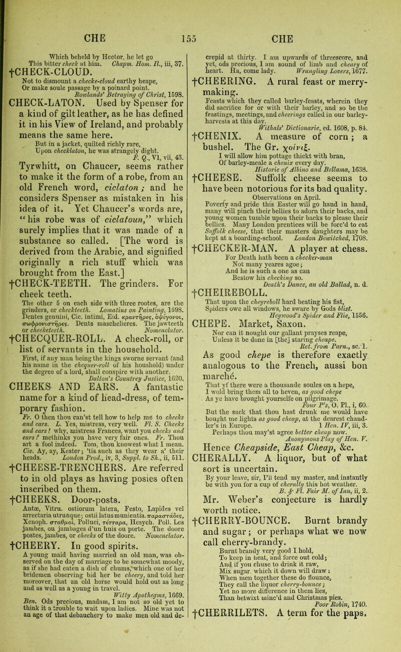 Which beheld by Hector, he let go This bitter check at him. Cliapm. Horn. II., iii, 87. fCHECK-CLOUD. Not to dismount a check e-cloud earthy heape. Or make soule passage by a poinard point. Rowlands' Betraying of Christ, 1598. CHECK-LATON. Used by Spenser for a kind of gilt leather, as he has defined it in his View of Ireland, and probably means the same here. But in a jacket, quilted richly rare, Upon cliecklaton, he was strangely dight. F. Q., VI, vii, 43. Tyrwhitt, on Chaucer, seems rather to make it the form of a robe, from an old French word, ciclaton; and he considers Spenser as mistaken in his idea of it. Yet Chaucer’s words are, “ his robe was of ciclatoun” which surely implies that it was made of a substance so called. [The word is derived from the Arabic, and signified originally a rich stuff which was brought from the East.] •[CHECK-TEETH. The grinders. For cheek teeth. The other 5 on each side with three rootes, are the grinders, or cheekteeth. Lomatius on Painting, 1598. Dentes genuini, Cic. intimi, Eid. tcpavrripes, oi/uyovoi, awfppovuTTrjpes. Dents masclielieres. The jawteeth or cheeketeeth. Nomenclator. fCHECQUER-ROLL. A check-roll, or list of servants in the household. First, if any man being the kings sworne servant (and his name in the chequer-roll of his houshold) under the degree of a lord, shall conspire with another. Dalton's Countrey Justice, 1620. CHEEKS AND EARS. A fantastic name for a kind of head-dress, of tem- porary fashion. Fr. 0 then thou can’st tell how to help me to cheeks and ears. L. Yes, mistress, very well. FI. S. Cheeks and ears! why, mistress Frances, want you cheeks and ears ? methinks you have very fair ones. Fr. Thou art a fool indeed. Tom, thou'knowest what I mean. Civ. Ay, ay, Kester; ’tis such as they wear a’ their heads. London Prod., iv, 3, Suppl. to Sh., ii, 511. fCHEESE-TRENCHERS. Are referred to in old plays as having posies often inscribed on them. •[CHEEKS. Door-posts. Antse, Vitru. ostiorum latera, Festo, Lapides vel arrectaria utrunque; ostii latus munientia.Trapaardoeg, Xenoph. a-radp.oi, Polluci, rerrapa, Hesych. Poll. Les jambes, ou jambages d’un liuis ou porte. The doore postes, jambes, or cheeks of the doore. Nomenclator. fCHEERY. In good spirits. A young maid having married an old man, was ob- served on the day of marriage to be somewhat moody, as if she had eaten a disli of chums, which one of her bridemen observing bid her be cheery, and told her moreover, that an old horse would hold out as long and as well as a young in travel. Witty Apothegms, 1669. Ben. Ods precious, madam, I am not so old yet to think it a trouble to wait upon ladies. Mine was not an age of that debauchery to make men old and de- crepid at thirty. I am upwards of threescore, and yet, ods precious, I am sound of limb and cheary of heart. Ha, come lady. Wrangling Lovers, 1677. •fCHEERING. A rural feast or merry- making. Feasts which they called barley-feasts, wherein they did sacrilice for or with their barley, and so be the feastings, meetings, and cheerings called in our barley- harvests at this day. Withals' Dictionarie, ed. 1608, p. 84. fCHENIX. A measure of corn ; a bushel. The Gr. \ohnl. I will allow him pottage thickt with bran, Of barley-meale a chenix every day. Historie of Albino and Bellama, 1638. fCHEESE. Suffolk cheese seems to have been notorious for its bad quality. Observations on April. Poverty and pride this Easter will go hand in hand, many will pinch their bellies to adorn their backs, and young women tumble upon their backs to please their bellies. Many London prentices will be forc’d to eat Suffolk cheese, that their masters daughters may be kept at a boarding-school. London Bewitched, 1708. •[CHECKER-MAN. A player at chess. For Death hath been a checker-man Not many yeares agoe; And he is such a one as can Bestow his checking so. Death's Dance, an old Ballad, n. d. fCHEIREBOLL. That upon the cheyreboll hard beating his list, Spiders owe all windows, he sware by Gods blist. Heyvoood's Spider and Flie, 1556. CHEPE. Market, Saxon. Nor can it nought our gallant prayses reape, Unless it be done in [the] staring clieape. Ret. from Pam., sc. l. As good chepe is therefore exactly analogous to the French, aussi bon marche. That yf there were a tliousande soules on a hepe, I wold bring them all to heven, as good chepe As ye have brought yourselfe on pilgrimage. Four P's, 0. PL, i, 60. But the sack that thou hast drunk me would have bought me lights as good cheap, at the dearest chand- ler’s in Europe. 1 Hen. IV, iii, 3. Perhaps thou may’st agree better cheap now. Anonymous Play of Hen. V. Hence Cheapside, East Cheap, &c. CHERALLY. A liquor, but of what sort is uncertain. By your leave, sir, I’ll tend my master, and instantly be with you for a cup of cherally this hot weather. B. f FI. Fair M. of Inn, ii, 2. Mr. Weber’s conjecture is hardly worth notice. •[CHERRY-BOUNCE. Burnt brandy and sugar; or perhaps what we now call cherry-brandy. Burnt brandy very good I hold, To keep in heat, and force out cold; And if you chuse to drink it raw. Mix sugar, which it down will draw: When men together these do flounce. They call the liquor cherry-bounce ; Yet no more difference in them lies, Than betwixt minc’d and Christmas pies. Poor Robin, 1740. fCHERRILETS. A term for the paps.