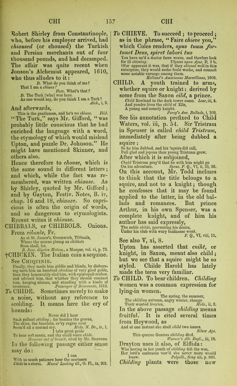 Robert Shirley from Constantinople, who, before his employer arrived, had cliiaused (or choused) the Turkish and Persian merchants out of four thousand pounds, and had decamped. The affair was quite recent when Jonson’s Alchemist appeared, 1610, who thus alludes to it: I). What do you think of me ? That I am a chians ? Face. What’s that ? D. The Turk [who] was here. As one would say. do you think I am a Turk ? Alcli., i, 2. And afterwards, This is the gentleman, and he’s no chiaus. Ibid. “The Turk,” says Mr. Gifford, “was probably little conscious that he had enriched the language with a word, the etymology of which would mislead Upton, and puzzle Dr. Johnson.” He might have mentioned Skinner, and others also. Hence therefore to chouse, which is the same sound in different letters; and which, while the fact was re- membered, was written chiause. As by Shirley, quoted by Mr. Gifford ; and by Gayton, Festiv. Notes, B. iv, chap. 16 and 18, chiauze. So capri- cious is often the origin of words, and so dangerous to etymologists. Rycaut writes it chiause. CHIBBALS, or CHIBBOLS. Onions. From cihoule, Fr. As at St. James’s, Greenwich, Tibbaals, Where the acorns plump as chibbals Soon shall, &c. B. Jons. Gipsies Metam., a Masque, vol. vi, p. 73. f CHIOKIN. The Italian coin a sequine. See Chiquinie. Finally, they made him giddie and blinde, by disburs- ing unto him an hundred chickins of very good golde, then they honourably clad him, with episcopall roabes, and advised him, that whither they should conduct him, keeping silence, and standing with a kiude of reverence. Passenger of Benvenuto, 1612. To CHIDE. Sometimes merely to make a noise, without any reference to scolding. It means here the cry of hounds: Never did I hear Such gallant chiding; for besides the groves, The skies, the fountain, ev’ry region near Seem’d all a mutual cry. Mids. N. Dr., iv, 1. I take great pride To hear soft music, and thy shrill voice chide. Humour out of breath, cited by Mr. Steevens. In the following passage either sense may do : I can With as much patience hear the mariners Chide in a storm. Muses’ Looking Gl., 0. PL, ix, 201. To CHIEVE. To succeed ; to proceed ; as in the phrase, “ Faire chieve you,” which Coles renders, opus tuum for- tunet Deus, spiret lahori tuo You have us’d a doctor farre worse, and therforelook for ill chieving. Ulysses upon Ajax, D, 2 b. tFor apparant it was, that if they cliieved well in this enterprise, they would make foule worke, and commit some notable carnage among them. Holland’’s Ammianus Marcellinus, 1609. CHILD. A youth trained to arms, whether squire or knight: derived by some from the Saxon did, a prince. Child Rowland to the dark tower came. Lear, iii, 4. And yonder lives the child of Elle, A young and comely knight. Percy’s Anc. Ballads, i, 109, See his annotation prefixed to Child Waters, vol. iii, p. 54. Sir Tristram in Spenser is called child Tristram, immediately after being dubbed a squire : So he him dubbed, and his ’squire did call, Full glad and joyous then young Tristram grew. After which it is subjoined, Chyld Tristram pray’d that he with him might go On his adventure. Spens. F. Q., VI, ii, 35, 36. On this account, Mr. Todd inclines to think that the title belongs to a squire, and not to a knight; though he confesses that it may be found applied to the latter, in the old bal- lads and romances. But prince Arthur, in his own Spenser, was a complete knight, and of him his author has said expressly, The noble childe, preventing his desire. Under his club with wary boldnesse went. F. Q., VI, viii, 15. See also Y, xi, 8. Upton has asserted that cniht, or knight, in Saxon, meant also child; but we see that a squire might be so styled. Childe Harold has lately made the term very familiar. To CHILD. To bear children. Childing women was a common expression for lying-in women. The spring, the summer, The childing autirmn, angry winter, change Their wonted liveries, Mids., ii, 2. In the above passage childing means fruitful. It is cited several times from Heywood, as And at one instant she shall child two issues. Silver Age. This queene Genissa childing died. Warner’s Alb. Engl.., iii, 18. Drayton uses it also, of Elflida: Who having in her youth of childing felt the woe, Her lord’s embraces vow’d she never more would know. Polyolb., Song xii, p. 893. Childing plants were those now