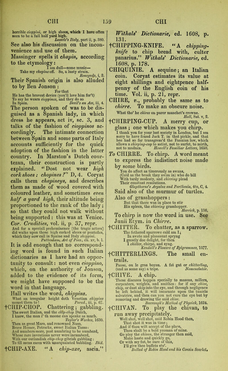 horrible cioppini, or high shoos, which I have often seen to be a full half yard high. Lassels’s Italy, part ii, p. 380. See also his discussion on the incon- venience and use of them. Massinger spells it chapin, according to the etymology: I am dull—some music— Take my chapins off. So, a lusty strain. Benegado, i, 2. Their Spanish origin is also alluded to by Ben Jonson : Tor that He has the bravest device (you’ll love him for’t) To say he wears cioppinos, and they do so In Spain. Devil’s an Ass, iii, 4. The person spoken of was to be dis- guised as a Spanish lady, in which dress he appears, act iv, sc. 3, and talks of the fashion of cioppinos ac- cordingly. The intimate connection between Spain and some parts of Italy accounts sufficiently for the quick adoption of the fashion in the latter country. In Marston’s Dutch cour- tezan, their construction is partly explained. “ Dost not wear high cork shoes; chopines ? D, 4. Coryat calls them chapineys, and describes them as made of wood covered with coloured leather, and sometimes even half a yard high, their altitude being proportioned to the rank of the lady ; so that they could not walk without being supported : this was at Venice. Cor. Crudities, vol. ii, p. 37, repr. And for a speciall preheminence [the tragic actors] did walke upon those liigh corked shoes or pantofles, which they now call in Spaine and Italy shoppini. Puttenham, Art of Poes., ch. xv, b. 1. It is odd enough that no correspond- ing word is found in such Italian dictionaries as I have had an oppor- tunity to consult: not even cioppino, which, on the authority of Jonson, added to the evidence of its form, we might have supposed to be the word in that language. Hall writes the word, chippins. What an irregular height doth Venetian chippins mount them to ! Farad., iii, p. 67. fCHIP-CHOP. Chattering; gabbling. The sweet Italian, and the chip-chop Dutch, I know, the man i’ th moone can speake as much. Taylor’s Workes, 1630. Then as great Maro, and renowned Naso, Brave Homer, Petrarke, sweet Italian Tasso: And numbers more, past numbring to be numberd. Whose rare inventions never were incumberd, With our outlandish chip-chop gibrish gabbling : To fill mens eares with unacquainted babbling. Ibid. fCHIP-AXE. “A chip-axe, ascia.” Withals* Dictionarie, ed. 1608, p. 131. f CHIPPING-KNIFE. “A chipping- knife to chip bread with, culter panarius.” Withals? Dictionarie, ed. 1608, p. 178. CHIQUINIE. A sequine; an Italian coin. Coryat estimates its value at eight shillings and eightpence half- penny of the English coin of his time. Vol. ii, p. 21, repr. CHIRE, v.y probably the same as to chirre. To make an obscure noise. What tho’ he chires on purer man chet’s crowne. Hall, Sat. v, 2. fCHIRPING-CUP. A merry cup, or glass ; one which makes you chirp. I thank you for your last society in London, but I am sorry to have found Jack T. in that pickle, and that hee had so far transgress’d the Pannian law, which allows a chirping-cup to satiat, not to surfet, to mirth, not to rnadnes. Howell’s Familiar Letters, 1650. To CHIRRE. To chirp. A word meant to express the indistinct noise made by some birds. You do affect as timorously as swans, (Cold as the brook they swim in) who do bill With tardy modesty, and chirring plead Their constant resolutions. Glapthorne’s Argalus and Parthenia, 4to, C, 4. Said also of the murmur of turtles. Also of grasshoppers: But that there was in place to stir His spleen, the chirring grasshopper. Herrick, p. 136. To chirp is now the word in use. See Junii Etym. in Chirre. fCHITTER, To chatter, as a sparrow. The fethered sparrowe cald am I; In swete and plaasaunt spryng I greatly doe delight, for then I chitter, chirpe, and syng. Kendall’s Flowers of Epigrammes, 15,77. fCHITTERLINGS. The small en- trails. Panse, ou le gras boyau. A fat gut or chitterlbig, (and as some say) a tripe. Nomenclator. fCHIVE. A chip. These diseases happen specially to masons, millers, carpenters, wrights, and smithes: for if any chive, chip, or dust skip into the eye, and through negligence be left behind, it will incarnate upon the tuuicle salvatrice, and then can you not cure the eye but by removing and drawing the said chive. Barrough’s Method of Plug sick, 1624. fCHIVAN. To play the chivan, to run away precipitately. Well shot, well shot, said Bobin Hood then, That shot it was in time; And if tliou wilt accept of the place, Thou shalt be a bold yeoman of mine. Go play the chivan, the stranger then said, Make haste and quickly go. Or with my fist, be sure of this. I’ll give thee buffets sto\ Ballad of Bolin Hood and his Cousin Scarlett