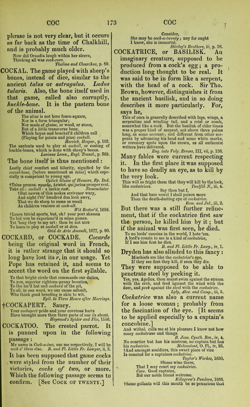 f phrase is not very clear, but it occurs as far back as the time of Chalkhill, and is probably much older. Now did Orandia laugh within her sleeve. Thinking all was cock-sure. Thalina and Clearchus, p. 89. COCKAL. The game played with sheep’s bones, instead of dice, similar to the ancient talus or astragalus. Ludus talaris. Also, the bone itself used in that game, called also corruptly, huckle-bone. It is the pastern bone of the animal. The altar is not here foure-square, Nor in a form triangular; Nor made of glasse, or wood, or stone, But of a little transverse hone, Whicli hoyes and bruckel’d children call (Playing for points and pins) cockall. Herrick, Hesper., p. 102. The ancients used to play at cockall, or casting of liuc.kle-hones, which is done with sheep’s bones. Lcevinus Lemn., Engl. Transl., p. 368. The bone itself is thus mentioned : Lastly chief comfort and hilarity, signified by the coccal-lone, [before mentioned as talus] which espe- cially is competent to young age. Optick Glasse of Humors, Ep. Bed. fTalus pronus. 7rpTji%, Aristot. qui jactus prosper erat. Take all: cockall: a luckie cast. Nomenclator iBut newes of this makes scrivener wary, And eight i’th* hundred don look awry, That we do stoop to sums as small As children venture at cock-all. Wit Restor'd, 1658. ILearn trivial sports, but, oh! your poet shames To bid you be experienc’d in some games. Yet ’long they to my art: then be not nice To learn to play at cockall or at dice. Ovid de Arte Amandi, 1677, p. 80. COCKARD, or COCKADE. Cocarde being the original word in French, it is rather strange that it should so long have lost its r, in our usage. Yet Pope has retained it, and seems to accent the word on the first syllable. To that bright circle that commands our duties. To you, superior eighteen-penny beauties, To the lac’d hat and cockard of the pit, To all, in one word, we our cause submit, Who think good breeding is akin to wit. Epil. to Three Hours after Marriage. fCOCKAPERT. Saucy. Your cockapert pride and your covetous harts Have brought more then three parts of our ils about. Heyvjoud’s Spider and Flie, 1556. COCKATOO. The crested parrot. It is punned upon in the following passage: My name is Cock-a-two, use me respectively, I will be cock o' three else. B. and FI. Little Fr. Lawyer, ii, 3. It has been supposed that game cocks were styled from the number of their victories, cocks of two, or more. Which the following passage seems to confirm. [See Cock of twenty.] Consider, She may be cock-a-twenty; nay for ought I know, she is immortal. Shirley's Brothers, iii, p. 38. COCKATRICE, or BASILISK. An imaginary creature, supposed to be produced from a cock’s egg; a pro- duction long thought to be real. It was said to be in form like a serpent, with the head of a cock. Sir Tho. Brown, however, distinguishes it from the ancient basilisk, and in so doing describes it more particularly. For, says he. This of ours is generally described with legs, wings, a serpentine and winding tail, and a crist or comb, somewhat like a cock. But the basilisk of elder times was a proper kind of serpent, not above three palms long, as some account; and different from other ser- pents by advancing his head and some white marks, or coronary spots upon the crown, as all authentic writers have delivered. Eng. into Vulg. Errors, III, vii, p. 126. Many fables were current respecting it. In the first place it was supposed to have so deadly an eye, as to kill by the very look. This will so fright them that they will kill by the look, like cockatrices. Twelfth N., iii, 4. Say thou but I, And that bare vowel I shall poison more Than the death-darting eye of cockatrice. Rom. and Jul., iii, 2. But there was a still further refine- ment, that if the cockatrice first saw the person, he killed him by it; but if the animal was first seen, he died. To no lords’ cousins in the world, I hate ’em. A lord’s cousin to me is a kind of cockatrice. If I see him first he dies. B. and FI. Little Fr. Lawy., iv, 1. Dryden has also alluded to this fancy : Mischiefs are like the cockatrice's eye, If they see first they kill, if seen they die. They were supposed to be able to penetrate steel by pecking it. Yes, yes, Apelles, thou mayst swim against the stream with the crab, and feed against the wind with the deer, and peck against the steel with the cockatrice. Lyly, Alex, and Camp., iii, 5. Cockatrice was also a current name for a loose woman ; probably from the fascination of the eye. [It seems to be applied especially to a captain’s concubine.] And withal, calls me at his pleasure I know not how many cockatrices and things. B. Jons. Cynth. Rev., iv, 4. No courtier but has his mistress, no captain but ha3 his cockatrice. Malcontent, 0. PL, iv, 93. tAnd amongst souldiers, this sweet piece of vice Is counted for a captaines cockatrice. Taylor's Workes, 1630. tSome wine there, » That I may court my cockatrice. Care. Good captain e, Bid our noble friend welcome. Killegrew's Pandora, 1666. , tSome gallants will this month be so penurious that