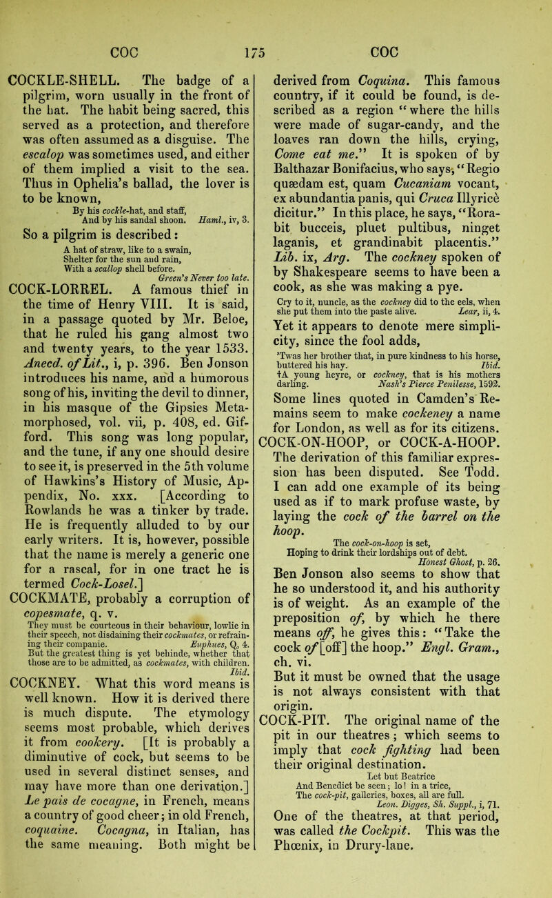 COCKLE-SHELL. The badge of a pilgrim, worn usually in the front of the hat. The habit being sacred, this served as a protection, and therefore was often assumed as a disguise. The escalop was sometimes used, and either of them implied a visit to the sea. Thus in Ophelia’s ballad, the lover is to be known. By his cockle-hat, and staff, And by his sandal shoon. Haml., iv, 3. So a pilgrim is described: A hat of straw, like to a swain. Shelter for the sun and rain, With a scallop shell before. Green’s Never too late. COCK-LORREL. A famous thief in the time of Henry VIII. It is said, in a passage quoted by Mr. Beloe, that he ruled his gang almost two and twenty years, to the year 1533. Anecd. of Lit., i, p. 396. Ben Jonson introduces his name, and a humorous song of his, inviting the devil to dinner, in his masque of the Gipsies Meta- morphosed, vol. vii, p. 408, ed. Gif- ford. This song was long popular, and the tune, if any one should desire to see it, is preserved in the 5th volume of Hawkins’s History of Music, Ap- pendix, No. xxx. [According to Rowlands he was a tinker by trade. He is frequently alluded to by our early writers. It is, however, possible that the name is merely a generic one for a rascal, for in one tract he is termed Cock-Losel.] COCKMATE, probably a corruption of copesmate, q. v. They must be courteous in their behaviour, lowlie in their speech, nor, disdaining their cockmates, or refrain- ing their conipanie. Euphues, Q, 4. But the greatest thing is yet behinde, whether that those are to be admitted, a3 cockmates, with children. Ibid. COCKNEY. What this word means is well known. How it is derived there is much dispute. The etymology seems most probable, which derives it from cookery. [It is probably a diminutive of cock, but seems to be used in several distinct senses, and may have more than one derivation.] Le pais de cocagne, in French, means a country of good cheer; in old French, coquaine. Cocagna, in Italian, has the same meaning. Both might be derived from Coquina. This famous country, if it could be found, is de- scribed as a region “where the hills were made of sugar-candy, and the loaves ran down the hills, crying, Come eat me.” It is spoken of by Balthazar Bonifacius, who says, “Regio qusedam est, quam Cucaniam vocant, ex abundantia panis, qui Cruca Illyrice dicitur.” In this place, he says, “Rora- bit bucceis, pluet pultibus, ninget laganis, et grandinabit placentis.” Lib. ix, Arg. The cockney spoken of by Shakespeare seems to have been a cook, as she was making a pye. Cry to it, nuncle, as the cockney did to the eels, when she put them into the paste alive. Lear, ii, 4. Yet it appears to denote mere simpli- city, since the fool adds, ’Twas her brother that, in pure kindness to his horse, buttered his bay. Ibid. +A young heyre, or cockney, that is his mothers darling. Nash’s Fierce Fenilesse, 1592. Some lines quoted in Camden’s Re- mains seem to make cockeney a name for London, as well as for its citizens. COCK-ON-HOOP, or COCK-A-HOOP. The derivation of this familiar expres- sion has been disputed. See Todd. I can add one example of its being used as if to mark profuse waste, by laying the cock of the barrel on the hoop. The cock-on-hoop is set. Hoping to drink their lordships out of debt. Honest Ghost, p. 26, Ben Jonson also seems to show that he so understood it, and his authority is of weight. As an example of the preposition of by which he there means off, he gives this: “ Take the cock of loff] the hoop.” Engl. Gram., ch. vi. But it must be owned that the usage is not always consistent with that origin. COCK-PIT. The original name of the pit in our theatres; which seems to imply that cock fighting had been their original destination. Let but Beatrice And Benedict be seen; lo! in a trice, The cock-pit, galleries, boxes, all are full. Leon. Digges, Sh. Suppl., i, 71. One of the theatres, at that period, was called the Cockpit. This was the Phoenix, in Drury-lane.